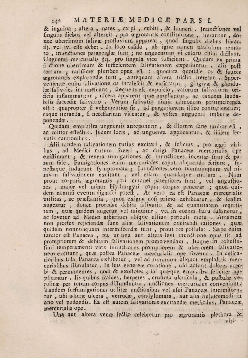 i4* MATERI M MEDICI PARS I. & inguina ; altera , nates , carpi , cubiti , & humeri . Inundiones vel lingulis diebus vel alternis , pro segrotantis conftitutione 3 iterantur , do¬ nec uberrimum falivae profluvium appareat , quod lingulis diebus librar. iij. vel iv. efle debet . Iu loco calido , ab igne tamen paululum remo¬ to , inundiones perager^ae funt ; ne unguentum vi caloris citius diffluat. Ung uena mercurialis gij. pro fingula vice fufSciunt . Quidam ex prima fridtone uberrimam Sc fufficientem falivationem experiuntur , alii poft tertiam ; rarifiicne pluribus opus eft : , quocirca quotidie os Sc fauces aegrotantis explorandae funt , antequam altera fridio iteretur . Super¬ veniente enim falivatione os incalefcit Sc exficcatur , gingivas Sc glandu¬ lae falivales intumefcunt , frequens efl expuitio, vaforum faliva-Jium ori¬ ficia inflammantur , ulcera apparent quae ampliantur, ac tandem lauda¬ bilis fuccedit falivatio . Verum falivatio nimia admodum perumefcenda eft ; quapropter fi vehementior fit , ad purgationem lllico confugiendum; eaque iteranda, fl neceflarium videatur , Sc velles unguenti imbutae de¬ ponenda;. Quidam emplaflra unguentis anteponunt , Sc illorum fane tardior efl , ac mitior effedus. Iifdem locis * ac unguenta applicantur, Sc iifdem fer¬ vatis cautionibus. Alii tandem falivationem tutius excitari , Sc felicius , pro aegri viri¬ bus , ad Medici nutum foveri , ac dirigi Panaceae mercunalis ope exiftimant ; Sc revera fumigationes Sc inundiones incertae fune Sc pa¬ rum fide . Fumigationes enim mei curiales caput aliquando feriunt , fu- neftaque inducunt fymptomata ; Inundiones vero nonnumquam vel ni¬ miam falivationem excitant , vel etiam quandoque nullam , Nam prout corporis aegrotantis pori cutanei paterniores funt , vel anguftio- res , major vel minor Hydrargyri copia corpus penetrat ; quod qui¬ dem nonnifi eventu dignofei poteft . At vero ea efl Panaceas mercurialis utilitas , ac prseftantia , quod exigua dofl primo exhibeatur , Sc fenfim augeatur , donec procedat debita falivatio Sc ad quantitatem requifl- tam , quas quidem augetur vel minuitur , vel m eodem flatu fuftinetur , ac fovetur ad Medici arbitrium abfqne ullius periculi metu . Attamen non prorfus rejiciendae funt aliae falivationem excitandi rationes , quas quidem nonnunquam intermifeendas funt , prout res poftulat . Saepe enirn tardior eft Panacea , ita ut una aut altera levi inundjone opus fic ad promptiorem Sc debitam falivationem promovendam . Itaque in robuftif- fimi temperamenti viris inundiones promptiorem Sc uberiorem falivatio¬ nem excitant, quae poftea Panaceas mercurialis ope fovetur . In delica¬ tioribus fola Panacea exhibetur , vel ad iummum aliquot emplaftris mer- curialibus ftimulauir . In luis venereae curatione , ubi adfunt dolores acer¬ bi Sc permanentes , nodi <3c exoftofes ; ibi quasque emplaflra feliciter ap¬ plicantur . Iis quibus fcabies, herpetes , cruftofa ulcufcula , Sc puftulae ve- jolicae per totum corpus diffunduntur, undiones mercunaies conveniunt.' Tandem fuffumigationes utiliter undionibns vel ufui Panaceas intermifeen- tur , ubi adlunt ulcera , verrucas, condylomata, aut alia hujufcemodi in ano vel pudendis. Ea eft autem falivationis excitandae methodus. Panaceae mercurialis ope. , Una aut altera venae fedip celebretur pro aegrotantis plethora Sc viri-