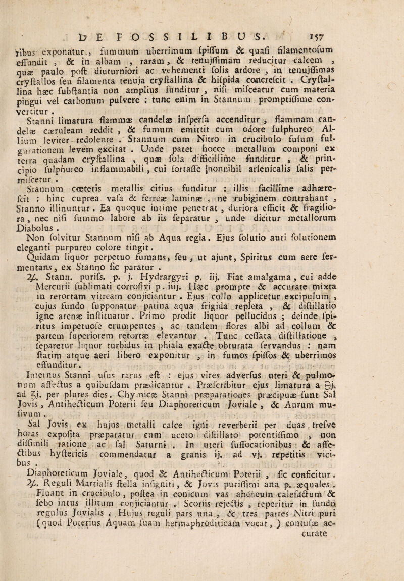 / II ;§ * - - , —. ■, ■ ? 1) E FOSSILIBUS. 157 fibus exponatur., fummum uberrimum fpiflum & quafi filamentofum effundit , Sc in albam , raram * & tenujflimam reducitur calcem > qUX paulo poft diuturniori ac vehementi folis ardore , m tenujffimas cryflallos feu filamenta tenuja cryftallina Sc hifpida concrefcit , Cryftai- lina hsec fubflantia non amplius funditur * nifi mifceatur cum materia pingui vel carbonum pulvere : tunc enim in Stannum promptiflime con¬ vertitur . Stanni limatura flammae candelae infperfa accenditur * flammam can¬ delae caeruleam reddit , Sc fumum emittit cum odore fulphureo Al¬ lium leviter redolente . Stannum cum Nitro in crucibulo fufum ful¬ gurationem levem ekcitat . Unde patet hocce metallum componi ex terra quadam cryftallina , quae fola difficillime funditur , Sc prin¬ cipio fulphureo inflammabili, cui fortafle [nonnihil arfenicalis falis per- mifcetur . Stannum cceteris metallis citius funditur : illis facillime adhaere- fcit : hinc cuprea vafa Sc ferreas laminae , ne irubiginero contrahant 9 Stanno illinuntur . Ea quoque intime penetrat , duriora efficit Sc fragilio¬ ra, nec nifi fumrno labore ab iis feparatur , unde dicitur metallorum Diabolus . ' V ,C Non folvitur Stannum nifi ab Aqua regia. Ejus folutio auri folutionem eleganti purpureo colore tingit. Quidam liquor perpetuo fumans, feu, ut ajunt, Spiritus cum aere fer¬ mentans, ex Stanno fic paratur . 24. Stann. purifs. p. j. Hydrargyri p. iij. Fiat amalgama, cui adde Mercurii fublimati corrofivi p.iiij. Haec prompte Sc accurate mixta in retortam vitream conjiciantur . Ejus collo applicetur excipulum 3 cujus fundo fupponatur patina aqua frigida repleta , <5c diftillatio igfte arenas inflituatur . Primo prodit liquor pellucidus ; deinde fpi- ritus impetuofe erumpentes , ac tandem flores albi ad collum Sc partem fuperiorem retortas elevantur . Tunc ceflata diftillatione , feparetur liquor turbidus in phiala exatffe obturata fervandus : nam ftatim atque aeri libero exponnur , in fumos fpiflos Sc uberrimos effunditur. Internus Stanni ufus rarus efl: : ejus vires adverfus uteri Sc pulmo- lium affectus a quibufdam praedicantur . Praefcribitur ejus limatura a Q/, ad 5j. per plures dies. Chymicae Stanni praeparationes praecipuae funt Sal Jovis, Antihelicum Poterii feu Diaphoreticum Joviale , Sc Aurum mu- fivum. . V ; Sal Jovis ex hujus metalli calce igni reverberii per duas trefve horas expofita praeparatur cum uceto diftillato potentiffimo , non diffimili ratione ac fal Saturni . In uteri fuffocationibus Sc affe¬ ctibus hyftericis commendatur a granis ij. ad vj. repetitis vici¬ bus . '. Diaphoreticum Joviale, quod AntiheCticum Poterii , fic conficitur. 24» Reguli Martialis fteila infigtiiti, Sc Jovis puriffimi ana p. aequales . Fluant in crucibulo, poftea in conicum vas ahebeum ealefaCtum & febo intus illitum conjiciantur . Scoriis rejeCtis , repentur in fundo, regulus Jovialis . Hujus reguli pars nna , Sc tres partes Nitri puri (quod Foterius Aquam fuam hermaphroditicain vocat, ) contufse ac¬ curate