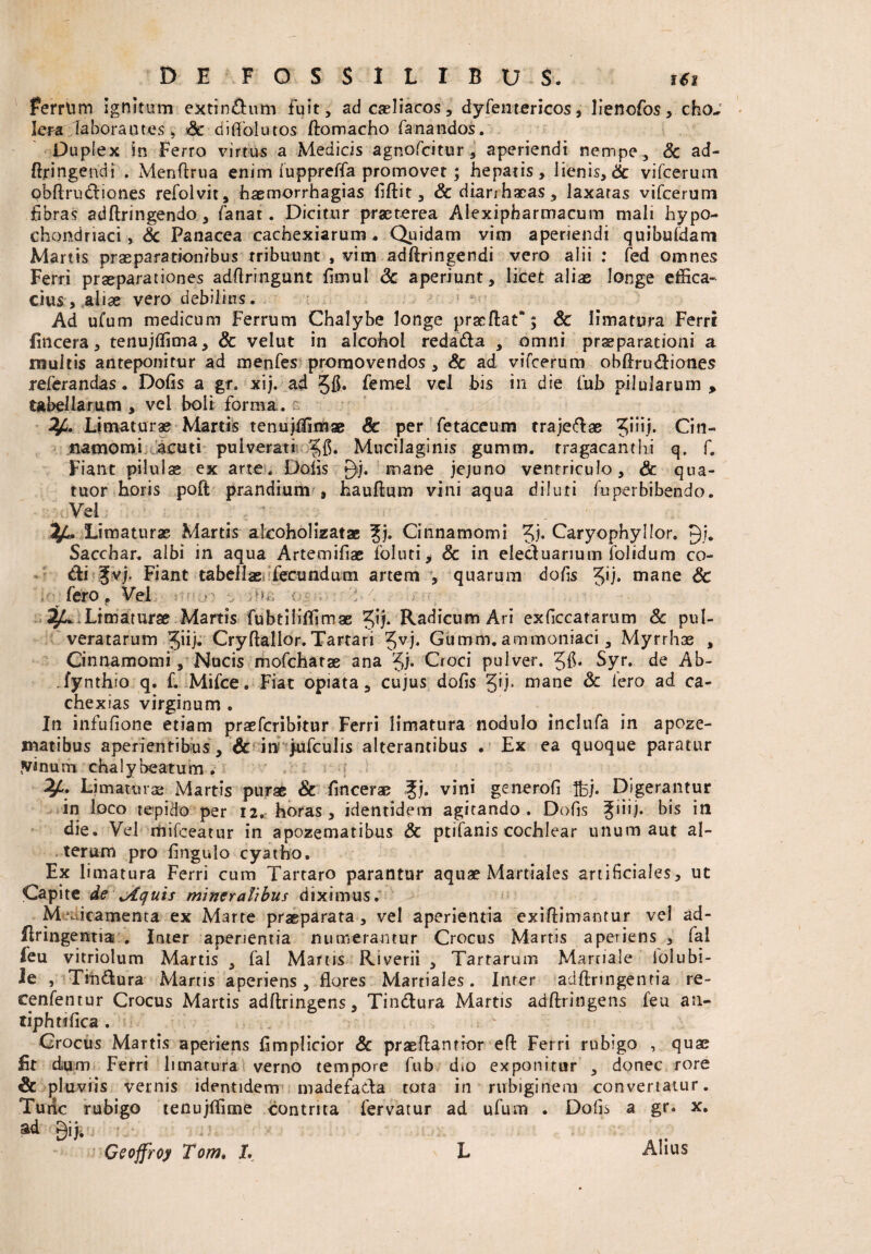 Ferrum Ignitum extin&um fuit, ad caeliacos, dyfentericos, lienofos, cho¬ lera laborantes, Sc diflolutos ftomacho fanandos. Duplex in Ferro virtus a Medicis agnofcitur , aperiendi nempe, 8c ad- (Lingendi . Menftrua enim iupprefifa promovet; hepatis, lienis, & vifcerum pbftrudliones refolvit, haemorrhagias fiftit, &dianha:as, laxatas vifcerum fibras adftringendo, fanat. Dicitur praeterea Alexipharmacum mali hypo¬ chondriaci, & Panacea cachexiarum * Quidam vim aperiendi quibuldam Martis praeparationibus tribuunt , vim adftringendi vero alii : fed omnes Ferri praeparationes adflringunt fimul <3c aperiunt, licet aliae longe effica¬ cius, aliae vero debilius. Ad ufum medicum Ferrum Chalybe longe pracftat*; Sc limatura Ferri Encera, tenujffima, & velut in alcohol redada , omni praeparationi a multis anteponitur ad menfes promovendos , & ad vifcerum obftrudiones referandas. Dofis a gr. xij. ad 56» femel vel bis in die fub pilularum , tabellarum , vel boli forma, r. V- Limaturae Martis tenujffimae & per fetaceum trajedae Cin¬ namomi acuti puiverati Mucilaginis gumtn. tragacanthi q. f. Fiant pilulae ex arte. Dolis mane jejuno ventriculo, & qua- tuor horis poft prandium , hauftum vini aqua diluti fu perbibendo. Vel Limaturae Martis akoholizatae ?j. Cinnamomi 5i* Caryophyllor. 9/. Sacchar. albi in aqua Artemifiae loluti, & in eleduarium folidum co- 6ki pj. Fiant tabellae, fecundum artem , quarum dofis 5u* mane Sc >■ fero. Vel. iv-.n . ,\ -i- 4LLimaturae Martis fubtihffimae Radicum Ari exficcatarum & pul- veratarum Jiij* Cryftallor. Tartari 5vb Gumm. ammoniaci, Myrrhae , Cinnamomi, Nucis mofchatae ana Jj. Croci pulver. 5$* Syr.. de Ab- Tynthio q. f. Mifce . Fiat opiata, cujus dofis gij. mane 8c Iero ad ca- chexias virginum . In infufione etiam praefcribitur Ferri limatura nodulo inclufa in apoze- matibus aperientibus , & in: j-ufculis alterantibus . Ex ea quoque paratur .vinum chalybeatum . Vi Limamus Martis purae & fincerae ^j. vini generofi Ifoj. Digerantur in loco tepido per 12. horas, identidem agitando. Dofis Juij. bis in die. Vel mifceatur in apozematibus & ptifanis cochlear unum aut al¬ terum pro fingulo cyatho. Ex limatura Ferri cum Tartaro parantur aquae Martiales artificiales, ut Capite de \Aquis mineralibus diximus. Medicamenta ex Marte praeparata , vel aperientia exiftimantur vel ad- flringentia . Inter aperientia numerantur Crocus Martis aperiens , fal feu vitriolum Martis , fal Martis Riverii , Tartarum Martiale lolubi- le , Titi dura Martis aperiens, flores Martiales. Inter adftringentia re- cenfentur Crocus Martis adftringens, Tindura Martis adftringens feu an- tiphtifica . Crocus Martis aperiens fimplicior & praeflantior efl Ferri rubigo , quae Iit dum Ferri limatura verno tempore fub dto exponitur , donec rore & pluviis vernis identidem madefada tota in rubigittem convertatur. Turic rubigo tenujffime contrita fervatur ad ufum . Dofis a gr. x. ad gij. Geoffroy Tom> L L Alius