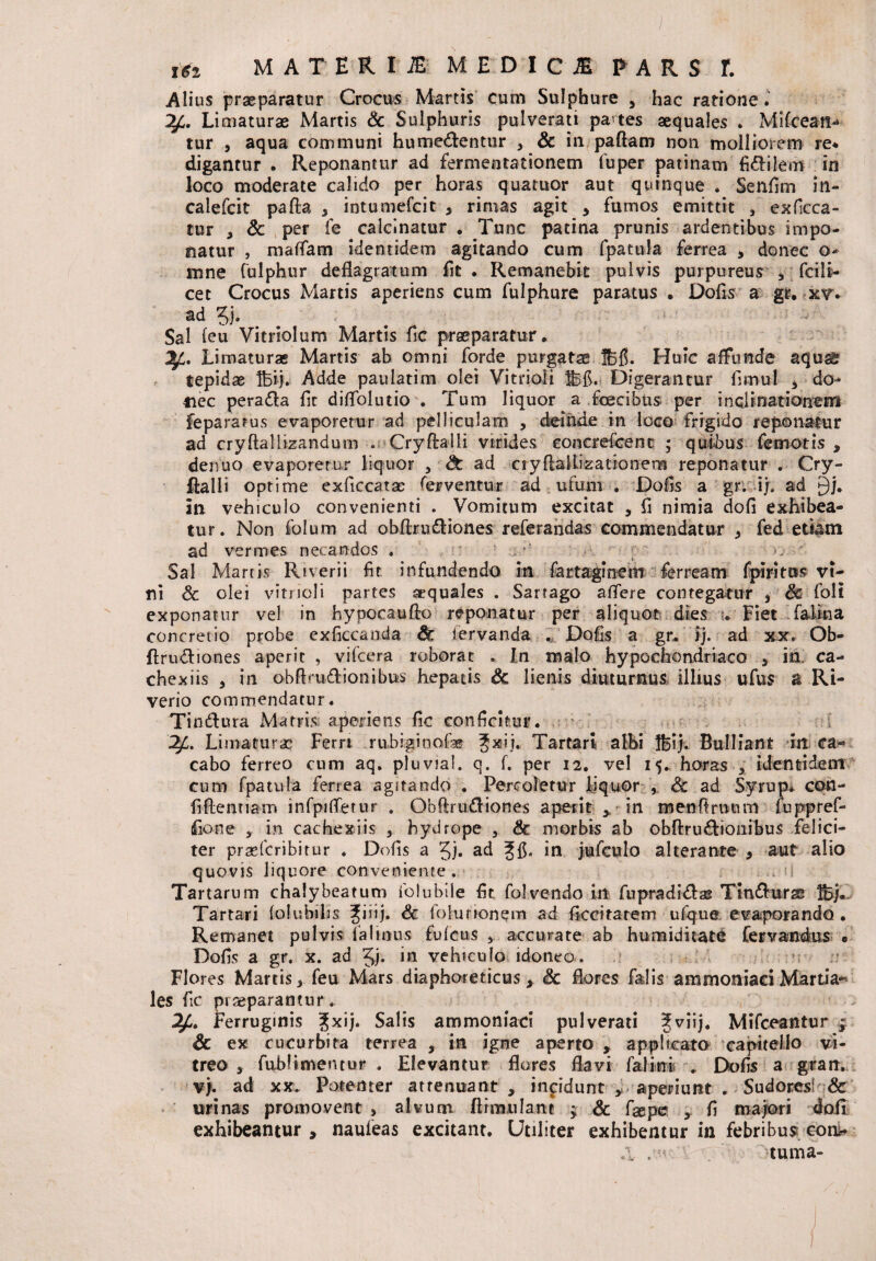 ) j&2 MATERII MEDICJE PARS 1 Alius praeparatur Crocus Martis cum Sulphure , hac ratione. 2£. Limaturae Martis & Sulphuris pulverati partes aequales . Milcean-* tur , aqua communi humedentur , Sc in pallam non molliorem re* digantur . Reponantur ad fermentationem fuper patinam fi&ilem in loco moderate calido per horas quatuor aut quinque . Senfim in- caiefcit palla , intumefcit , rimas agit , fumos emittit , exficca- tur , & per fe calcinatur . Tunc patina prunis ardentibus impo¬ natur , maflfam identidem agitando cum fpatula ferrea > donec o- mne fulphur deflagratum fit . Remanebit pulvis purpureus * fcili- cet Crocus Martis aperiens cum fulphure paratus • Dofis a gr, xv. ad $j. Sal feu Vitrlolum Martis fle praeparatur. ^1. Limaturas Martis ab omni forde purgataeSfi. Huic affunde aquas tepidae Ifeij. Adde paulatim olei Vitrioli $5fC Digerantur fimul , do- tiec perada flr diffolutio . Tum liquor a fcecibus per inalrnatiorreiri fepararus evaporetur ad pelliculam , deinde in loco frigido reponatur ad cryftalliaandum . Cryflalli virides concrefcent ; quibus femotis , denuo evaporetur liquor , & ad ciyflaRixationem reponatur . Cry¬ flalli optime exficcatae ferventur ad ufum . Dofis a gr. ij. ad §j. in vehiculo convenienti . Vomitum excitat , fi nimia dofi exhibea¬ tur. Non folum ad obflru&iones referandas commendatur , fed etiam ad vermes necandos . , Sal Martis Riverii fit infundendo in farraginem ferream fpiritus vi¬ ni Sc olei vitrioli partes aequales . Sartago afiere contegatur , Sc foli exponatur vel in hypocaullc reponatur per aliquot dies . Fiet falina concretio probe exficcanda Sc fervanda . Dofis a gr. ij. ad xx. Ob- flrudiones aperit , vifcera roborat , In malo hypochondriaco , in. ca- chexiis , in obflrudionibus hepatis Sc lienis diuturnus illius ufus a Ri- verio commendatur. Tinilura Marris aperiens fic conficitur. Limaturae* Ferri .rubiginofae gxij. Tartari albi Hi/. Bulliant in ca¬ cabo ferreo cum aq. pluvia!, q. f. per 12. vel 15. horas , identidem cum fpatula ferrea agitando . Percoletur liquor , Sc ad Syrup. con- fiflentiam infpitfetur . Obfirufliones aperit > in menftruum luppref- fione , in cachexiis , hydrope , Sc morbis ab obllru&ionibus felici¬ ter prasfcribirur . Dofis a 5j. ad f fi* in jufculo alterante , aut alio quovis liquore conveniente. Tartarum chalybeatum folubile fit folvendo irt fupradidlas Tin&urae Hj. Tartari folubilis Jiiij. Sc folunonem ad ficcitatem ufque evaporando . Remanet pulvis faltous fufeus > accurate ab humiditate fervandus * Dofis a gr. x. ad in vehiculo idoneo. Flores Martis, feu Mars diaphoreticus > Sc flores falis ammoniaci Martia¬ les fic piseparantur * Ferruginis Jxij. Salis ammoniaci pulverati Jviij. Mifceantur ■ Sc ex cucurbita terrea , in igne aperto , applicato capitello vi¬ treo , fabftmentur . Elevantur flores flavi falini . Dofis a gran. vj. ad xx. Potenter attenuant , inpidunt y aperiunt . Sudores! & urinas promovent , alvum fliimilane ; Sc fsepe , fi majori 4oii exhibeantur , naufeas excitant. Utiliter exhibentur in febribus com* tuma-