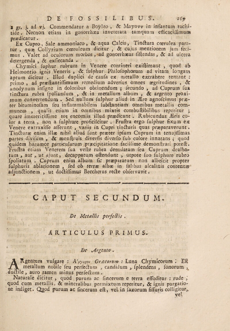 D' E FOSSIL1BU S; ~i69 a gt*. j. ad vj. Commendatur a Boyleo , & Mayovv in infantum rachi¬ tide , Nec non etiam in gonorrhaea inveterata tamquam efficacillimum praedicatur. Ex Cupro, Sale ammoniaco& aqua Calcis, Tindura coerulea para¬ tur , quae Collyrium coeruleum dicitur , 3t cujus mentionem jam feci¬ mus . Valet ad oculorum morbos , ad gonorrhasas fidendas, Sc ad ulcera detergenda , & exficcanda . Chymici fuphur rubrum in Venere contineri exiftimant , quod ab Helmontio ignis Veneris , dc fudphur Philofophorum ad vitam longam aptum dicitur . Illud duplici de caufa ex metallo extrahere tentant i primo , ad praedanti (limum remedium adverfus omnes aegritudines , anodynutn infigite in doloribus obtinendum $ fecundo , ad Cuprum fua tindura rubra fpoliatadum * Sc in metallum album , Sc argento proxi¬ mum convertendum . Sed nullum fulphur aliud in iEre agnofcitnus prae¬ ter bitiiminofam feu inflammabilem (ubdantiam omnibus metallis com¬ munem , qualis etiam in omnibus mixtis combuftibilibus repetitur ; quare immeritiffime tot encomiis illud praedicant » Rubicundus iEris co¬ lor a terra , non a fuiphure proficifcitur * Fruftra erga fulphur fixum ex Venere extraxiflfe afferunt * variis in Cupri tinduris quas praeparaverunt • Tindura? enim illas nihil aliud funt praeter ipfum Cuprum in tenujfilmas» partes divifum , Sc menftruis diverfis diverfo fub colore innatans ; quod quidem harum ce particularum praecipitatione facillime demondrari poted. Frudra etiam Venerem fua vede rubra denudatam feu Cuprum dealba¬ tum , aut , ut ajunt, decappatum odendunt > utpote fuo fuiphure rubro fpoliatum * Cuprum enim album fic praeparatum non albefdt propter fulphuris ablationem , fed ob terrae albas in falibus alcalinis contenta adjundionem , ut dodifllmus Beccherus rede obfervavit • CAPUT SECUNDUM» De Metallis perfeffiis » s » »• - : . • ■ - * R.TICULUS PRIMUS De xArgenta„ A Rgentura vulgare i A}pyupo< Graecorum : Luna Chymicorum » Ed Jl\, metallum nobile feu perfedum , candidum > fplendens , fanorum A dudile, auro tamen minus perfedum « Naturale dicitur , quod purum ac fitteerum e terra effoditur ; rude l quod cum metallis, & mineralibus permixtum reperitur, & ignis purgatio¬ ne indiget. Quod purum ac fincerum eft, vel in faxorum filTuris colligitur^ vei