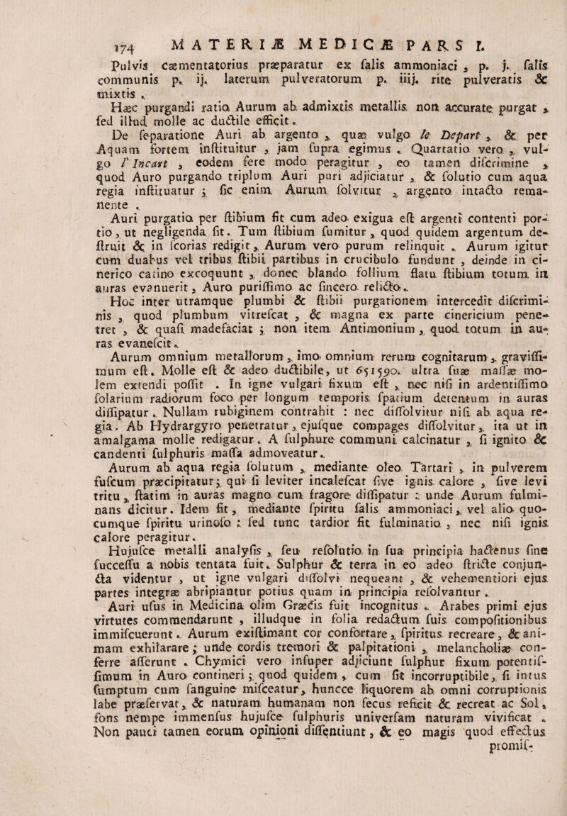 S74 M A T E R I JE. M E D I C iE PARS L Pulvis cas menta tori us praeparatur ex falis ammoniaci , p. j. falis communis p.. ij* laterum pulveratorum p. iiij. rite pulveratis Sc mixtis ^ Haec purgandi ratio Aurum ab admixtis metallis; non accurate, purgat % fed illud molle ac dudtile efficit De feparatione Auri ab argento ,, quae vulgo te Depart,, & per Aquam fortem inftituitur jam fupra egimus «. Quartario vero ,, vul¬ go f lncan x eodem fere modo peragitur , eo tamen diferimine * quod Auro purgando triplum Auri puri adjiciatur , Sc folutio cum aqua regia inftituatur ; fic enim Aurum folvitur A argento intadlo, rema¬ nente .. Auri purgatio per ftibium fit cum adeo, exigua eft argenti contenti por¬ tio, ut negligenda fit. Tum ftibium Cumitur, quod quidem argentum de- ftruit Sc in fcorias redigit* Aurum vero purum relinquit . Aurum igitur cum duabus vel tribus ftibii partibus in crucibulo fundunt , deinde in ci- nerico catino excoquunt donec blando follium flatu ftibium totum in auras evanuerit, Auro, puriffimo ac fincero relidbo.. Hoc inter utramque plumbi Sc ftibii purgationem intercedit diferimi- nis , quod plumbum vitrefeat , Sc magna ex parte cinericium pene¬ tret , Sc quafi madefaciat i non item Antimonium , quod totum in au¬ ras evanefeit.. Aurum omnium metallorum 5 imo omnium rerum cognitarum ,, graviffi- mum eft. Molle eft Sc adeo dudlibile, ut 65155)0. ultra fuae maftae mo¬ lem extendi poffit . In igne vulgari fixum eft * nec nifi in ardentiffimo folarium radiorum foco per longum temporis fpatium detentum in auras diffipatur . Nullam rubiginem contrahit : nec diftolvitur nifi ab aqua re¬ gia. Ab Hydrargyro penetratur, ejufque compages diftolvitur * ita ut in amalgama molle redigaturA fulphure communi calcinatur , fi ignito Sc candenti fulphuris mafta admoveatur * Aurum ab aqua regia folutum * mediante oleo, Tartari 5 in pulverem fufeum praecipitatur; qui fi leviter incatefcat five ignis calore , five levi tritu % ftatim in auras magno cum fragore diffipatur unde Aurum fulmi¬ nans dicitur. Idem fit, mediante fpiritu falis ammoniaci * vel alia quo¬ cumque fpiritu urinofa : fed tunc tardior fit fulminatio. , nec nifi ignis calore peragitur.. Hujufce metalli analyfts , feu refolutio in fua principia hadbenus fine fucceftu a nobis tentata £uit„ Sulphur Sc terra in eo adeo ftrifte conjun¬ cta videntur , ut igne vulgari diftolyi nequeant , Sc vehementiori ejus partes integras abripiantur potius quam in principia refolvantur . Auri ufus in Medicina olim Grassis fuit incognitus .. Arabes primi ejus virtutes commendarunt , illudque in folia redadlum fuis compofitionibus immifeueruntAurum exiftimant cor confortare,, fpiritus recreare, & ani¬ mam exhilarare; unde cordis tremori & palpitationi ,_ melancholias con¬ ferre afterunt * Chymici vero infuper adjiciunt fuiphur fixum potem if- fimum in Auro contineri; quod quidem ,, cum fit incorruptibile,, fi intus Cumptum cum fanguine mifceatur, huncce liquorem ab omni corruptionis labe praefervat, Sc naturam, humanam non fecus reficit Sc recreat ac Sol, fons nempe immenfus hujufce fulphuris univerfam naturam vivificat * Non pauci tamen eorum opinioni diftentiunt, & eo magis quod effectus promif-