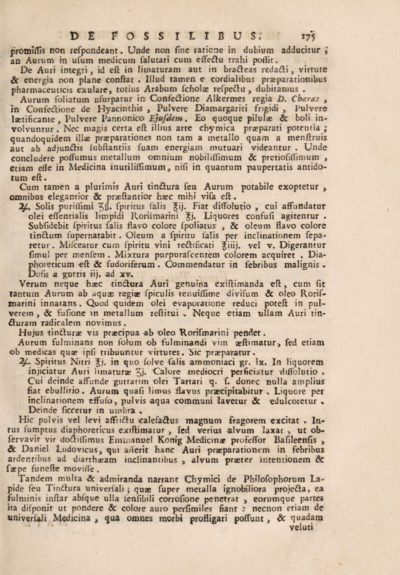 promiflis non refpondeant. Unde non fine satione in dubium adducitur * an Aurum m ufum medicum falutari cum effedu trahi poflit. De Auri integri , id eft in limaturam aut in brafteas rcdadi , virtute & energia non plane confiat . Illud tamen e cordialibus praeparationibus pharmaceuticis exulare, totius Arabum fcholae refpeCtu , dubitamus . Aurum foliatum ufurpatur in Confedione Alkermes regia IX Charas , in Confectione de Hyacinthis , Pulvere Diamargariti frigidi , Pulvere laetificante , Pulvere Pannonico Ejufdem, Eo quoque pilulae Sc boli in¬ volvuntur . Nec magis certa eft illius arte chymica praeparati potentia ; quandoquidem illae praeparationes non tam a metallo quam a menftruis aut ab adjunCtis iubftantiis fuam energiam mutuari videantur . Unde concludere poflumus metallum omnium nobiliflimum & pretiofiflimum * etiam etfe in Medicina inutililTimum^ nifi in quantum paupertatis antido¬ tum eft. Cum tamen a plurimis Auri tinCtura fen Aurum potabile exoptetur , omnibus elegantior Sc praefiantior haec mihi vifa eft. Solis puriflimi 'Jfi. fpiritus falis gij. Fiat diflblutio , cui affundatur olei effentialis limpidi Rorifmarini §j. Liquores confufi agitentur . Subfidebit fpiritus falis flavo colore 1 pol ia tus , 8t oleum flavo colore tinCtum fupernatabit. Oleum a fpiritu falis per inclinationem fepa- retur. Mifceatur cum fpiritu vini re&ificati Jiiij. vel v. Digerantur fimu’ per menfem . Mixtura purpurafcentem colorem acquiret , Dia¬ phoreticum eft Sc fudoriferum. Commendatur in febribus malignis » Do fis a guttis iij. ad xv. Verum neque haec tinChira Auri genuina exiftimanda eft , cum iit tantum Aurum ab aquae regiae fpiculis tenuiffime di vi fu m Sc oleo Rorif- marini innatans» Quod quidem olei evaporatione reduci poteft in pul¬ verem, Sc fufione in metallum reftitui .. Neque etiam ullam Auri tin¬ cturam radi calem novimus . Hujus tindburae vis praecipua ab oleo Rorifmarini pendet. Aurum fulminans non folum ob fulminandi vim aeftimatur^ fed etiam ob medicas quae ipfi tribuuntur virtutes. Sic praeparatur. Spiritus Nitri %j. in quo folve falis ammoniaci gr. Ix. In liquorem injiciatur Auri limaturae Calore mediocri perficiatur diflblutio , Cui deinde affunde guttanm olei Tartari q. f. donec nulla amplius fiat ebullitio. Aurum quafi limus flavus praecipitabitur » Liquore per inclinationem effufo, pulvis aqua communi lavetur Sc «dulcoretur * Deinde ficcetur in umbra . Hic pulvis vel levi affndtu calefactus magnum fragorem excitat . In¬ tus fumptus diaphoreticus exiftimatur , fed verius alvum laxat , ut ob- fervavit vir doaiffimus Emrnanuel Konig Medicmae profeffor Bafileenfis > Sc Daniel Ludovicus, qui aiferit hanc Auri praeparationem in febribus ardentibus ad diarrhaeam inclinantibus ■, alvum praeter intentionem Sc faepe funefte moviffe. Tandem multa Sc admiranda narrant Chymici de Philofophorum La¬ pide feu Timftura univerfali ; quae fuper metalla ignobiliora projeCta, ea fulminis inftar abfque ulla ienfibili corrofione penetrat * eorumque partes ita difponit ut pondere Sc colore auro perfimiles fiant necnon etiam de aniverfali Medicina 9 qua omnes morbi profligari poflfunt 5 & quadam ' ’ ‘ veloci