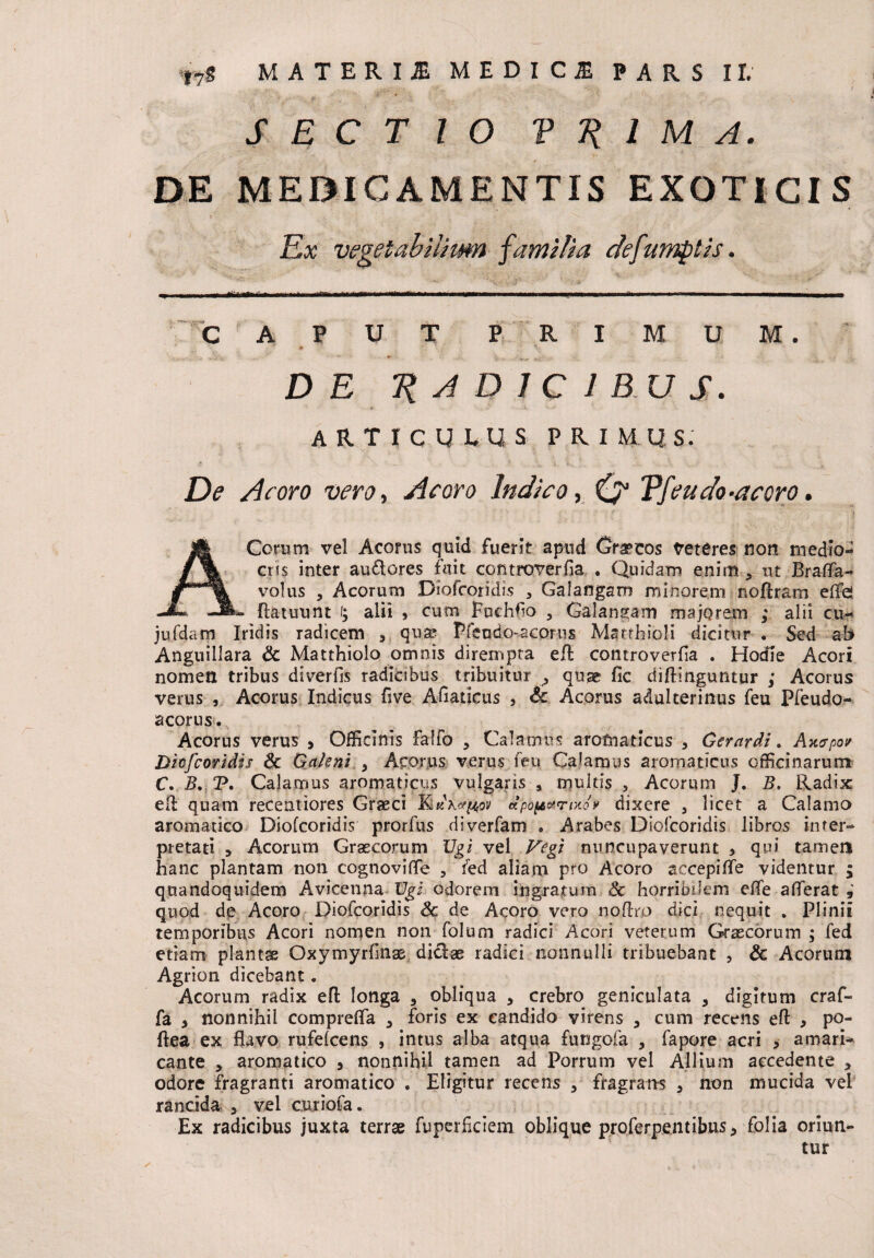 ( SECTIO V Ji 1 M A. DE MEDICAMENTIS EXOTICIS Ex vegeiabiiiim familia defumptis. CAPUT PRIMUM. V m ' \c • DE T{A DJC IBUS. » -A - *• • ARTICULUS PRIMUS. De Acoro vero, A e oro Indico, Vfeudo-acoro. ACerum vel Aconis quid fuerit apud Graecos beteres non medio¬ cris inter au£lores fuit controverfia • Quidam enim > ut Brafifa- volus , Acorum Diofcoridis 3 Galangam minorem noftram effd Aatuunt f; alii , cum fnchfo 5 Galangam majorem ; alii cu- jufdam Iridis Tadicem , qua? Pfendo-acorus Matrhioli dicitur . Sed ab Anguillara & Matthiolo omnis dirempta eft controverfia . Hodie Acori nomen tribus diverfis radicibus tribuitur ^ quae fic diffinguntur ; Acorus verus , Acorus Indicus five Afiaucus , Sc Acorus adulterinus feu Pfeudo- acorus. Acorus verus , Officinis Falfo , Calamus aromaticus * Gerardi. Axcrpo/ Dicfcoridis & Galeni 9 Acorus verus feu Calamus aromaticus officinarum C. B. P. Calamus aromaticus vulgans , multis , Acorum J. B. Radix efl: quam recentiores Graeci dpoparmo* dixere a licet a Calamo aromatico Diofcoridis prorfus diverfam * Arabes Dicfcoridis libros inter¬ pretati > Acorum Graecorum Vgi vel Vegi nuncupaverunt , qui tamen hanc plantam non cognovifle , fed aliam pro Acoro accepiffe videntur ; quandoquidem Avicenna Vgi odorem ingratum & horribilem effe afferat quod de Acoro Diofcoridis Sc de Acoro vero noflro dici nequit . Plinii temporibus Acori nomen non folum radici Acori veterum Graecorum ; fed etiam plantae Oxymyrfinas dictae radici nonnulli tribuebant , & Acorum Agrion dicebant. Acorum radix efb longa 3 obliqua * crebro geniculata > digitum craf- fa > nonnihil compreffa 3 foris ex candido virens 3 cum recens eft , po- ftea ex flavo rufefcens , intus alba atqua fungofa , fapore acri , amari¬ cante , aromatico 5 nonnihil tamen ad Porrum vel Allium accedente , odore fragranti aromatico . Eligitur recens , fragrans 5 non mucida vel rancida > vel curiofa. Ex radicibus juxta terrae fuperficiem oblique proferpentibus> folia oriun¬ tur