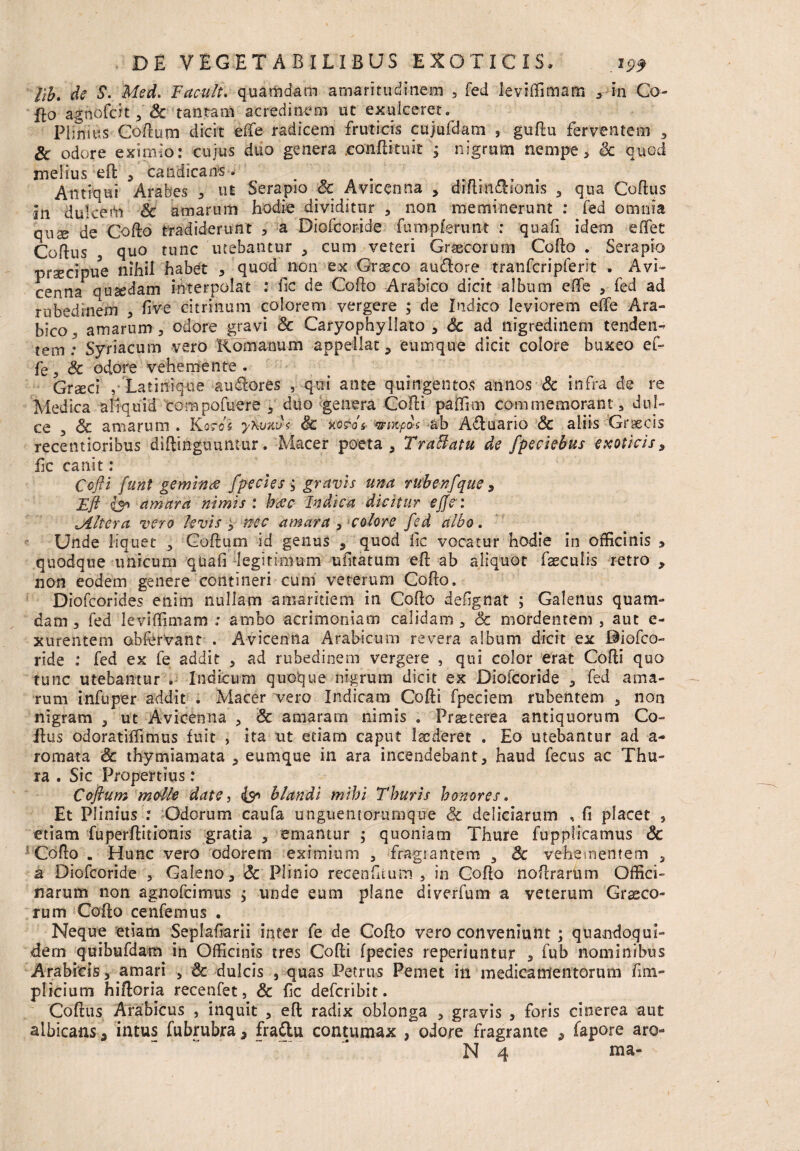 lib. de S. Med. Facult. quamdam amaritudinem , fed leviffimam , in Co- flo agnofcit , Sc tantam acredinem ut exulceret. Plinius Goftum dicit effie radicem fruticis cujufdam , guflu ferventem , & odore eximio: cujus duo genera conflituit ; nigrum nempe, Sc quod melius efl , candicans. Antiqui Arabes , ut Serapio & Avicenna , diflin&ionis , qua Coflus In dulcerti Sc amarum hodie dividitur , non meminerunt : fed omnia quse de Coflo tradiderunt , a Diofcoride fumpferunt : quafi idem effet Coflus quo tunc utebantur , cum veteri Graecorum Collo . Serapio praecipue nihil habet , quod non ex Graeco audlore tranfcripferit . Avi¬ cenna quaedam interpolat : fic de Coflo Arabico dicit album effie , fed ad rubedinem , five citrinum colorem vergere ; de Indico leviorem effie Ara¬ bico amarum 3 odore gravi Sc Caryophyllato , Sc ad nigredinem tenden¬ tem: Syriacum vero Komanum appellat, eumque dicit colore buxeo ef- fe, Sc odore vehemente . Grxcl , Latinique audlores , qui ante quingentos annos Sc infra de re Medica aliquid corapofuere , duo genera Cofli paffim commemorant, dul¬ ce , Sc amarum . Kords yhuav< Sc ko$ot ■wixpos ab Afluario & aliis Graecis recentioribus diflinguuntur. Macer poeta, Traffatu de fpeciebus exoticis, fic canit: Ccfii funt gemines fpecies ; gravis una rubenfque, Efl amara nimis : besc Indica dicitur ejfc: ^Altera vero levis 9 nec amara , colore fed albo. Unde liquet , Goflum id genus , quod fic vocatur hodie in officinis , quodque unicum qUafi legitimum ufitatum efl ab aliquot faeculis retro , non eodem genere contineri cum veterum Coflo. Diofcorides enim nullam amaritiem in Coflo defignat ; Galenus quam¬ dam , fed leviffimam : ambo acrimoniam calidam , Sc mordentem , aut e- xurentem ohfervant . Avicenna Arabicum revera album dicit ex ©iofco- ride : fed ex fe addit 3 ad rubedinem vergere , qui color erat Cofli quo tunc utebantur . Indicum quoque nigrum dicit ex Diofcoride , fed ama¬ rum infuper addit . Macer vero Indicam Cofli fpeciem rubentem 3 non nigram , ut Avicenna , Sc amaram nimis . Praeterea antiquorum Co¬ llus odoratiffimus fuit , ita ut etiam caput laederet . Eo utebantur ad a- romata Sc thymiamata , eumque in ara incendebant, haud fecus ac Thu¬ ra . Sic Propertius: Coftum molle date, blandi mihi Thuris honores. Et Plinius : Odorum caufa unguentorumque Sc deliciarum , fi placet , etiam fuperflitionis gratia , emantur ; quoniam Thure fupplicamus Sc Coflo . Hunc vero odorem eximium , fragrantem , Sc vehementem , a Diofcoride 5 Galeno, Sc Plinio recenfitum , in Coflo noflrarum Offici¬ narum non agnofcimus $ unde eum plane diverfum a veterum Croco¬ rum Coflo cenfemus . Neque etiam Seplafiarii inter fe de Coflo vero conveniunt; quandoqui¬ dem quibufdam in Officinis tres Cofli fpecies reperiuntur , fub nominibus Arabicis, amari , Sc dulcis , quas Petrus Pernet in medicamentorum fim- plicium hifloria recenfet, Sc fic defcribit. Coflus Arabicus , inquit , efl radix oblonga , gravis , foris cinerea aut albicans , intus fubrubra, fra&u contumax , odore fragrante , fapore aro-