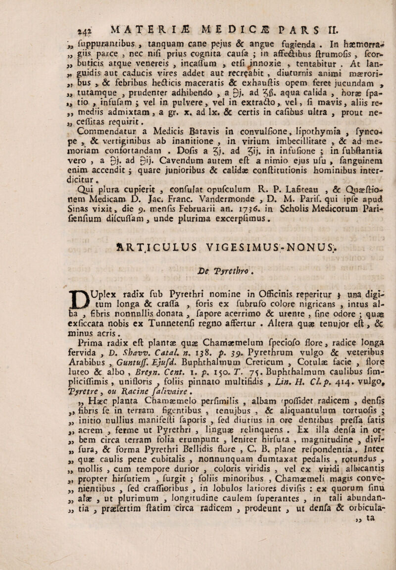 ,, fuppurantibus , tanquam cane pejus & angue fugienda . In haemorra** „ giis parce , nec nifi prius cognita caufa ; in affe&ibus ftrumofis , fcor* ,, buticis atque venereis , incaffum , etfi jn noxie , tentabitur . At lan- „ guidis aut caducis vires addet aut recreabit , diuturnis animi maerori- ,, bus 5 & febribus hedicis maceratis & exhauftis opem feret jucundam , „ tutamque , prudenter adhibendo , a 9j. ad aqua calida , horae fpa- ,, tio , infufam ; vel in pulvere, vel in extradlo, vel, fi mavis, aliis re- „ mediis admixtam , a gr. x. ad lx. Sc certis in cafibus ultra , prout ne- „ ceffitas requirit. Commendatur a Medicis Batavis in convulfione, lipothymia , fynco- pe , & vertiginibus ab inanitione , in virium imbecillitate , & ad me* moriam confortandam . Dolis a ad 5!*j» m infufione ; in fubftantia vero , a 9j. ad 9*F Cavendum autem eft a nimio ejus ufu > fanguinem enim accendit j quare junioribus & calidae conftitutionis hominibus inter¬ dicitur * Qui plura cupierit , confulat opufculum R. P. Lafiteau , Sc Quaeftio- tiem Medicam D. Jac; Franc. Vandermonde , D. M. Parif. qui ipfe apud Sinas vixit, die 9. menlis Februarii an. 1736. in Scholis Medicorum Pari- ftenfiuni dilcuflam, unde plurima excerpfimus. ARTICULUS VIGESIMUS-NONUS;. De Tyrethro. DUplex radix fub Pyrethri nomine in Officinis repentur 3 una digi¬ tum longa & crafta , foris ex fubrufo colore nigricans , intus al¬ ba , fibris nonnullis donata , fapore acerrimo Sc urente , fine odore ; quae exliccata nobis ex Tunnetenfi regno affertur . Altera quae tenujor eft, Sc minus acris. Prima radix eft plantae quae Chamaemelum fpeciofo flore, radice longa fervida , D. Sbavv. CataL n> 158. p. 39. Pyrethrum vulgo & veteribus Arabibus , Guntuff. Ejufd. Buphthaltnum Creticum , Cotulae facie , flore luteo Sc albo , Breyn. Cent. 1. p. 150. T. 75. Buphthalmum caulibus fim- pliciffimis , unifloris , foliis pinnato multifidis , Lin, H. Cl»p. 414. vulgo, Tyretre , ou Racine falivaire . „ Hsec planta Chamaemelo perfimilis , albam 'poffidet radicem , denfls ,, fibris fe in terram figentibus , tenujbus , & aliquantulum tortuofis j „ initio nullius manifefti faporis , fed diutius in ore dent/bus preffa fatis „ acrem , ferme ut Pyrethri , linguae relinquens . Ex illa denfa in or- „ bem circa terram folia erumpunt , leniter hirfuta , magnitudine , divi- „ fura, Sc forma Pyrethri Bellidis flore , C. B. plane refpondentia. Inter „ quae caulis pene cubitalis , nonnunquam dumtaxat pedalis , rotundus , „ mollis , cum tempore durior , coloris viridis , vel ex viridi albicantis „ propter hirfutiem , furgit ; foliis minoribus , Chamaemeli magis conve- ,, nientibus , fed craffioribus , in lobulos latiores divifis : ex quorum finu „ alae , ut plurimum , longitudine caulem fuperantes , in tali abundan- ,, tia , praefertim ftatim circa radicem , prodeunt , ut denfa Sc orbicula- » ta