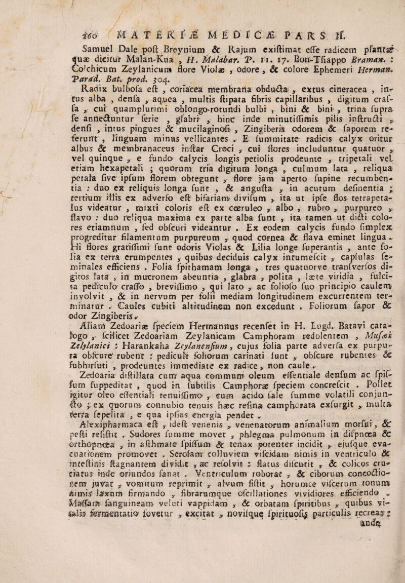 Samuel Dale poli Breynium & Rajum exiftimat efle radicem pianti quae dicitur Malan-Kua 3 ff. Malabar» T. H. 17. Bon-Tfiappo Braman. : Colchicum Zeylanicum flore Violae , odore& colore Ephemeri Herman» Varad. BaU prod, 504. Radix bulbofa eft , cdriacea membrana5 obdura* * extus cineracea , in- tus alba , denfa y aquea , multis ftipata fibris capillaribus , digitum craf- la j, cui quamplunmi oblongo-rotundi bulbi , bini & bini > trina fupra fe anne&untur ferre , glabri , hinc inde minutiflimis pilis inftrudi *■. denfi y intus pingues & mucilaginofl , Zingiberis odorem & faporem re¬ ferunt , linguam minus vellicantes . E fummitate radicis calyx oritur albus 8c membranaceus indar Craci g cui flores includuntur quatuor y vel quinque 3 e funda calycis longis petiolis prodeunte , tripetali vel etiam hexapetali ; quorum fria digitum longa 3 culmum lata , reliqua petala five ipfum florem obtegunt flore jam aperto fupine recumben¬ tia : duo ex reliquis longa funt , 8c angufta y in acutum delinentia % tertmm illis ex adverfo efl bifariam divifum > ita ut ipfe flos tetrapeta- lus videatur , mixti coloris efl ex coeruleo y albo , rubro , purpureo y flavo : duo reliqua maxima ex parte alba funt , ita tamen ut di&i colo¬ res etiamnum , fed obfcuri videantur . Ex eodem calycis fundo fimplex progreditur filamentum purpureum ,quod cornea & flava eminet lingua* Hi flores gratiflimi funt odoris Violas & Lilia longe fuperantis , ante fo¬ lia ex terra erumpentes quibus deciduis calyx intumefeit y capfulas fe- minales efficiens . Folia fpithamam longa , tres quatuorve tranfverfos di¬ gitos lata , in mucronem abeuntia , glabra , polita 3 lacte viridia 3 fuici¬ ta pediculo craflb breviflimo , qui lato , ac foliofo fuo principio caulem involvit 3 & in nervum per folii mediam longitudinem excurrentem ter¬ minatur . Caules cubiti altitudinem non excedunt . Foliorum fapor 8c odor Zingiberis»* AFiam Zedoariae fpedem Hermannus recenfet in H. Lugd. Batavi cata¬ logo s fcHicet Zedoariam Zeylanicam Camphoram redolentem ,, Muftfh Zelylanici z Harankaha Zeylanenfium y cujus folia parte adverfa ex purpu¬ ra obfcure* rubent i pediculr foliorum carinati lunt obfcure rubentes &£ fubhirfuti 3 prodeuntes immediate ex radice, non caule. Zedoaria diflillata cum aqua communi oleum eflentiale denfum ac fpif- fum fuppeditac , quod in fubtilis Campfiorae fpeciem concrefcit . Pollet igitur oleo eflentiafi tenuiffimo r cum acido Cale fumme volatili conjun- Ho y ex quorum eonnubio tenuis haec reilna camphorata exfurg.it y multa* terra fepefita 3 e qua ipfius energia pendet „ Alexi pharmaca eft ? ideft venenis ,, venenatorum animalium morfui , 8£ pefli refiftst . Sudores fumme movet , phlegma pulmonum in difpnoea 8e orthopnefea , in aflhmate fpiffum & tenax potenter incidit * ejufque eva¬ cuationem promovet . Scrofam colluviem vifcidam nimis in ventriculo & inteftims flagnanteni' dividit 9 ac refolvit 5 flatus dilcurit & colicos cru¬ ciatus inde oriundos fanat „ Ventriculum roborat ? 8c ciborum coneo&io- nem juvat y vomitum reprimit y alvum fiftic y horumce vifcerum tonum illimis laxum firmando y fibrarumque ofcillationes vividiores efficiendo * fanguineam ve luti vappidam , <& orbatam fpiritibus y quibus vi- felis fomentat io fovetur y excitat , novilque fpirituofl^ particulis recreas t