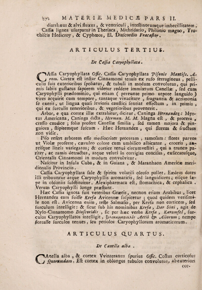 diarrhaeas & alvi fluxus, Sc ventriculi, inteftinorumque imbecillitatem . Caffia lignea ufurpatur in Theriaca, Mithridatio, Philonio magno, Tro¬ chileis Hedicroy, & CyphtEOs^ £1. Diafcordio Fracaftor, ARTICULUS TERTIUS, *' i < - Z)£ CVfJld Caryophyllata* (■VAffia Caryophyllata O^r. Gallia Caryophyllata Vifonis Mantijs. Jt+ _j rom. Cortex eft inftar Cinnamomi tenuis ex rufo ferrugineus , pelli¬ culis fuis exterioribus fpoliatus, Sc tubuli in modum convolutus, qui pri¬ mis labiis guttatus iaporem videtur reddere immixtum Canellae , fed cum Caryophylli praedominio, qui etiam ( pereunte primo utpote languido) vires acquirit cum tempore, tantaque vivacitate , fragrantia Sc acrimonia fe exerit, ut lingua quafi levioris cauftici fentiat effedum , in primis , qui ex furculis tenerioribus, Sc vegetioribus provenerit. Arbor, e qua cortex illae extrahitur, dicitur, Caninga Hernandez• Myr¬ tus Americana, Caninga dida, Herman. M. M. Magna eft , & procera * crafto caudice ; folia profert Canellae fimilia fed tamen majora Sc pin¬ guiora , ftipitemque fufeum . Haec Hernandez , qui florem Sc frudum non vidit. Pifo refert arborem effe mediocriter proceram , ramofam flores parvos \ut Violae proferre , caeruleo colore cum umbilico albicante , croceis , au¬ rei fqu e lineis variegatos,- Sc cortice tenui circumveftiri , qui a trunco pa¬ riter, ac ramis detra&us, atque veluti in corrigias concifus, exficcatufque, Orientalis Cinnamomi in modum convolvitur. Nafcitur in Infula Cuba, & in Guiana , Sc Maranhaon Atnericae meri¬ dionalis Provinciis . Caflla Caryophyllata fale Sc fpiritu volatili oleofo pollet. Eaedem dotes illi tribuuntur atque Caryophyllis aromaticis, fed languidiores; eifque (ae- pe in obfqniis fubftituitur. Alexipharmaca eft, ftomachica, Sc cephalica , ;Verum CafyophyMi longe praeftant. Haec Caffia ignota fuit veteribus -Graecis, necnon etiam Arabibus , licet Hernandez eam fuiffe Kerfa Avicennae fufpicetur ; quod quidem verifimi- le non eft. Avicenna enim, tefte Salmafio, per Kerfa non corticem, fed furculum intelligit: Sc ficut fub his nominibus Kerfa , Dar Sini, agit de IXylo-Cinnamomo Diofcoridis , ftc per haec verba Kerfa , Katumfel, fur- culos Caryophyllatos intelligit, tyKonctfiuoQvKXov Aetii l$r> ^Aliorum ; nempe ibrtaffe furculos tenues, feu petiolos Caryophyliorurn aromaticorum. ARTICULUS Q.U ARTUS. De Cantila alba . C^Anella alba , Sc cortex Vvinteranus fpurius 0$c. Coftus corticofus j Quorumdam. Eft cortex in oblongos tubulos convolutus, abexteriori cor-