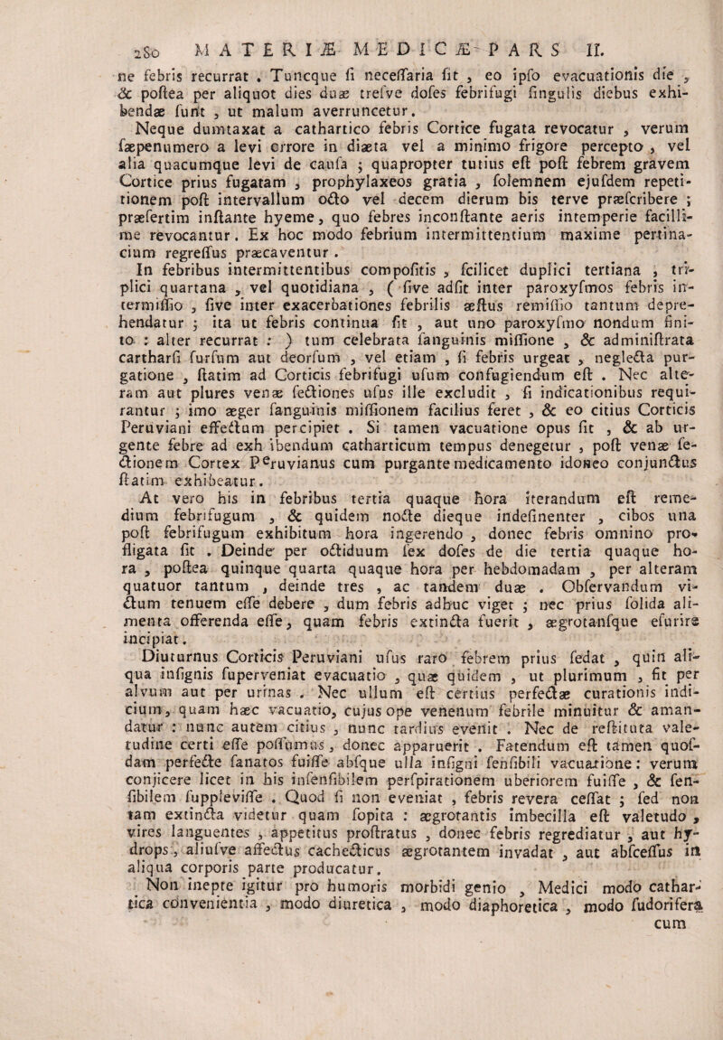 ne febris recurrat . Tu neque fi neceftaria fit , eo ipfo evacuationis die y Sc poftea per aliquot dies duae t rei ve dofes febri fugi lingulis diebus exhi¬ bendae furit , ut malum averruncetur. Neque dumtaxat a cathartico febris Cortice fugata revocatur , verum faepennmero a levi errore in diaeta vel a minimo frigore percepto , vel alia quacumque levi de caufa $ quapropter tutius eft poft febrem gravem Cortice prius fugatam , prophylaxeos gratia , folemnem ejufdem repeti¬ tionem poft intervallum odo vel decem dierum bis terve prasferibere ; praefertim inflante hyeme, quo febres inconftante aeris intemperie facilli¬ me revocantur. Ex hoc modo febrium intermittentium maxime pertina¬ cium regrelfus praecaventur . In febribus intermittentibus compofitis , fcilicet duplici tertiana , tri¬ plici quartana , vel quotidiana , ( five adfit inter paroxyfmos febris irr- cermiffio , five inter exacerbationes febrilis aeftus remiffio tantum depre¬ hendatur ; ita ut febris continua fit , aut uno paroxyfmo nondum lini¬ to. ; alter recurrat : ) tum celebrata fanguinis miflione , & adminiftrata cartharll furfum aut deorfum , vel etiarn , Ii febris urgeat * negleda pur¬ gatione 3 ftatim ad Corticis febrifugi ufum confugiendum eft . Nec alte¬ ram aut plures venae fediones ufus ille excludit , fi indicationibus requi¬ rantur y imo aeger fanguinis milfionem facilius feret , Sc co citius Corticis Peruviani effedum percipiet . Si tamen vacuatione opus fic , Sc ab ur¬ gente febre ad exh ibendum catharticum tempus denegetur , poft venae fe- dionem Cortex Peruvianus cum purgante medicamento idoneo conjundus ftatim exhibeatur. At vero his in febribus tertia quaque hora iterandum eft reme¬ dium febrifugum , Sc quidem node dieque indefinenter , cibos una poft febrifugum exhibitum hora ingerendo , donec febris omnino pro** fligata fit . Deinde per odiduum fex dofes de die tertia quaque ho¬ ra , poftea quinque quarta quaque hora per hebdomadam , per alteram quatuor tantum , deinde tres , ac tandem duae . Gbfervandum vi- dum tenuem effe debere , dum febris adhuc viget ; nec prius folida ali¬ menta offerenda effe> quam febris extinda fuerit , aegrotanfque efurirs incipiat. Diuturnus Corticis Peruviani ufus raro febrem prius fedat , quin ali¬ qua infignis fuperveniat evacuatio quae quidem , ut plurimum , fit per alvum aut per urinas . Nec ullum eft certius perfedse curationis indi¬ cium, quam haec vacuatio, cujus ope venenum febrile minuitur Sc aman¬ datur : nunc autem citius , nunc tardius evenit . Nec de reftituta vale¬ tudine certi effe pofiumus, donec apparuerit . Fatendum eft tamen quoi- dam perfede fanatos fuiffe abfque ulla infigni fenCibili vacuatione: verum conjicere licet in his infenfibilem perfpirationem uberiorem fuiffe , Sc fen- fibilem fuppleviffe . Quod fi non eveniat , febris revera ceffat ; fed non tam extinda videtur quam fopita : aegrotantis imbecilla eft valetudo , vires languentes , appetitus proftratus 3 donec febris regrediatur , aut hy¬ drops, aliulve affedus cachedicus aegrotantem invadat , aut abfceffus in aliqua corporis parte producatur. Non inepte igitur pro humoris morbidi genio , Medici modo cathar- tica convenientia , modo diuretica , modo diaphoretica , modo fudorifem cum