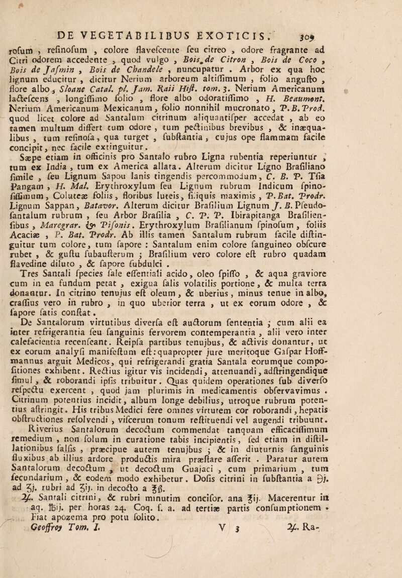 rofum 3 refinofum , colore flavefcente feu citreo , odore fragrante ad Citri odorem accedente quod vulgo , Boismde Citron , Bois de Coco , Bois de Jafmin , Bois de Chandele , nuncupatur . Arbor ex qua hoc lignum educitur , dicitur Nerium arboreum altiffimum , folio angufto , flore albo* Sloane CataL pL Jam. Raii Htfl. tom.3. Nerium Americanum ladefceus , longiflimo folio , flore albo odoratiffimo , H. Beaumont, Nerium Americanum Mexicanum, folio nonnihil mucronato, T.B.Trod. quod licet colore ad Santalum citrinum aliquantifper accedat , ab eo tamen multum differt cum odore , tum pedinibus brevibus , Sc inaequa¬ libus 3 tum reflnofa, qua turget , fubftantia 5 cujus ope flammam facile concipit, nec facile extinguitur. Saepe etiam in officinis pro Santalo rubro Ligna rubentia reperiuntdr , tum ex India , tum ex America allata. Alterum dicitur Ligno Brafiliano flmile , feu Lignum Sapou lanis tingendis percommodum, C. B. P. Tfla Pangam , H. MaL Erythroxylum feu Lignum rubrum Indicum fpino- flffimum, Coluteas foliis, floribus luteis, fiiiquis maximis, V.Bat. Vrodr. Lignum Sappan, Batavor. Alterum dicitur Brafilium Lignum J. B. Pfeudo- fantalum rubrum , feu Arbor Brafilia , C. V. V. Ibirapitanga Brafllieia- fibus , Maregrar. & Vifonis. Erythroxylum Brafllianum fpinofum , foliis Acaciae , P. Bat+ Vrodr. Ab illis tamen Santalum rubrum facile diftin- guitur tum colore, tum fapore : Santalum enim colore fanguineo obfcure rubet , Sc guftu fubauflerum ; Brafilium vero colore eft rubro quadam flavedine diluto , Sc fapore fubdulci . Tres Santali fpecies fale effenriati acido, oleo fpiffo , Sc aqua graviore cum in ea fundum petat , exigua falis volatilis portione, Sc multa terra donantur. In citrino tenujus eft oleum, Sc uberius, minus tenue inalbo, craffius vero in rubro , in quo uberior terra , ut ex eorum odore , Sc fapore fatis conflat. De Santalorum virtutibus diverfa efl audorum fententia ; cum alii ea inter refrigerantia feu fanguinis fervorem contemperantia , alii vero inter calefacientia recenfeant. Reipfa partibus tenujbus, Sc adivis donantur, ut ex eorum analyfl manifeftum eft:quapropter jure meritoque Gafpar Hoff- mannus arguit Medicos, qui refrigerandi gratia Santala eorumque compo- (itiones exhibent. Redius igitur vis incidendi, attenuandi, adftringendique fimul, & roborandi ipfis tribuitur. Quas quidem operationes fub diverfo refpedu exercent , quod jam plurimis in medicamentis obfervavimus . Citrinum potentius incidit, album longe debilius, utroque rubrum poten¬ tius aflringit. His tribus Medici fere omnes virtutem cor roborandi, hepatis obftrudiones refolvendi , vifcerum tonum reftituendi vel augendi tribuunt. Riverius Santalorum decodum commendat tanquam efficaciflimum remedium , non folum in curatione tabis incipientis, fed etiam in diftil- lationibus faifls , praecipue autem tenujbus ; Sc in diuturnis fanguinis fluxibus ab illius ardore produdis mira praeflare aflerit . Paratur autem Santalorum decodum , ut decodum Guajaci , cum primarium , tum fecundarium , Sc eodem modo exhibetur. Dofls citri ni in fubftantia a £)j. ad 3j. rubri ad in decodo a Jfl. Santali citrini, Sc rubri minutim concifor. ana Jij. Macerentur iti aq. IBij. Per horas 24. Coq. f. a. ad terti» partis confumptionem • Fiat apozema pro potu folito. I