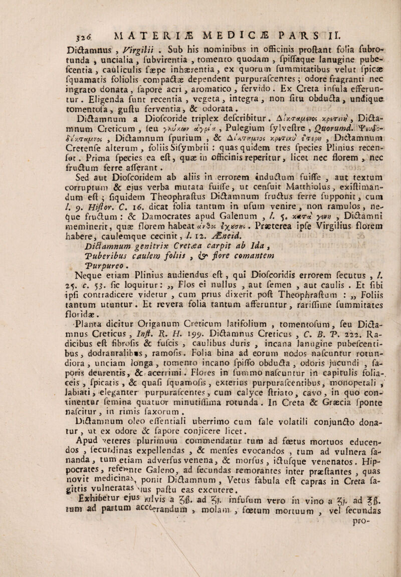 Didlamnus , Virgilii . Sub his nominibus in officinis proflant folia tebro* tunda , uncialia , fubvirentia , tomento quodam , fpiffaque lanugine pube- fcentia , cauliculis faepe inhaerentia , ex quorum fummitatibus velut fpicae fquamatis foliolis compadas dependent purpurafcentes; odore fragranti nec ingrato donata, fapore acri , aromatico , fervido. Ex Creta infula efferun¬ tur. Eligenda funt recentia , vegeta, integra, non fitu obdudla, undique tomentofa, guftu ferventia, & odorata. Didlamnum a Diofcoride triplex defcribitur. AU-rupem x/sevW, Didia» tnnum Creticum , leu y-huxav atypice , Pulegium fylveflre , Ouorumd. vp£L/(f:- Sixtictpvoi , Dictamnum fpurium , & AUvxpvos xpgvW tvepy , Didlamnum Cretenfe alterum, foliis Sifymbrii : quas quidem tres fpecies Plinius recen¬ ter. Prima fpecies ea eft, quae in officinis reperitur, licet nec florem y nec frudlum ferre afferant. Sed aut Diofcoridem ab aliis in errorem indu dium fuiffe , aut textum corruptum & ejus verba mutata fuiffe, ut cenfuit Matthiolus, exiftiman- dum eft; ftquidem Theophraftus Didlamnum frudlus ferre fupponit, cum /. 9. Hiflor. C. 16. dicat folia tantum in ufum venire, non ramulos, ne^ que frudium : & Damocrates apud Galenum , /. 5. ym , Didiam ni meminerit, quae florem habeat u‘v$<x . Praeterea ipfe Virgilius florem habere, caulemque cecinit, /. 12. JEneid. Di^amnum genitrix Crettfa carpit ab Ida, Tuberibus caulem foliis , & flore comantem Turpureo. Neque etiam Plinius audiendus eft , qui Diofcoridis errorem fecutus , /. 25. c. 53. fic loquitur: „ Flos ei nullus , aut femen , aut caulis . Et fibi ipfi contradicere videtur , cum prius dixerit poft Theophraftum : „ Foliis tantum utuntur. Et revera folia tantum afferuntur, rariffmne temmitates floridae. Planta dicitur Origanum Creticum latifolium 9 tomen tofum, feu Didla- mnus Creticus , Inft. R. H. 199. Didlamnus Creticus , C. B. T, 222. Ra¬ dicibus eft fibrofis & fufcis , caulibus duris , incana lanugine pubefcenti- bus, dodrantalibis, ramofis. Folia bina ad eorum nodos nafcuntur rotun¬ diora , unciam longa , tomento incano fpiffo obdudla , odoris jucundi , fa- poris deurentis, & acerrimi. Flores in fu-mmo nafcuntur in capitulis folia-, ceis , fpicatis , & quafi fquamofis , exterius purpurafccntibus, monopetali Jabiati, eleganter purpurafcentes, cum calyce ftriato, cavo, in quo con¬ tinentur femina quatuor minutiffima rotunda. In Creta & Graecia fponte nafcitur , in rimis faxorum . Didlamnum oleo effentiali uberrimo cum fale volatili conjundlo dona¬ tur , ut ex odore Sc fapore conjicere licet. Apud meteres plurimum commendatur tum ad foetus mortuos educen¬ dos , lecundinas expellendas , & menfes evocandos , tum ad vulnera fa¬ nanda, tum etiam ad verfus venena, & mortes, idtufque venenatos. Hip¬ pocrates , refe^nte Galeno, ad fecundas remorantes inter prseftantes , quas novit medicina^ ponit Didlamnum , Vetus fabula eft capras in Creta fa- gittis vulneratas \jus paftu eas excutere. Exhibetur ejus milvis a ad rnfufum vero in vino a nim ad partum ^cc^erandum , molam , foetum mortuum , vel fecundas pro-