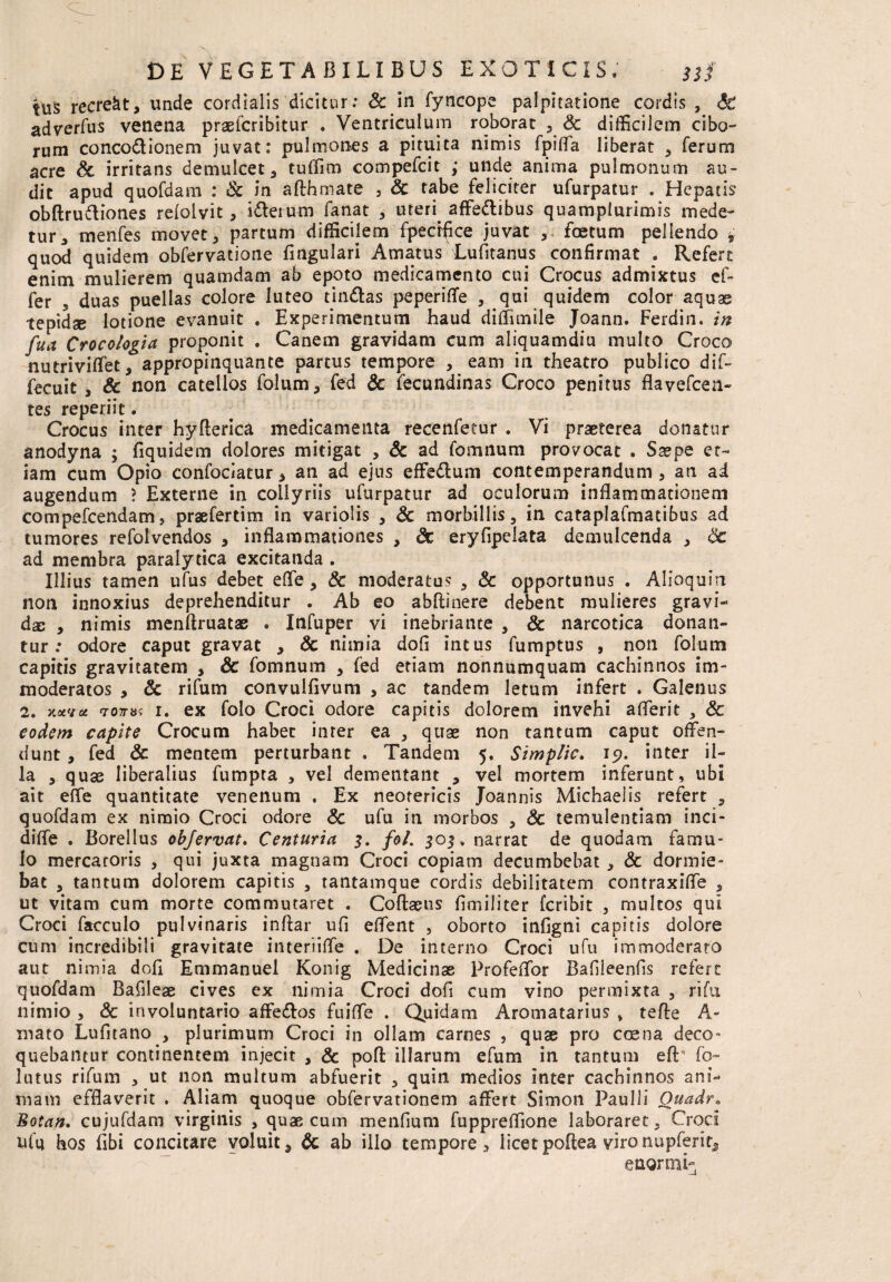 tus recreat, unde cordialis'dicitur: Sc in fyncope palpitatione cordis , «fe adverfus venena praefcribitur . Ventriculum roborat , & difficilem cibo¬ rum conco&ionem juvat: pulmones a pituita nimis fpifla liberat , ferum acre & irritans demulcet, tuffim compefcit ; unde anima pulmonum au¬ dit apud quofdam : Sc in afthmate 3 Sc tabe feliciter ufurpatur . Hepatis obftruftiones refolvit, idlerum fanat , uteri. affe&ibus quamplurimis mede¬ tur, menfes movet, partum difficilem fpedfice juvat , foetum pellendo t quod quidem obfervatione Angulari Amatus Lufitanus confirmat . Refert enim mulierem quamdam ab epoto medicamento cui Crocus admixtus ef¬ fer 5 duas puellas colore luteo tin&as peperifle , qui quidem color aquae tepidae lotione evanuit . Experimentum haud diflimile Joann. Ferdin. in fua Crocologia proponit . Canem gravidam cum aliquamdiu multo Croco nutriviffet, appropinquante partus tempore , eam in theatro publico dif- fecuit , & non catellos folum, fed Sc fecundinas Croco penitus flavefcea- tes reperiit. Crocus inter hyfterica medicamenta recenfetur , Vi praeterea donatur anodyna ; fiquidem dolores mitigat , Sc ad fomnum provocat . Saspe et¬ iam cum Opio confociatur * an ad ejus effe&um contemperandum , art ai augendum ? Externe in collyriis ufurpatur ad oculorum inflammationem compefcendam, praefertim in variolis , Sc morbillis, in cataplafmatibus ad tumores refolvendos , inflammationes , St eryfipdata demulcenda , Sc ad membra paralytica excitanda . Illius tamen ufus debet efle, Sc moderatus , & opportunus . Alioquin non innoxius deprehenditur . Ab eo abftinere debent mulieres gravi¬ das , nimis menftruatas . Infuper vi inebriante , & narcotica donan¬ tur: odore caput gravat , Sc nimia dofi intus fumptus , non folum capitis gravitatem , Sc fomnum , fed etiam nonnumquam cachinnos im¬ moderatos , Sc rifum convulfivum , ac tandem letum infert . Galenus 2. xuva <ro7nt< 1. ex folo Croci odore capitis dolorem invehi aflerit , Sc eodem capite Crocum habet inter ea , quae non tantum caput offen¬ dunt , fed Sc mentem perturbant . Tandem 5, Simplic. 19. inter il¬ la , quae liberalius fumpta , vel dementant , vel mortem inferunt, ubi ait efle quantitate venenum . Ex neotericis Joannis Michaeiis refert , quofdam ex nimio Croci odore Sc ufu in morbos , Sc temulentiam inci- difle . Borellus objervat. Centuria 3. fol. 303, narrat de quodam famu¬ lo mercatoris , qui juxta magnam Croci copiam decumbebat , Sc dormie¬ bat , tantum dolorem capitis , tantamque cordis debilitatem contraxifle , ut vitam cum morte commutaret . Coftaeus fimiliter fcribit , multos qui Croci facculo pulvinaris inffar ufi effent , oborto infigni capitis dolore cum incredibili gravitate interiifle . De interno Croci ufu immoderato aut nimia doli Emmanuel Konig Medicinae Profeflbr Bafileenfss refert quofdam Bafileae cives ex nimia Croci dofi cum vino permixta , rifti nimio , & involuntario affe&os fuifle . Quidam Aromatarius » tefte A- mato Lufitano , plurimum Croci in ollam carnes , quae pro coena deco¬ quebantur continentem injecit , & pofl: illarum efum in tantum eft fo- lutus rifum , ut non multum abfuerit , quin medios inter cachinnos ani¬ mam efflaverit . Aliam quoque obfervationem affert Simon Paulli Ouadr. Botan. cujufdam virginis , quae cum menfium fuppreflione laboraret, Croci ufu hos fibi concitare voluit, Sc ab illo tempore, i icet poffea viro nupferit, enormi-