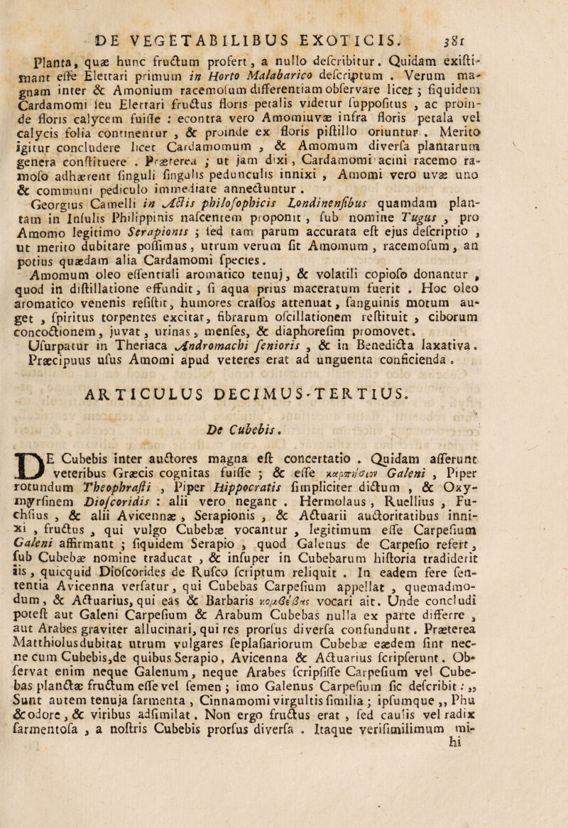 Planta, quae hunc frudum profert, a nullo defcribitur. Quidam exifrT mant effe Eletrari primum in Horto Malabarico defcriptum . Verum ma¬ gnam inter Sc Amonium racematum differentiam obfervare licei:; Equidem Cardamomi ieu Eletrari fru&us floris petalis videtur fuppofitus , ac proin¬ de floris calycem fuifle : econtra vero Amomiuvas infra floris petala vel calycis folia continentur , Sc proinde ex floris piftillo oriuntur . Merito igitur concludere hcec Cardamomum , & Amomum diverfa plantarum genera conffituere . P-asterea ; ut jam dixi, Cardamomi acini racemo ra- mofo adhaerent Enguii Angulis pedunculis innixi , Amomi vero uv32 uno & communi pediculo immediate annectuntur . Georgius Camelli in ^iBis pbilofopbicis Londinenfibus quamdam plan¬ tam in Infulis Philippmis nafcentem proponit , fub nomine Tugus , pro Amomo legitimo Serapionis ; fed tacn parum accurata eft ejus defcriptio , ut merito dubitare poflimus, utrum verum fit Amomum, racemofum, an potius quaedam alia Cardamomi fpecies. Amomum oleo effentiali aromatico tenuj , Sc volatili copiofo donantur , quod in diftillatione effundit, fi aqua prius maceratum fuerit . Hoc oleo aromatico venenis refiftit, humores craflbs attenuat, fanguinis motum au¬ get , fpiritus torpentes excitat, fibrarum ofciliationem reflituit > ciborum conco&ionem, juvat, urinas, menfes, Sc diaphorefim promovet. Ufurpatur in Theriaca *Andromacbi fenioris , & in Benedidla laxativa. Praecipuus ufus Amomi apud veteres erat ad unguenta conficienda . ARTICULUS DECIMUS-TERTIUS. De Cube bis* Jv DE Cubebis inter au&ores magna eft concertatio . Quidam afferunt veteribus Graecis cognitas fuiffe ; Sc effe n/<siov Galeni , Piper rotundum Tbeopbrafli , Piper Hippocratis (impliciter didlum , & Oxy- myrfinem Diojcoridis : alii vero negant . Hermolaus , Ruellius , Fu- chfius , & alii Avicennae > Serapionis , Sc A&uarii audoritatibus inni¬ xi , fru&us , qui vulgo Cubebas vocantur , legitimum effe Carpefium Galeni affirmant ; Equidem Serapio , quod Galenus de CarpeEo refert, fub Cubebse nomine traducat , Sc infuper in Cubebarum hiftoria tradiderit iis, quicquid Diofcorides de Rufco fcriptum reliquit . In eadem fere feti- tentia Avicenna verfatur, qui Cubebas CarpeEuin appellat , quemadmo¬ dum, Sc Aftuarius, qui eas Sc Barbaris xoizGe&tts vocari ait. Unde concludi poteft aut Galeni Carpefium Sc Arabum Cubebas nulla ex parte differre , aut Arabes graviter allucinari, qui res prorfus diverfa confundunt. Praeterea Matthiolusdubitat utrum vulgares feplafiariorum Cubebse eaedem Ent nec¬ ne cum Cubebis,de quibus Serapio, Avicenna Sc A&uarius fcripferunt. Ob* fervat enim neque Galenum, neque Arabes feripfiffe Carpefium vel Cube¬ bas piandae frudlum effe vel femen; imo Galenus Carpefium fic deferibit: ,3 Sunt autem tenuja farmenta , Cinnamomi virgultis fimilia ; ipfumque ,, Phu &odore,& viribus adfimilat. Non ergo fru&us erat , fed caulis vel radix farmentofa , a noftris Cubebis prorfus diverfa . Itaque venfamilimum mi»