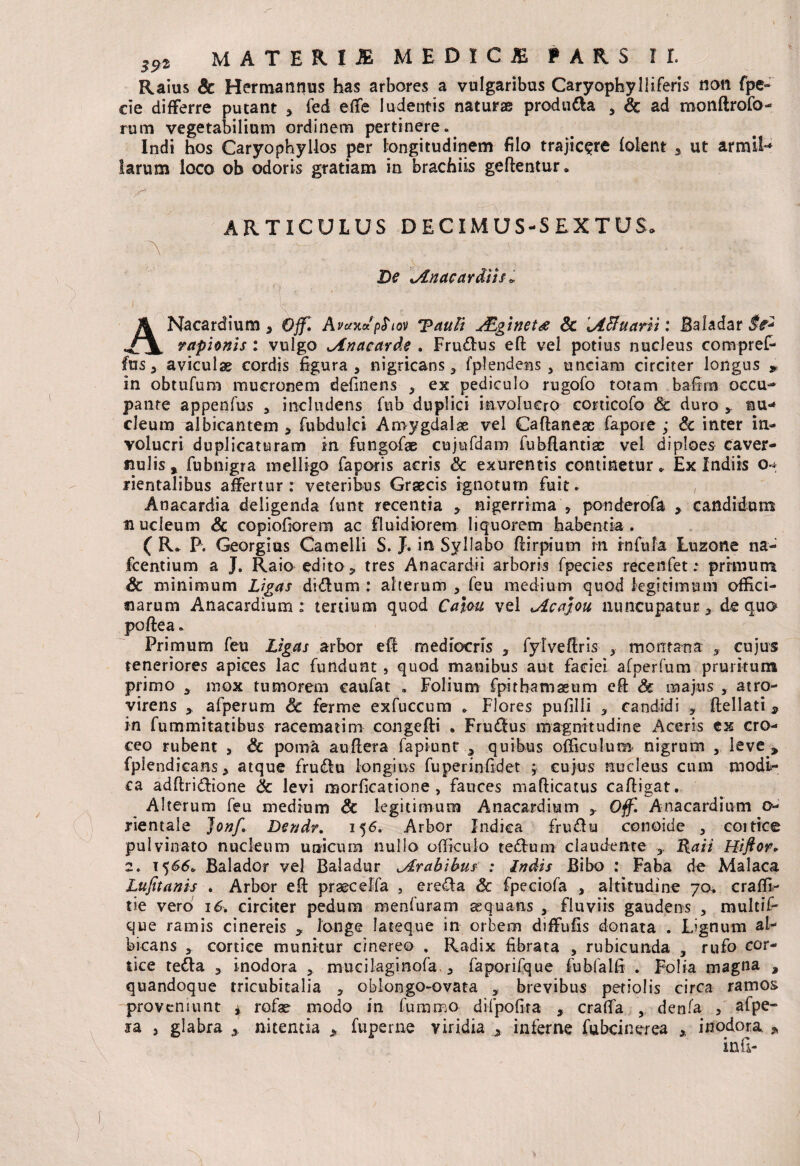 Raius Sc Hermannus has arbores a vulgaribus Caryophyliiferis noti fpe» cie differre putant * fed effe ludentis naturae produ&a 3 Sc ad monftrofo- rum vegetabilium ordinem pertinere» Indi hos Caryophyllos per longitudinem filo trajicere folent 3 ut armiF* larum loco ob odoris gratiam in brachiis geftentur. , \r± ARTICULUS DECIMUS-SEXTUS» A ■ - ~ \ : De Anacardiis« A Nacardium 3 Ojf. Avctxdpfiov 'pauTi ALginetg Sc \ABuarii: Baladar St* rapionis : vulgo ^inaearde . Fru&us efl: vel potius nucleus compreP fus 3 aviculas cordis figura , nigricans 3 fplendeBs > unciam circiter longus * in obtufum mucronem definens ^ ex pediculo rugofo totam bafirn occu- pante appenfus , includens fub duplici involucro conicofo & duro * nu¬ cleum albicantem * fubdulci Amygdalae vel Caflaneac fapore ; Sc inter in¬ volucri duplicaturam in fungofae cujufdam fubflantiac vel diploes caver¬ nulis y fubnigra melligo faporis acris & exurentis continetur * Ex Indiis o*^ rientalibus affertur: veteribus Graecis ignotum fuit. , Anacardia deligenda funt recentia * nigerrima * ponderofa * candidam nucleum & copiofiorem ac fluidiorem liquorem habentia. ( R. P. Georgius Camelli S. J. in Syllabo flirpium in infula Luzone na- fcentium a J. Raio edito, tres Anacardii arboris fpecies recenfet .* primum & minimum Ligas di£lum : alterum , feu medium quod legitimum offici¬ narum Anacardium : tertium quod Caiou vel ^Acajou nuncupatur > de quo poftea» Primum feu Ligas arbor efl mediocris 3 fylveftris 3- montana 3. cujus teneriores apices lac fundunt , quod manibus aut faciei afperfum pruritum primo 3 mox tumorem caufat , Folium fpithamseum efl Sc majus , atro- virens y afperum Sc ferme exfuccum . Flores pufilli 3 candidi 3 flellati * in fummitatibus racematim congefli . Fru&us magnitudine Aceris ex cro¬ ceo rubent 5 Sc poma auflera fapiunt 3 quibus officulum nigrum , leve y fpiendicans* atque fru&u longius fuperinfidet ;; cujus nucleus cum modi¬ ca adflridlione Sc levi morficatione , fauces maflicatus cafligat. Alterum feu medium Sc legitimum Anacardium 3. Off. Anacardium o yientale Jonf, Dendr. 156. Arbor Indica fruftu conoide , coitice pulvinato nucleum unicum nullo officulo tefturn claudente 3 Raii Hifior. 2. 1566» Balador vel Baladur ^Arabibus : Indis Bibo : Faba de Malaca Lufuanis . Arbor efl praecelfa 5 ere£ia Sc fpeciofa 3 altitudine 70. craffi- tie vero 16. circiter pedum menfuram aequans , fluviis gaudens , multif- que ramis cinereis * longe fateque in orbem diffufis donata . Lignum al¬ bicans , cortice munitur cinereo . Radix fibrata , rubicunda 3 rufo cor¬ tice tetta 3 inodora 5 mucilaginofa, 3 faporifque fubfalfi . Folia magna , quandoque tricubitalia 3 oblongo-ovata 3 brevibus petiolis circa ramos proveniunt ^ rofae modo in fummo dilpofira , craffa 3, denfa 3 alpe» ia , glabra 3 nitentia > fuperne viridia * inferne Cubcinerea * inodora. „