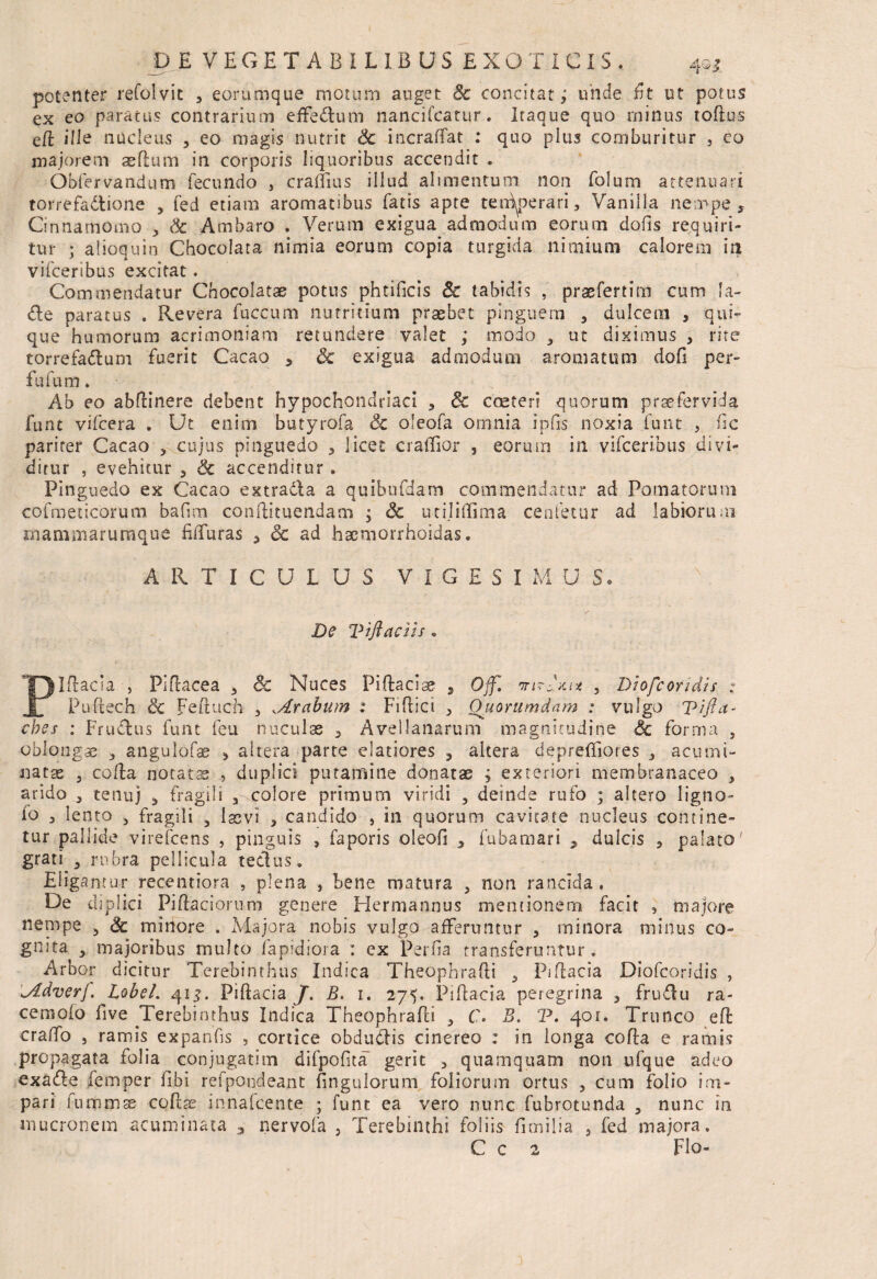 potenter refolvit 3 eorumque inorum auget 8c concitat; unde iit ut potus ex eo paratus contrarium effe&um liancifcatur. Itaque quo minus toflus ett ille nucleus ? eo magis nutrit & incraffat : quo plus comburitur , eo majorem aeflum in corporis liquoribus accendit . Obfervandum fecundo , craffius illud alimentum non folum attenuari torrefadione , fed etiam aromatibus fatis apte ten^perari, Vanilla nempe. Cinnamomo , 3c Ambaro . Verum exigua admodum eorum dofis requiri¬ tur ; alioquin Chocolata nimia eorum copia turgida nimium calorem ia vifceribus excitat. Commendatur Chocolatae potus phtificis & tabidis , praefertirn cum 1 a- <tte paratus « Revera fuccum nutritium praebet pinguem , dulcem , qui¬ que humorum acrimoniam retundere valet ; modo , ut diximus , rite torrefa&um fuerit Cacao , & exigua admodum aromatum dofi per- fufum. Ab eo abfKnere debent hypochondriaci , 3c cceteri quorum praefervida funt vifcera . Ut enim butyrofa 3c oleofa omnia ipfis noxia ..funt , hc pariter Cacao , cujus pinguedo , licet cralfior , eorum in vifceribus divi¬ ditur , evehitur 5 6c accenditur. Pinguedo ex Cacao extra&a a quibufdam commendatur ad Pomatorurn cofmeticorum bafim conftituendam ; Sc utijiffima cenfetur ad labiorum mammaruraque fiffuras , Sc ad haemorrhoidas. ARTICULUS VIGES 1« U S* De Viftaciis, Pittacia , Pittacea , 3c Nuces Pittacise , Off. , Diofcoridis : Puftech & Feftuch , ^Arabum : Fittici , Quorumdam : vulgo Tifia- cbes : Fructus funt feu nuculas , Avellanarum magnitudine & forma , oblongae , angulofas , altera parte elatiores , altera deprefliores , acumi¬ natae 3 cotta notatas , duplici putamine donatae ; exteriori membranaceo , arido , tenuj , fragili 3 .colore primum viridi 3 deinde rufo ; altero ligno- io 3 lento , fragili 3 laevi , candido , in quorum cavitate nucleus contine¬ tur pallide virefcens , pinguis , faporis oleofi 3 fubamari 7 dulcis ? palato' grati 3 rubra pellicula tectus. Eligantur recentiora , plena , bene matura 3 non rancida. De diplici Pittaciorum genere Hermannus mentionem facit , majore nenipe 3 & minore . Majora nobis vulgo afferuntur , minora minus co¬ gnita 3 majoribus multo fapidiora : ex Perna transferuntur. Arbor dicitur Terebinthus Indica Theophratti 3 Pittacia Diofcoridis , -Adverf. LobeL 41 Pittacia J. B. 1. 275. Pittacia peregrina , frudu ra- cemoio five Terebinthus Indica Theophratti 3 C. B. V. 401. Trunco eft cratto , ramis expanfis , conice obdudlis cinereo : in longa cotta e ramis propagata folia conjugarim difpofita gerit , quamquam non ufque adeo exafle femper fibi refpondeant hngulorum foliorum ortus , cum folio im¬ pari fummae cottae in-nafcente ; funt ea vero nunc fubrotunda , nunc in mucronem acuminata 3 nervofa , Terebinthi foliis firnilia , fed majora. C c 2 Flo-