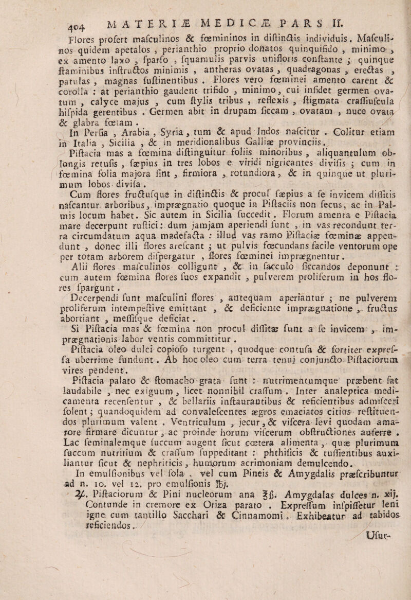 4o4 M A T E R I JE MEDICI PARS II. Flores profert mafcnlirios Sc femininos in diftindis individuis. Mafculh» nos quidem apetalos , perianthio proprio donatos quinqui.fido , minima , ex amento laxo 5 fparfo , fquamulis parvis uniflons conflante ; quinque flaminibus inftrudos minimis , antheras ovatas , quadragonas , eredas , patulas , magnas fuftinentibus . Flores vero feminei amento carent Sc corolla ; at perianthio gaudent trifido , minimo , cui infidet germen ova¬ tum , calyce majus , cum ftylis tribus , reflexis , ftigmata craffiufcula hifpida gerentibus . Germen abit in dr.upam ficcam , ovatam , nuce ovata glabra feiam . In PerOa , Arabia, Syria, tum Sc apud Indos nafcitur » Colitur etiani In Italia 3 Sicilia , & in meridionalibus Galliae provinciis, piftacia mas a femina diflinguitur foliis minoribus , aliquantulum ob¬ longis retufis , faepius in tres lobos e viridi nigricantes divifis j cum in femina folia majora fint , firmiora y rotundiora, Sc in quinque ut pluri¬ mum lobos divifa . ' Cum flores frudufqus in diftindis Sc procul faepius a fe invicem diditis nafcantur arboribus, inipraegnado quoque in Piflaciis non fecus, ac in Pal¬ mis locum habet. Sic autem in Sicilia fuccedit. Florum amenta e Piftacia mare decerpunt ruftici: dum jam jam aperiendi funt , in vas recondunt ter¬ ra circumdatum aqua madefiada : illud vas ramo Piftadae feminae appen¬ dunt , donec illi flores arefcant ; ut pulvis fecundans facile ventorum ope per totam arborem difpergatur , flores feminei impraegnentur. Alii flores mafculinos colligunt , Sc in facculo Occandos deponunt : cum autem femina flores fuos expandit , pulverem proliferum ia hos flo¬ res fpahgunt. Decerpendi funt mafculini flores , antequam aperiantur ; ne pulverem proliferum intempefttve emittant , Sc deficiente imprxgnatione y. frudus abortiant , mefTifque deficiat . Si Piftacia mas & femina non procul diflitae funt a fe invicem , im- praegnationis labor ventis committitur . Piftacia oleo dulci copiofo turgent , quodque contufa Sc fortiter expref- fa uberrime fundunt. Ab hoc oleo cum terra tenuj conjundo Piftaciorum vires pendent. Piftacia palato Sc ftomacbo grata funt : nturimentumque probent fat laudabile , nec exiguum, licet nonnihil craftum . Inter analeptica medi¬ camenta recenfentur , Sc bellariis inftaurautibus Sc reficientibus admifceri folent j quandoquidem ad convalefcentes aegros emaciatos citius reftituen- dos plurimum valent . Ventriculum , jecur, & vifcera levi quodam ama¬ rore firmare dicuntur, ac proinde horum vifcerum obftrudiones auferre • Lac feminalemque fuccum augent fle ut cetera alimenta , quas plurimum fuccum nutritium Sc cratium fuppeditant : phthificis & tutiientibus auxi¬ liantur ficut Sc nephriticis, humorum acrimoniam demulcendo. In emuiflonibus vel fola , vel cum Pineis Sc Amygdalis praefcn-buntur ad n. io. vel 12. pro emulfionis IBj. Piftaciorura & Pini nucleorum ana ffi. Amygdalas dulces n. xij. Contunde in cremore ex Oriza parato . Expreflum infpifletur leni igne, cum tantillo Sacchari Sc Cinnamomi. Exhibeatur ad tabidos reficiendos.-