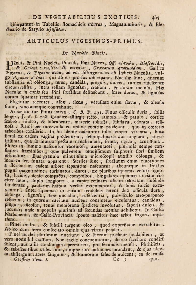 UAirpantur in Tabellis ftomachicis Charas , Magnanimitatis, Sc Ele- ftuario de Satyrio Ejufdem. * ' ? ■■ ; • ' i - • zi. ' r 1 ' , ' ARTICULUS VIGESIMUS-PRIMUS. £>e 'Huc/eis Tineis 0 T)Inei, & Pini Nuclei, Pineali, Pini Nuces, 0$ mrvifos, Dhfcoridist JL & Galeni : rpi(3i\oi Sc koxkxKoi , Graecorum quorumdam : Gallice Tignons , & Tignonr doux, ad eos diftinguendos ab Indicis Nuculis, vul¬ go Tignons d’ Inde, qui ab eis prorfus difcrepant. Nuculae funt, quarum fubftaiuia eft oblonga, teres, candida, pinguis, dulcis , tunica rufefeente circum veftira , intra teftam lignofam , craflam , & duram inclufa. Has Nuculae in conis feu Pini fruftibus delitefcunt , inter duras, Sc lignofas eorum fquamas reconditae. Eligantur recentes, albae , iiccae j vetuftate enim flavae , & oleofas Eunt, rancoremque contrahunt. Arbor dicitur Pinus fativa , C. B. V. 491. Pinus officulis duris , foliis longis, J. B. 7. 248. Caudice affurgit retto, ramofo„^-& patulo , corticq fcabro , hiulco, Sc fubrubente, materie robufta , fubflava, odorata, refl- nola . Rami per intervalla eo ordine roratim prodeunt , quo in coeteris arboribus coniferis . In his denfe nafcuntur folia femper virentia , bina flmul ex eadem vagina prodeuntia , fefquipalmaria aut longiora , angu- fliflima, qua fe mutuo fpe$ant canaliculata, firma, rigida , acutiflima . Flores in fummo nafcuntur racemofi , amentacei , plurimis nempe con¬ flantes flaminibus , quas pulverem tenujflimum fulphuris flori fimilem effundunt . Ejus granula minuriflima microfcopii auxilio oblonga , Sc incurva feu lunata apparent . Steriles funt j frudluum enim embryones a floribus in eadem arbore feparatim nafcuntur , abeuntque in fruftus pugni magnitudine, turbinatos, duros, ex pluribus fquamis veluti ligna- iis, lucidis, denfe compa&is, compofitos. Singulares fquamae unciam cir¬ citer lata», duplo longiores , a capite reflnam albam odoratam fubinde fundentes , pauiatim haftam verfus extenuantur , Sc binis fulcis exca¬ vantur . Inter fquamas in earum ferobibus latent duo oflicula dura , oblonga , lignofa , fere uncialia , rufefeentia , pulvifculo atro-purpureo refperfa , in quorum cavitate nucleus continetur efculentus ; candidus , pinguis , oleofus, tenui membrana fpadicea involutus , faporis dulcis , Sc jucundi; unde a populis plurimis ad fecundas menfas adhibetur. In Gallia Narbonenfi, Sc Gallo-Provincia fponte nafeitur haec arbor frigoris impa¬ tiens . Pinei multo , Sc fubtili turgent oleo , quod expreflione extrahitur . Ab eo cum terra confociato omnis ejus virtus pendet. Piuei nuclei plurimum nutriunt , Sc fuccum praebent laudabilem , at vero nonnihil cratium. Non facile concoquuntur, idcirco faccharo condiri folent, aut aliis condimqptis permifeeri, pro fecundis menfis . Phthificis , Sc tabefeentibus utiles funt, quippe qui pulmones mundant, Sc ejus ulce¬ ra abftergunt; acres fanguinis, Sc humorum fales demulcent; ea de caufa