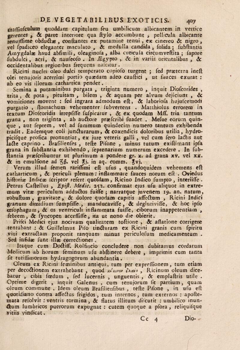 craffiufculum qmoddam capitulum feu umbilicum albicantem in vertice gerentes ^ & parte interiore qua flylo accumbunt , pellicula albicante lenujlfime obdudlae , conflantes ex putamine tenui , ex cinereo Sc nigro, vel fpadiceo eleganter maculato , Sc medulla candida , folida; fubftantia Amygdalae haud abfimili, oleaginofa, alba cuticula cirCumveftira ; fapore fubdulci, acri, & naufeofo . In iEgypto , Sc in variis orientalibus , <3c occidentalibus regionibus frequens naiatur . Ricini nuclei oleo dnjfci temperato copiofo turgent ; fed praeterea iiieffc olei tenujoris acerrimi portio quaedam adeo caudici , ut fauces exurat : ab eo vis illorum cathartica pendet. Semina a putaminibus purgata , triginta numero , inquit Diofcorides , trita , & pota , pituitam , bilem , Sc aquam per alvum dejiciunt , Sc vomitiones movent ; fed ingrara admodum eft, & laboriofa hujulcemodi purgatio , domachum vehementer fubvertens . Matthiolus errorem in textum Diofcoridis irrepfiffe fufpicatur , Sc ex quodam MfF. tria tantum grana , non triginta , ab audlore praefcribi fuadet . Mefue eorum quin¬ que , aut feptem , vel ad fummum quindecim numero tantum exhibenda tradit. Eademque coli jundlurarum, & coxendicis doloribus utilia, hydro- picifque profica pronuntiat, ex jure veteris galli, vel cum fero ladlis aut ladle caprino . Brafilienfes , tede Pifone , minus tutum exidimant ipfa grana in fubdantia exhibendo , feptenarium numerum excedere . In fub¬ ftantia praefcribuntur ut plurimum a pondere gr. x. ad grana xv. vel xx. Sc in emulficne ad 3$. vel £j. in aq. comm, %v). Verum illud femen rariflimi ed ufus , quandoquidem vehemens ed carharticum , & periculi plenum: inflammare fauces notum ed . Oviedus hidorrae Indicae fcriptor refert quofdam. Ricino Indico fumpto, interiiffe . Petrus Caftellus , Epift. Medie, 252. confirmat ejus ufu aliquot in extre¬ mum vitae periculum addu&os fuifle ; narratque juvenem 19. an. natum, robudum , gravitate, Sc dolore quodam capitis affedlum , Ricini Indici granum dimidium fumpfifife , manducavifle, & deglurivifle, Sc hoc ipfo ceiophagum, Sc os ventriculi inflammata fuifle, ciborum inappetentiacn , febrem, Sc fyncopen accefljfle, ita ut nono die obierit. Prifci Medici ejus nocivam qualitatem todione , & aflatione corrigere tentabant 1 Sc Guillelmus Pifo tincturam ex Ricini granis cum fpiritu vini extradiam proponit tanquam minus periculofum medicamentum . Sed infidae funt illae cprredliones. Itaque cum Do&iflT. Rolfincio concludere non dubitamus cordatum Medicum ab horum feminum ufu abflinere debere , imprimis cum tanta fit tutiffimorum hydragogorum abundantia. Oleum ex Ricini feminibus antiqui, tum per expreffionem, tum etiam per decodlionem extrahebant , quod Wkivov eWv , Ricinum oleum dice¬ batur , cibis foedum , fed lucernis , unguentis , Sc empladris utile . Optime digerit , inquit Galenus , cum tenujorum fit partium, quam oleum commune . Idem oleum Brafilienfibus , tefte Pifone , in ufu efl: quotidiano contra affedlus frigidos , tum internos, tum externos : apofte- mata refolvit : ventris tormina, Sc flatus illitum difeutit : umbilico inun- &um lumbricos puerorum expugnat : cutem quoque a pfora , reliquifque vitiis vindicat. Cc 4 Dio-