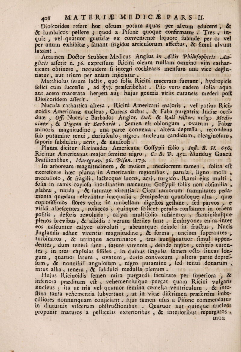 Diofcorides refert hoc oleum potum aquas per alvum educere! , & Sc lumbricos pellere ; quod a Pifone quoque confirmatur . Tres , in¬ quit , vel quatuor guttulae ex conveniente liquore fubinde per os vel per anum exhibitae, fanant frigidos articulorum affe&us, Sc fimul alvum laxant . Attamen Doflor Stubbes Medicus Anglus in ^Attis Tbifo/aphias gliris aflferit n. 36. expreflfum Ricini oleum nullam omnino vim cathar- ticam obtinere , nequidem fi integri cochlearis menfura una vice deglu- riatur y aut trium per anum injiciatur» Matthiolus ferum laflis , quO folia Ricini macerata fuerant , hydropicis felici cum fucceffu y ad fvj. praefcribehat . Pifo vero eadem folia aqua aut aceto macerata herpeti aut hujus generis vitiis cutaneis mederi pofl Diofcoridem alferit * Nucula cathartica altera , Ricini Americani majoris T vel potius Ricr- noidis Americanae nucleus, Cureas di£lus , Sc Faba purgatrix Indiae occi¬ duae Off, Nuces e Barbados Anglor. Dal. Sc lia ii Hiftcr. vulgo Medi-* einer , Sc Tignon de Barbarie . Semen efl oblongum , ovatum y Fabae minoris magnitudine y una parte convexa , altera depreflfa , recondens fub putamine tenui * duriufculo , nigro, nucleum candidum,, oleaginofum * faporis fubdulcis, acris, Sc naufeofi . Planta dicitur Ricinoides Americana Goflfypii folio , Inft. R. H. 656» Ricinus Americanus major femine nigro , C. B. V. 432. Munduy Guacu Brafiiienfibus, Marcgrav. $6, TPifon. 179* In arboream magnitudinem, Sc molem, mediocrem tamen ,. folita efl cxcrefcere haec planta irt Americanis regionibus , patula , ligno molli * medullofo 3 Sc fragili, latteoque fucco , acri , turgido. Rami ejus multi > folia in ramis copiofa inordinatim nafcuntur Goffypii foliis non abfimiiia * glabra , nitida , Sc faturate virentia . Circa ramorum fummitates peda¬ menta quaedam elevantur inaequalia , femipedem quandoque alta y quas eopiofihimos flores velut in umbellam digeflos geftant , fed parvos e viridi albefcentes , tofaceos , quinque fcilicet petalis conflantes in orbem pofitis , deforis revolutis , calyci multifolio infidenres , flaminibufque plenos brevibus, Sc albidis : verum fteriles funt . Embryones enim inter eos nafcuntur calyce obvoluti , abeuntque deinde in fru&us , Nucis Juglandis adhuc virentis magnitudine , & forma , unciam fuperantes , turbinatos , Sc utrinque acuminatos > tres aut quatuor fimul appen¬ dentes , dum teneri funt , fature virentes , deinde nigros echinis caren¬ tes , in tres capfulas fiffiles , in quibus fingulis femen o&o lineas Ion* gum , quatuor latum , ovatum , dorfo convexum , altera parte depref* fum , & nonnihil angnlofum , nigro putamine x fed tenui donatum y intus alba, tenera , Sc fubdulci medulla plenum». Hujus Ricinoidis femen mira purgandi facultate per fuperiora , Sc inferiora praeditum efi , vehementiufque purgat quam Ricini vulgaris nucleus ; ita ut tria vel quatuor femina comefia ventriculum , Sc inte- Jfina tanta vehementia fubvertant , ut in vitae difcrimen praefertim imbe¬ cilliores nonnunquam conjiciant. Ejus tamen ufus a Pifone commendatur in diuturnis vifcerum obflruftionibus Quatuor aut quinque nucleos proponit maturos a pelliculis exterioribus , Sc interioribus repurgatos A mox