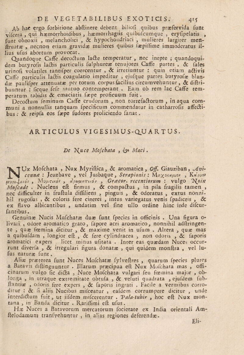 Ab hae ergo forbitione abflinere debent biliofi quibus praefervida funt vifcera , qui hsemorrhoidibus , haemorrhagiis quibufcumque , eryfipelatis , funt obnoxii , melancholici , Sc hypochondriaci , mulieres largiter men- ftruatae , necnon etiam gravidae mulieres quibus iaepiffune immoderatus il¬ lius ufus abortum provocat. Quandoque CafFe decorium lade temperatur , nec inepte $ quandoqui¬ dem butyrofis Ia&is particulis fulphureae tenuiores CafFe partes , Sc fales urinofi volatiles tantifper coercentur , Sc irretiuntur : quin etiam adtivis CafFe particulis ladis coagulatio impeditur , ejufque partes butyrofae blan- dx paulifper attenuatae per totum corpus facilius circumvehuntur, Sc diftri- buuntur : ficque fefe mutuo contemperant . Eam ob rem lac CafFe tem¬ peratum tabidis Sc emaciatis faepe proficuum fuit. Decodum feminum CafFe crudorum , non torrefadorum , inaqua com¬ muni a nonnullis tanquam fpeci ficum commendatur in catharrofis affecti¬ bus ; Sc reipfa eos faepe fudores proliciendo fanat. ARTICULUS VIGESIMUS - QJJ ARTUS. De TS^uce Mofchata , Macie NUx Mofchata , Nux Myriftica, Sc aromatica, Qff. Giauziban s *Av\- cennx : Jeuzbave , vel Jusbaque, Serapionis : McrxoKxpuov , Kupuov fjivpt+lixov , MupiriKov , upwfActriKov , Graecor, recentiorum : vulgo Ttfjoix Mufcade . Nucleus eft firmus , Sc com padus , in pila fragilis tamen , nec difficulter in fruftula diffiliens , pinguis , Sc odoratus , extus nonni¬ hil rugofus , Sc coloris fere cinerei , intus variegatus venis fpadiceis , Sc ex flavo albicantibus , undatim vel fine ullo ordine hinc inde difcur- fantibus. Genuinae Nucis Mufchatse duae funt fpecies in officinis . Una figura 0- livari , odore aromatico grato, fapore acri aromatico, nonnihil adftringen- te , quas foemina dicitur , Sc maxime venit in ufum . Altera , quae mas a quibufdam , longior eft , Sc fere cylindracea , non odoris , Sc faporis aromatici expers licet minus ufitata . Inter eas quaedam Nuces occur* runt diverfa , Sc irregulari figura donatae , qui quidem monftra , vel Iu¬ lus naturae funt. Aliae praeterea funt Nuces Mofchatae fylveftres , quarum fpecies plures a Batavis diftinguuntur . Illarum praecipua eft Nux Mofchata mas , offi¬ cinarum vulgo fic dida , Nuce Mofchata vulgari feu foemina major , ob¬ longa , in utraque extremitate obtufa , Sc veluti quadrata , ejufdem fub- ftantiae , odoris fere expers , Sc faporis ingrati . Facile a vermibus corro¬ ditur : & fi. aliis Nucibus mifceatur , eafdem corrumpere dicitur , unde interdidum fuit, ut iifdem mifcerentur . Tala-tubir , hoc eft Nux mon¬ tana , in Banda dicitur . Rariffimi eft ufus. Hx Nuces a Batavorum mercatorum focietate ex India orientali Am- ftelodamum tranfvehuntur , in alias regiones deferendae. Eli-