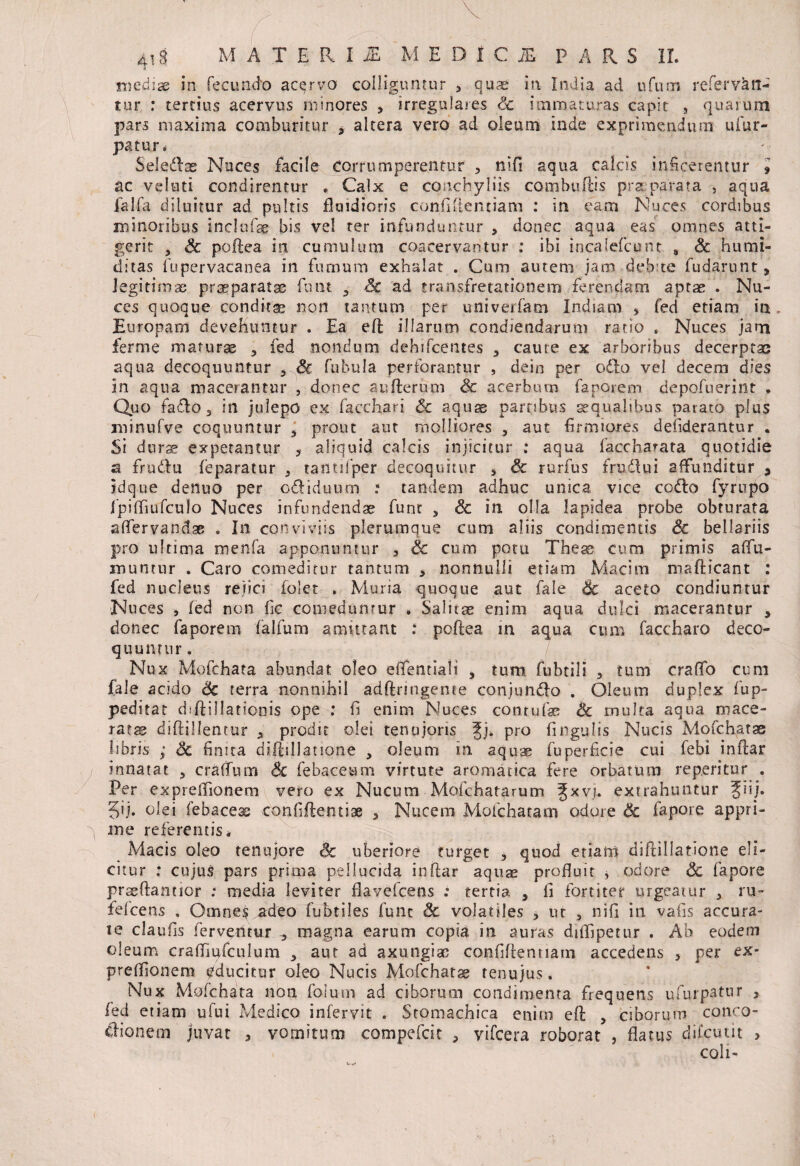 mediae in fecund'0 acervo colliguntur , quae in India ad ufum referven¬ tur : tertius acervus minores , irregulares Sc immaturas capit , quarum pars maxima comburitur * altera vero ad oleum inde exprimendum uiur- patur# Seledlse Nuces facile Corrumperentur , nifi aqua calcis inficerentur 9 ac veluti condirentur . Calx e conchyliis combuftis praeparata , aqua ia 1 fa diluitur ad pultis fluidioris confidentiam : in eam Nuces cordibus minoribus inclofas bis vel ter infunduntur , donec aqua eas omnes atti¬ gerit 5 Sc poftea in cumulum coacervantur : ibi incaiefcutit # Sc humi- ditas fupervacanea in fumum exhalat . Cum autem jam debite fudarunt, legitimae praeparatas funt 9 Sc ad transfretationem ferendam aptas . Nu¬ ces quoque conditae non tantum per univerfam Indiam , fed etiam in Europam devehuntur . Ea eft illarum condiendarum ratio . Nuces jam ferme maturas 3 fed nondum dehifcentes 3 caute ex arboribus decerptae aqua decoquuntur , Sc fubula perforantur , dein per oddo vel decem dies in aqua macerantur , donec aufterum Sc acerbum faporem depofnerint . Quo faflo 3 in julepo ex facchari & aquae partibus aequalibus parato plus jninufve coquuntur 3 prout aut molliores 3 aut firmiores defiderantur . Si dura» expetantur 3 aliquid calcis injicitur ; aqua faccharata quotidie a frudu feparatur s tantilper decoquitur 3 Sc rurfus frudlui affunditur 9 idque deiluo per odiduurn .• tandem adhuc unica vice codlo fyrupo fpifliufculo Nuces infundendae funr , Sc in olla lapidea probe obturata aflervan&ae . In conviviis plerumque cum aliis condimentis Sc bellariis pro ultima menfa apponuntur 3 Sc cum potu These cum primis aflu- inunrur . Caro comeditur tantum 3 nonnulli etiam Macim mafticant : fed nucleus rejici folet . Muria quoque aut fale Sc aceto condiuntur Nuces , fed non fic comeduntur * Salitae enim aqua dulci macerantur , donec faporem falfum amittant : poftea m aqua cum faccharo deco¬ quuntur . Nux Mofchata abundat oleo efientiali , tum fubtsli 9 tum craflo cum fale acido Sc terra nonnihil adftrmgeme conjungo . Oleum duplex fup- peditat d;ftiIlationis ope .* fi enim Nuces con tufae: Sc multa aqua mace¬ ratas diftillentur 3 prodit olei tenujoris Jj* Pro fingulis Nucis Mofchatas fibris ; Sc finita diftillatione , oleum in aquae fuperficie cui febi inftar innatat 3 craffum Sc febacetmi virtute aromatica fere orbatum rep.eritur . Per expreflionem vero ex Nucum - Mofciiata.rum Jxvj. extrahuntur fiij. 5>j. olei febaceae confiftentise 3 Nucem Mofchatam odore Sc fapore appri¬ me referentis* Macis oleo tenujore ck: uberiore turget 5 quod etiam diftillatione eli¬ citur : cujus pars prima pellucida inftar aquae profluit * odore Sc fapore prssftannor .* media leviter flavefcens : tertia 9 fl fortiter urgeatur 3 ru~ felcens . Omnes adeo fubtiles fune Sc volatiles 3 ut , nifi in vafis accura¬ te claufis ferventur „ magna earum copia in auras diflipetur . Ab eodem oleum craffiufculum 3 aut ad axungiae confiftennam accedens , per ex¬ preflionem educitur oleo Nucis Mofchatse tenuius. Nux Mofchata non folmn ad ciborum condimenta frequens ufurpatnr , fed etiam ufui Medico infervit . Stomachica enim eft , ciborum conco- clionem juvat 3 vomitum compefcit , vifcera roborat , flatus difeutit > coli-