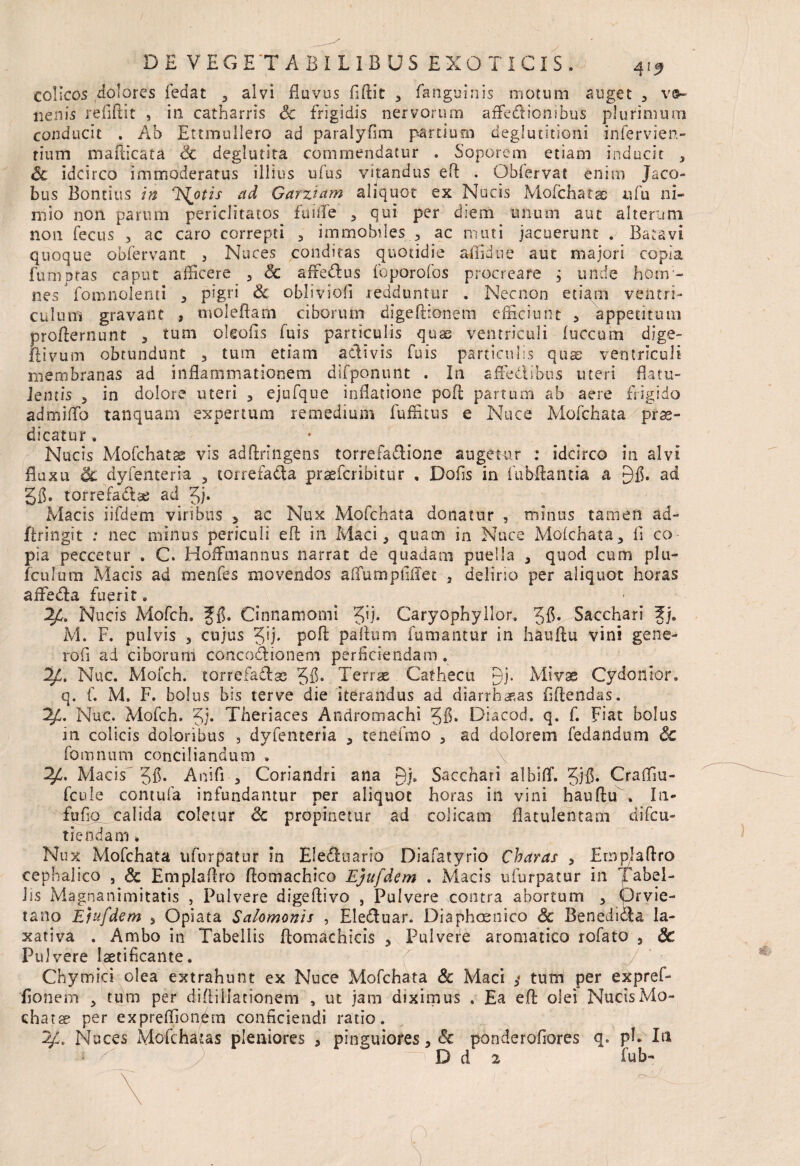 colicos dolores fedat 3 alvi fluvus fiftit , fanguinis motum auget , ve¬ nenis refiftit , in catharris Sc frigidis nervorum affe&ionibus plurimum conducit . Ab Ettmullero ad paralyfim partium deglutitioni irifervien- tium mafticata Sc deglutita commendatur . Soporem etiam inducit , Sc idcirco immoderatus illius ufus vitandus efl . Obfervat enim Jaco- bus Bontius in Ilotis ad Garziam aliquot ex Nucis Mofchatae nfu ni¬ mio non parum periclitatos fuitfe , qui per diem unum aut alterum non fecus , ac caro correpti , immobiles , ac muti jacuerunt . Batavi quoque obfervant , Nuces conditas quotidie aflidue aut majori copia fumpras caput afficere 5 Sc affedlus foporofos procreare ; unde horn- nes' fomnolenti , pigri Sc obliviofi redduntur . Necnon etiam ventri¬ culum gravant , malefiam ciborum digeftronem efficiunt , appetitum profternunt , tum oleofis fuis particulis quas ventriculi fuccum dige- fiivum obtundunt , tum etiam adivis fuis particulis quae ventriculi membranas ad inflammationem difponunt . In affectibus uteri flatu- Jemis , in dolore uteri 3 ejufqtie inflatione pofl; partum ab aere frigido admiflo tanquam expertum remedium fuffitus e Nuce Mofchata prae¬ dicatur , Nucis Mofchatse vis adftringens torrefadione augetur : idcirco in alvi fluxu & dyfenteria , torrefada prsefcribitur » Dofis in fubftantia a gfl. ad gffi torrefadae ad gj. Macis iifdem viribus , ac Nux Mofchata donatur , minus tamen ad- firingit : nec minus periculi eft in Maci > quam in Nuce Mofchata, fi co pia peccetur . C. Hoffmannus narrat de quadam puella , quod cum plu- fculum Macis ad menfes movendos affumpfiflet 5 delino per aliquot horas affeda fuerit Nucis xMofch. ffi. Cinnamomi gij. Caryophyllor, gfi. Sacchari Jj. M. F. pulvis , cujus gij. pofl; paflum fumantur in hauflu vini gene- rofi ad ciborum concodionem perficiendam. Id. Nuc. Mofch. torrefadas gfl. Terrae Cathecu yj. Mivae Cydonior. q. f. M. F. bolus bis ter ve die iterandus ad diarrhoeas fidendas. Nuc. Mofch. gj. Theriaces Andromacni gfi. Diacod. q. f. Fiat bolus in colicis doloribus , dyfenteria , tenefmo , ad dolorem fedandum Sc fomnum conciliandum . Macis gfi. Anifi , Coriandri ana Sacchari albiflf. gjfi. Crafliu- fcule contufa infundantur per aliquot horas in vini hauflu . In- fufio calida coletur Sc propinetur ad colicam flatulentam difeu- tiendam ■. Nux Mofchata ufurpatur in EIe£iuario Diafatyrio Charas , Emplaflro cephalico , & Emplaflro flomachico Ejufdem . Macis ufurpatur in Tabel¬ lis Magnanimitatis , Pulvere digeflivo , Pulvere contra abortum , Orvie¬ ta no Efufdem , Opiata Salomonis , Eledtuar. Diaphcenico Sc Beneditfla la¬ xativa . Ambo in Tabellis ftomachicis , Pulvere aromatico rofato 5 Sc Pulvere laetificante. / Chytri ici olea extrahunt ex Nuce Mofchata Sc Maci tum per expref- fionem , tum per diftiliationem , ut jam diximus . Ea efl olei NucisMo- chatae per expreffiondm conficiendi ratio. 2/L Nuces Mofchatas pleniores , pinguiores, Sc ponderofiores q. pE Iti • T D d 2 fub- >0^