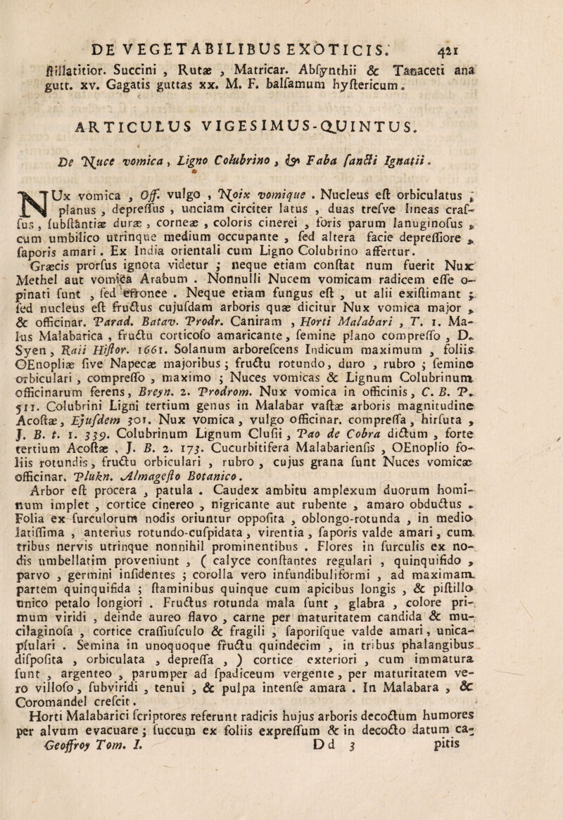 ftillatmor. Succini , Rutae , Matricar. Abfynthii Sc Tasaceti ana gutt, xv. Gagatis guttas xx, M. F. balfamum hydericum. ARTICULUS VIGESIMUS -Q.UINTUS, De Ts^uce vomica , Ligno Colubrino i & Laba fanfti Ignatii. NUx vomica , Ojf. vulgo , TSfoix vomique . Nucleus ed orbiculatus t planus , depreffus , unciam circiter latus , duas trefve lineas craf- fu 5 , fubft&ntias durss , corneae , coloris cinerei , foris parum lanuginofus p cum umbilico utrinque medium occupante , fed altera facie depreffiore j, faporis amari. Ex India orientali cum Ligno Colubrino affertur. Grascis prorfus ignota videtur ; neque etiam condat num fuerit Nux Methel aut vomica Arabum . Nonnulli Nucem vomicam radicem effe o~ pinati funt , fed effonee . Neque etiam fungus ed , ut alii exidimant 3 fed nucleus ed frudlus cujufdam arboris quae dicitur Nux vomica major p & officinar. Tarad. Batav. Trodr. Caniram , Horti Malabari , T. 1. Ma¬ lus Malabarica , fru&u corticofo amaricante, femine plano compreffo , Syen , Raii Hiftor. 1661. Solanum arborefcens Indicum maximum , foliis GEnoplias five Napecae majoribus; fru#u rotundo, duro , rubro ; femine orbiculari , compreflo , maximo ; Nuces vomicas & Lignum Colubrinum officinarum ferens, Breyn* 2. Trodrom. Nux vomica in officinis, C. B. P. 5it. Colubrini Ligni tertium genus in Malabar vadae arboris magnitudine Acodae, Ejufdem ?oi. Nux vomica, vulgo officinar. comprefla, hirfura , J. B. t. 1. 339. Colubrinum Lignum Clufii, Tao de Cobra didhmi , forte tertium Acodae , J. B. 2. 173, Cucurbitifera Malabarienfis , OEnoplio fo¬ liis rotundis, frudlu orbiculari , rubro, cujus grana funt Nuces vomicae officinar. Tlukn. mage flo Botanico. Arbor ed procera , patula • Caudex ambitu amplexum duorum homi¬ num implet , cortice cinereo , nigricante aut rubente , amaro obdudlus ► Folia exfurculorum nodis oriuntur oppofita , oblongo-rotunda , in media latiffima , anterius rotundo-cufpidata, virentia , faporis valde amari, cum. tribus nervis utrinque nonnihil prominentibus . Flores in furculis ex no¬ dis umbellatim proveniunt , ( calyce condantes regulari , quinquifido * parvo , germini infidentes ; corolla vero infundibuliformi , ad maximam, partem quinquifida ; daminibus quinque cum apicibus longis , Sc piftillo unico petalo longiori . Frudlus rotunda mala funt , glabra , colore pri¬ mum viridi , deinde aureo flavo , carne per maturitatem candida Sc mu- cilaginofa , cortice craffiufculo Sc fragili , faporifque valde amari, unica- pfulari . Semina in unoquoque frudfu quindecim , in tribus phalangibus difpofita , orbiculata , deprefla , ) cortice exteriori , cum immatura funt , argenteo , parumper ad fpadiceum vergente, per maturitatem ve¬ ro villofo, fubviridi , tenui , Sc pulpa intenfe amara . In Malabara , Sc Coromandel crefcit. Horti Malabarici fcriptores referunt radicis hujus arboris dccodlum humores per alvum evacuare; luccurn ex foliis expreffum Sc in decodlo datum ca- Oeoffroy Tom. L D d 3 pitis