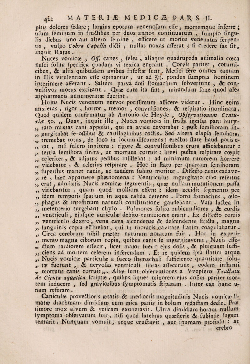 pitis dolores fedare; largius epotum venenofum ede , mortemque inferre £ ufum feminum in frudibus per duos annos continuatum , fumpto lingu¬ lis diebus uno aut altero femine , efficere ut morius venenatus ferpen- tis , vulgo Cobra Capella didi , nullas noxas afferat ; fi credere fas fit, inquit Rajus . Nuces vomicae , Ojf. canes , feles , aliaque quadrupeda animalia coeca nafci folita fpecifica quadam vi texica enecant . Corvis pariter , coturni¬ cibus, & aliis quibufdam avibus infeftae funt. Medici fere omnes tantam in illis virulentiam effe opinantur , ut ad Jij* pondus fumptas hominem interimere afferant . Saltem parva dofi ftomachum fubvertunt , Se coti- vulfivos motus excitant . Quae cufn ita fint , mirandum fane quod ale- xipharmacis annumeratae fuerint. Hujus Nucis venenum nervos potiffimum afficere videtur . Hinc enim anxietas , rigor , horror , tremor , convulfiones, Sc refpiratio inordinata. Quod quidem confirmatur ab Antonio de Heyde , QbJervationum Centu¬ ria 50. ,, Duas, inquit ille , Nuces vomicas in frufta incifas pani buty- ,, rato mixtas cani appofui, qui ea avide devorabat ; poft fernthoram in- >5 gurgitabat fie^affibus Sc cartilaginibus codis. Sed altera elapfa femihora, „ tremebat totus, de loco in locum difcurrens : eredus ftare haud potis e- ,, rat , nifi fulcro innitens : rigore Sc convulfionibus crura afficiebantur : ,, tertia femihora finita, ut mortuus corruit: brevi poftea refpirare coepit ,3 celeriter, Sc adjutus pedibus infiftebat : ad minimum rumorem horrere ,3 videbatur , & celerius refpirare . Hoc in ftatu per quartam femihoram ,, fuperftes manet canis, ac tandem fubito moritur. Diffcdo canis cadave- ,3 re , haec apparuere phaenomena : Ventriculus ingurgitato cibo refertus ,3 erat 3 admixtis Nucis vomicae Tegmentis, quae nullam mutationem paffa 3, videbantur , quam quod molliora effient : idem accidit fegmento per 33 idem temporis fpatium in aqua calida detento . Porro flomachus 5 aefo- ,3 phagus & inteflinum naturali conftitutione gaudebant . Vafa ladea in 9, melenterio turgebant chylo . Pulmones folito rubicundiores , Sc cordis ,3 ventriculi , ejufque auriculae debito tumidiores erant. Ex diffiedo cordis 3, ventriculo dextro, vena cava alcendente Sc defcendente ftrida , magna 3, fanguinis copia effluebat, qui in thoracis .cavitate ftatim coagulabatur. „ Circa cerebrum nihil praeter naturam notatum fuit . Hoc in experi- 3, mento magna ciborum copia, quibus canis fe ingurgitaverat, Nucis effie- dum tardiorem effecit, licet major fuerit ejus dofis , Sc plufquam fuffi- ,3 ciens ad mortem celerem inferendam . Et re quidem ipfa ftatim atque „ Nucis vomicae particulae a fucco ftomacbali fufficiente quantitate folu- „ tae fuerunt , & nervofas ventriculi fibras affecerunt , eodem inftanti ,, mortuus canis corruit,,. Aliae funt obfervationes a Vvepfero Tra&atu de Cicuta aquatica fcriptae , quibus liquet minorem ejus dofim pariter mor¬ tem inducere , fed gravioribus fymptomatis ftipatam . Inter eas hanc u- nam referam. Caniculae provedioris aetatis Sc mediocris magnitudinis Nucis vomicae li¬ matae drachmam dimidiam cum mica panis in bolum redadam dedit. Prae timore mox alvum Sc veficam exoneravit. Ultra dimidiam horam nullum fymptoma obfervatum fuit, nifi quod latebras quaefierit Sc fubinde fugam tentarit. Nunquam vomuit, neque erudgvit , aut fpumam profudit : at crebro