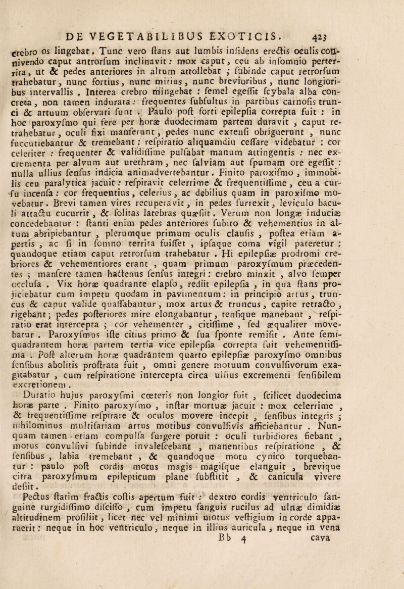 crebro os lingebar, Tunc vero flans aut lumbis infidens eredis oculiscoti- nivendo caput antrdrfum inclinavit: mox caput, ab infomnio perter¬ rita, ut Sc pedes anteriores in altum attollebat ; fpbinde caput retrorfum trahebatur, nunc fortius, nunc mitius, nunc brevioribus, nunc longiori¬ bus intervallis . Interea crebro mingebat : femel egeffit fcybala alba con¬ creta, non tamen indurata: frequentes fubfultus in partibus carnofis trun¬ ci & artuum obfervati funt v Paulo poft forti epilepfia correpta fuit : in hoc paroxyfmo qui fere per horae duodecimam partem duravit , caput re¬ trahebatur, oculi fixi manferpnt, pedes nunc extetifi obriguerunt , nunc fuccutiebantur Sc tremebant / refpiratio aliquamdiu ceflfare videbatur : cor celeriter : frequenter Sc validiffime pulfabat manum attingentis : nec ex¬ crementa per alvum aut urethram , nec falviam aut fpuraam ore egeffit : nulla ullius fenfus indicia animadvertebantur. Finito paroxifmo , immobi¬ lis ceu paralytica jacuit: refpiravit celerrime Sc frequentiffime , ceu a cur- incenfa : cor frequentius, celerius, ac debilius quam in paroxifmo mo¬ vebatur. Brevi tamen vires recuperavit, in pedes furrexit, leviculo bacu~ Ii attaftu cucurrit, Sc folitas latebras qusefut. Verum non longae inducis concedebantur : flanti enim pedes anteriores fubito Sc vehementius in al¬ tura abripiebantur , plerumque primum oculis claufis , poflea etiam a~ pertls , ac fi in fomno territa fuiftet , ipfaque corna vigil pateretur ; quandoque etiam caput retrorfum trahebatur . Hi epilepfiae prodromi cre¬ briores Sc vehementiores erant , quam primum paroxyfmum praeceden¬ tes ; manfere tamen hadtenus fenfus integri: crebro minxit , alvo femper occlufa . Vix horae quadrante elapfo, rediit epilepfia , in qua flans pro¬ jiciebatur cum impetu quodam jn pavimentum: in principio artus, trun¬ cus & caput valide quaffabantur , mox artus & truncus, capite retradio , rigebant; pedes pofleriores mire elongabantur, tenfique manebant ,^refpi- ratio erat intercepta ; cor vehementer , citiffime , fed aequaliter move¬ batur . Paroxyfmus ifle citius primo Sc fua fponte remifit . Ante femt- quadrantem horse partem tertia vice epilepfia correpta fuit vehementiffi- ma . Pofl alterum horae quadrantem quarto epilepfiae paroxyfmo omnibus fenfibus abolitis proflrata fuit , omni genere motuum convulfivorum exa¬ gitabatur , cum refpiratione intercepta circa ullius excrementi fenfibilem excretionem . Duratio hujus paroxyfmi coeteris non longior fuit , fcilicet duodecima horae parte . Finito paroxyfmo , inflar mortuae jacuit : mox celerrime a Sc frequentiffime relpirare Sc oculos movere incepit , fenfibus integris ; nihilominus multifariam artus motibus convulfivis afficiebantur . Nun¬ quam tamen-etiam compujfa furgere potuit : oculi turbidiores fiebant , motus convulfiyi fubinde invalefcebant , manentibus refpiratione , Sc fenfibus , labia tremebant , Sc quandoque motu cynico torqueban¬ tur : paulo pofl cordis motus magis magifque elanguit , brevjque citra paroxyfmum epilepticum plane fubflitit , Sc canicula vivere defiit. Pedius flarim fradlis coflis apertum fuit : dextro cordis ventriculo fan- guine turgidiffimo difcilfo , cum impetu fanguis rucilus ad ulnae dimidise altitudinem profiliit, licet nec vel minimi motus vefligium in corde appa¬ ruerit: neque in hoc ventriculo, neque in illius auricula, neque in vena B b 4 cava