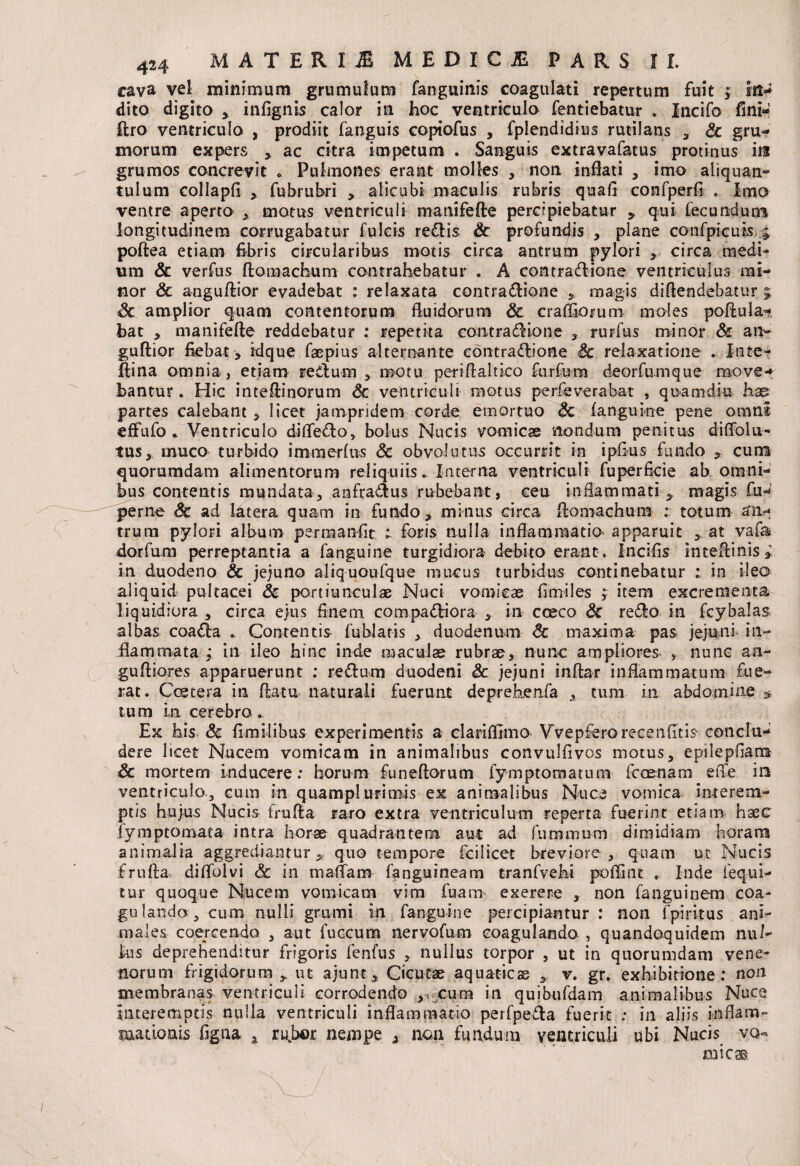 cava vel minimum grumulum fanguinis coagulati repertum fuit ; in¬ dito digito , infignis calor in hoc ventricula fentiebatur . Incifo fini** flro ventriculo , prodiit fanguis copiofus , fplendidius rutilans , Sc gru¬ morum expers , ac citra impetum . Sanguis extravafatus protinus in grumos concrevit * Pulmones erant molles * non inflati , imo aliquan¬ tulum collapfi , fubrubri , alicubi maculis rubris quafi confperfi . imo ventre aperto , motus ventriculi manifefte percipiebatur , qui fecundum longitudinem corrugabatur fulcis redlis Sc profundis , plane confpicuis poftea etiam fibris circularibus motis circa antrum pylori , circa medi¬ um & verfus ftomachum contrahebatur . A contradtione ventriculus mi¬ nor & a-nguftior evadebat : relaxata contradlione , magis diftendebatur j Sc amplior quam contentorum fluidarum Sc crafliomm moles poftula- bat , manifefte reddebatur ; repetita eontra<ftione , rurfus minor Sc an- guftior fiebat , idque faepius alternante contraflione Sc relaxatione . Inte- jftina omnia, etiam re dum , motu periftaltico furfura deorfumque move¬ bantur . Hic inteftinorum Sc ventriculi motus pe rfe ve rabat , quam diu has partes calebant, licet jampridem corde emortuo Sc (anguine pene omni e(Fufo . Ventriculo diffe&o, bolus Nucis vomicae nondum penitus diffolu- tus, muco turbido immerfus Sc obvolutus occurrit in ipfius fundo , cum quorumdam alimentorum reliquiis. Interna ventriculi fuperficie ab omni¬ bus contentis mundata, aofradus rubebant, ceu inflammati magis fu«* perne Sc ad latera quam in fundo, minus circa ftomachum : totum an¬ trum pylori album pernaanfit r foris nulla inflammatio apparuit , at vafa dorfum perreptantia a fanguine turgidiora debito erant» Incifis inteftinis , in duodeno Sc jejuno aliquoufque mucus turbidus continebatur : in ileo aliquid pultacei Sc portiunculae Nuci vomicae fimiles , item excrementa liquidiora , circa ejus finem, compa&iora , in cceco Sc reflo in fcybalas albas coafla » Contentis fublatis , duodenum Sc maxima pas jejuni in¬ flammata ; in ileo hinc inde maculae rubrae, nunc ampliores , nunc an- guftiores apparuerunt : reflum duodeni Sc jejuni inftar inflammatum fue¬ rat. Ceetera in ftatu naturali fuerunt deprekenfa , tum in abdomine * tum in cerebro . Ex his Sc (imilibus experimentis a clari (fimo Vvepfero reeenfltis conclu¬ dere hcet Nucem vomicam in animalibus convulfivos motus, epilepfiam Sc mortem inducere: horum funeftorum fymptomatum fcoenam efte in ventriculo3 cum in quampl uriniis ex animalibus Nuce vomica interem¬ ptis hujus Nucis frufta raro extra ventriculum reperta fuerint etiam haec fymptomata intra horae quadrantem, aut ad furaomm dimidiam horam animalia aggrediantur,, quo tempore fcilicet breviore , quam ut Nucis frufta diflblvi Sc in maflam fanguineam tranfvehi poflint , Inde fequi- tur quoque Nucem vomicam vim fuam ex ere re , non fanguinem coa¬ gulando cum nulli grumi in fanguine percipiantur: non fpiritus ani¬ males coercendo , aut fuccum nervofum coagulando , quandoquidem nul¬ lus deprehenditur frigoris fenfus , nullus torpor , ut in quorumdam vene¬ tiorum frigidorum , ut ajunt, Cicutae aquaticae , v. gr. exhibitione: non membranas ventriculi corrodendo , cum in quibufdam animalibus Nuce interemptis nulla ventriculi inflammatio perfpe&a fuerit : in aliis inflam¬ mationis figna ^ rubor nempe , nan fundum ventriculi ubi Nucis vq-