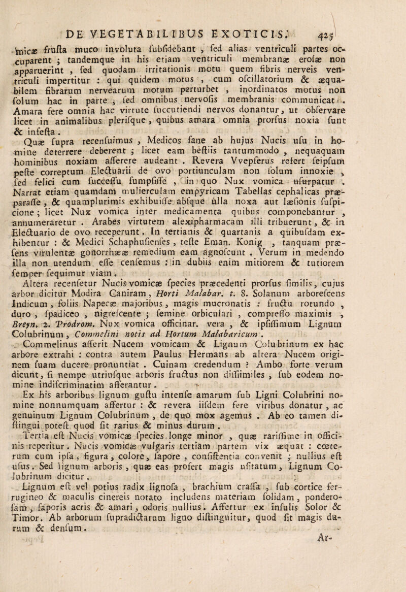 inicse frufta muco involuta fubfidebant , fed alias ventriculi partes oc« cuparent ; tandemque in his etiam ventriculi membranae erofae non apparuerint , fed quodam irritationis motu quem fibris nerveis ven¬ triculi impertitur : qui quidem motus , cum ofcillatorium Sc aequa¬ bilem fibrarum nervearum motum perturbet , inordinatos motus noti folurn hac in parte 5 fed omnibus nervofis membranis communicat .<-• Amara fere omnia hac virtute fuccutiendi nervos donantur, ut obfervare licet in animalibus plerifque , quibus amara omnia prorfus noxia funt Sc infefta . .: ; Quse fupra recenfuimus , Medicos fane ab hujus Na cis ufu in ho¬ mine deterrere deberent , licet eam beftiis tantummodo , nequaquam hominibus noxiam afferere audeant . Revera Vvepferus refert feipfum pede correptum Ele&uarii de ovo portiunculam non folum innoxie , fed felici cum fuccelTu fumpfiffe , in quo Nux vomica ufurpatur . Narrat etiam quamdam mulierculam empyricam Tabellas cephalicas pfae- parafife , & quamplurimis exhibuiffe abfque ulla noxa aut lasfionis fufpi- cione; licet Nux vomica inter medicamenta quibus componebantur , annumeraretur . Arabes virtutem alexipharmacam illi tribuerunt, Sc in Eleduario de ovo receperunt. In tertianis Sc quartanis a quibufdam ex¬ hibentur : Sc Medici Schaphufienfes , tefte Eman. Konig , tanquam prae- fens virulentas gonorrhaeas remedium eam agnofeunt * Verum in medendo illa non utendum efife cenfemus : in dubiis enim mitiorem Sc tutiorem femper fequimur viam. Altera recenfetur Nucis vomicas fpecies praecedenti prorfus fimilis, cujus arbor dicitur Modira Caniram , Horti Malabar. t. 8. Solanum arborefeens Indicum , foliis Napecas majoribus * magis mucronatis : frudu rotundo , duro , fpadiceo , nigreicente ; femine orbiculari , compreflb maximis , Breyn. 2. Trodrom. Nux vomica offici nar. vera , Sc ipfiffimum Lignum Colubrinum , Comme lini notis ad Hortum Malabar i cum . Commelinus afferit Nucem vomicam Sc Lignum Colubrinum ex hac arbore extrahi : contra autem Paulus Hermans ab altera Nucem origi¬ nem fuam ducere pronuntiat . Cuinam credendum ? Ambo forte verum dicunt, fi nempe utriufque arboris frudus non diffiimiles , fub eodem no¬ mine indiferiminatim afferantur. -*• Ex his arboribus lignum gudu intenfe amarum fub Ligni Colubrini no¬ mine nonnumquam affertur : Sc revera iifdem fere viribus donatur , ac genuinum Lignum Colubrinum , de quo mox agemus . Ab eo tamen di- flingui poted quod fit rarius Sc minus durum . Tertia eft Nucis vomicas fpecies longe minor , quae rariffime in offici¬ nis-repentur. Nucis vomicae vulgaris tertiam partem vix aequat : coete- rum cum ipfa , figura, colore, fapore , confidentia convenit ; nullius ed ufus. Sed iignum arboris, quas eas profert magis ufitatum, Lignum Co¬ lubrinum dicitur. c Lignum ePc vel potius radix lignofa , brachium craffa , fub cortice fer¬ rugineo Sc maculis cinereis notato includens materiam folidam , pondero- fam, faporis acris Sc amari, odoris nullius. Affertur ex infulis Solor & Timor. Ab arborum fupradidarum ligno didingfiitur, quod fit magis du¬ rum Sc denfum.