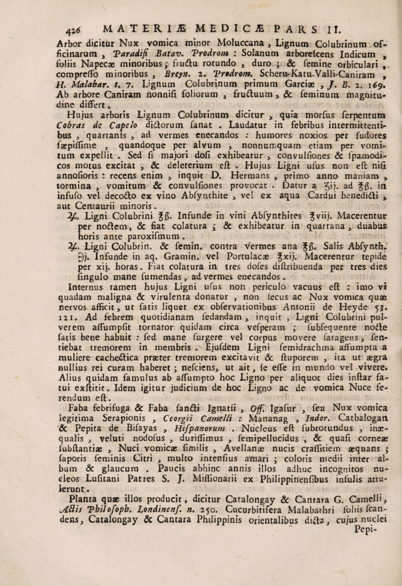 Arbor dicitur Nux vomica minor Moluccana * Lignum Colubrinum ofV ficinarum a Taradifi Batav. Vrodrom : Solanum arboreicens Indicum B foliis Napecae minoribus; frtidu rotundo , duro ; & femine orbiculari , comprelfo minoribus , Breyn. 2. Vrodrom. Scheru>Katu-Valli~Caniram , H. Malabar. t. 7. Lignum Colubrinum primum Garciae , /. B. 2. 169. Ab arbore Caniram nonnifi foliorum * fruduum 3, Sc feminum magnitu¬ dine differt * Hujus arboris Lignum Colubrinum dicitur y quia morfus ferpentum Cobrai de Capelo didorum fanat . Laudatur in febribus intermittentia bus 3 quartanis > ad vermes enecandos : humores noxios per fudores faepiflime , quandoque per alvum * nonnumquam etiam per vomi¬ tum expellit e Sed fi majori dofl exhibeatur x convulfianes Sc fpamodi- cos motus excitat Sc deleterium efl . Hujus Ligni ufus non efl ni fi annofioris t recens enim * inquit D. Herma ns * primo anno maniam > tormina , vomitum & convulfianes provocat . Datur a 51 j. ad in infufo vel decodo ex vino Abfynthite x vel ex aqua Cardui bene didi , aut Centauri i minoris.. . Ligni Colubrini Jfi. Infunde in vini Abfynthites Jviij. Macerentur per nodem, Sc fiat colatura ; Sc exhibeatur in quartanax duabus horis ante paroxifmum . Ligni Colubrin. Sc femin. contra vermes ana Jfi. Salis Abfynth* 0j.. Infunde in aq. Gratii in. vel Portulacae Jxij. Macerentur tepide per xiju horas. Fiat colatura in tres dofes diflribuenda per tres dies fingulo mane fumendas, ad vermes enecandos. Internus tamen hujus Ligni ufus non periculo vacuus efl : imo vi quadam maligna & virulenta donatur , non fecus ac Nux vomica quae nervos afficit, ut fatis liquet ex obfervationibus Antonii de Heyde 52. i2i.. Ad febrem quotidianam fedandam x inquit , Ligni Colubrini pul¬ verem affumpfit tornator quidam circa vefperam ; fubfequente node fatis bene habuit .* fed mane furgere vel corpus movere fat agens, fen- tiebat tremorem in membris .. Ejufdem Ligni femidrachma affumpta a muliere cachedica praeter tremorem excitavit Sc fluporem , ita ut aegra nullius rei curam haberet ; nefeiens, ut ait, fe effe in mundo vel vivere. Alius quidam famulus ab affumpto hoc Ligno per aliquot dies inflar fa¬ tui exflitit. Idem igitur judicium de hoc Ligno ac de vomica Nuce fe¬ rendum efl. Faba febrifuga Sc Faba fandi Ignatii 5 Offl Igafur , feu Nux vomica legitima Serapionis , Ceorgii Camelli t Mananag , Indor. Catbalogan Sc Pepita de Bifayas , Hifpanorum . Nucleus efl fubrotundus , inae¬ qualis , veluti nodofus , durillimus , femipeliucidus , & quafl corneae fubflantiae > Nuci vomicae fimilis , Avellanas nucis craffitiem aequans ; faporis feminis Citri , multo intenfius amari ; coloris medii inter al¬ bum Sc glaucum .. Paucis abhinc annis illos adhuc incognitos nu¬ cleos Lufitani Patres S. J. Miffionarii ex Philippinenfibus infulis attu¬ lerunt . Planta quae illos producit, dicitur Catalongay Sc Cantara G. Camelli, JLttis Tbilofopb. Londinettf. n. 250. Cucurbitifera Malabathri foliis fcan- dens, Catalongay Sc Cantara Philippinis orientalibus dida, cujus nuclei