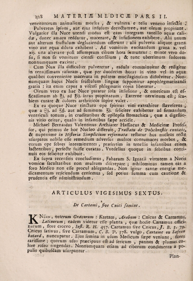 venenatorum animalium morfus , Sc vulnera e telis veneno infedtls T Pulverem ipfom , aut ejus infufum deco&umve, aut oleum propinant. Vulgatior illa Nuce utendi modus eft eam integram tantillo aquae cali¬ dae , donec amara reddatur, macerare, Sc infufionem exhibere. Alii unum aut alterum fruftulum deglutiendum offerunt : alii pulveris aliquot grana vino aut aqua diluta exhibent . Ad vomitum excitandum grana x. vel xij. urta alterave poft affumptum cibum hora iwmuntur : minor vero do¬ lis 3 fi non fit vomitum ciendi confilium ; & tunc uberrimum fudorem nonnumquam excitat. Cum Nux illa difficulter pulveretur , radula comminuitur Sc redigitur in tenujffimam rafuram , quae per duodecim horas in vino vel in aqua qualibet conveniente macerata in pultem mucilaginofam dilfolvitur. Non¬ numquam hujus Nucis fruftulum linguae fupponitur apophlegmatizandi gratia : ita enim caput a vifcofi phlegmatis copia liberatur . Oleum vero ex hac Nuce paratur fola infuiione , Sc emeticum eft ef- ficalfimum ab Jj. ad %\j. intus propinatum . Externe nervinum eft ; fca- biem curare Sc dolores arthriticos fopire valet. Ex ea quoque Nuce tin&ura ope Epiri tus vini extrahitur flavefcens , quae a gj. ad gft. aut ad fummum feliciter exhibetur ad firmandum ventriculi tonum, in cruditatibus Sc epilepfia ftomachica , quae a digeftio» nis vitio oritur, qualis in infantibus faepe accidit. Michael Bernardus Valentinus Archiater Haffiacus & Medicinae Profef- for, qui primus de hoc Nucleo differuit-, Trattatu de Volychreftis exoticis, Sc nuperrime in Hiftoria Simplicium reformata teftatur hos nucleos redle ufurpatos nobile effe remedium adverfus multos contumaces morbos , Sc eorum ope febres intermittentes , praefertim in tenellis infantibus etiam la&entibus, perfe&e fuiffe curatas. Vvedelius quoque in febribus conti¬ nuis eos feliciter exhibuit. Ex fupra recenfitis concludimus , Fabarum S. Ignatii virtutem a Nucis vomicx facultatibus non multum difcrepare ; nihilominus tamen eas a foro Medico non effe procul ablegandas. Non igitur tantae energiae me¬ dicamentum rejiciendum cenfemus , fed potius fumma cum cautione Sc prudentia e(fe adminiftrandum, ARTICULUS VIGESIMUS SEXTUS- De C arta mi, five Cnici femine. NiW, veterum Gracorum : Kartam, *Arabum : Cnicus & Cartamus^ XV Latinorum; eadem videtur effe planta , quae hodie Cartamus offici¬ narum , flore croceo, Inft. R. H. 457. Cartamus five Cnicus,J. B. 3. 79* Cnicus fativus, five Cartamum, C. B. T. 378. vulgo, Cartame ou Safrart batard, nuncupatur. Ejus femina in ufum Medicum faepe veniunt, (flores rariffime ; quorum ufus praecipuus eft ad fericum , pannos Sc plumas co¬ lore rofeo tingendas . Nonnumquam etiam ad ciborum condimenta a po¬ pulis quibufdam ufurpantur. Plan-