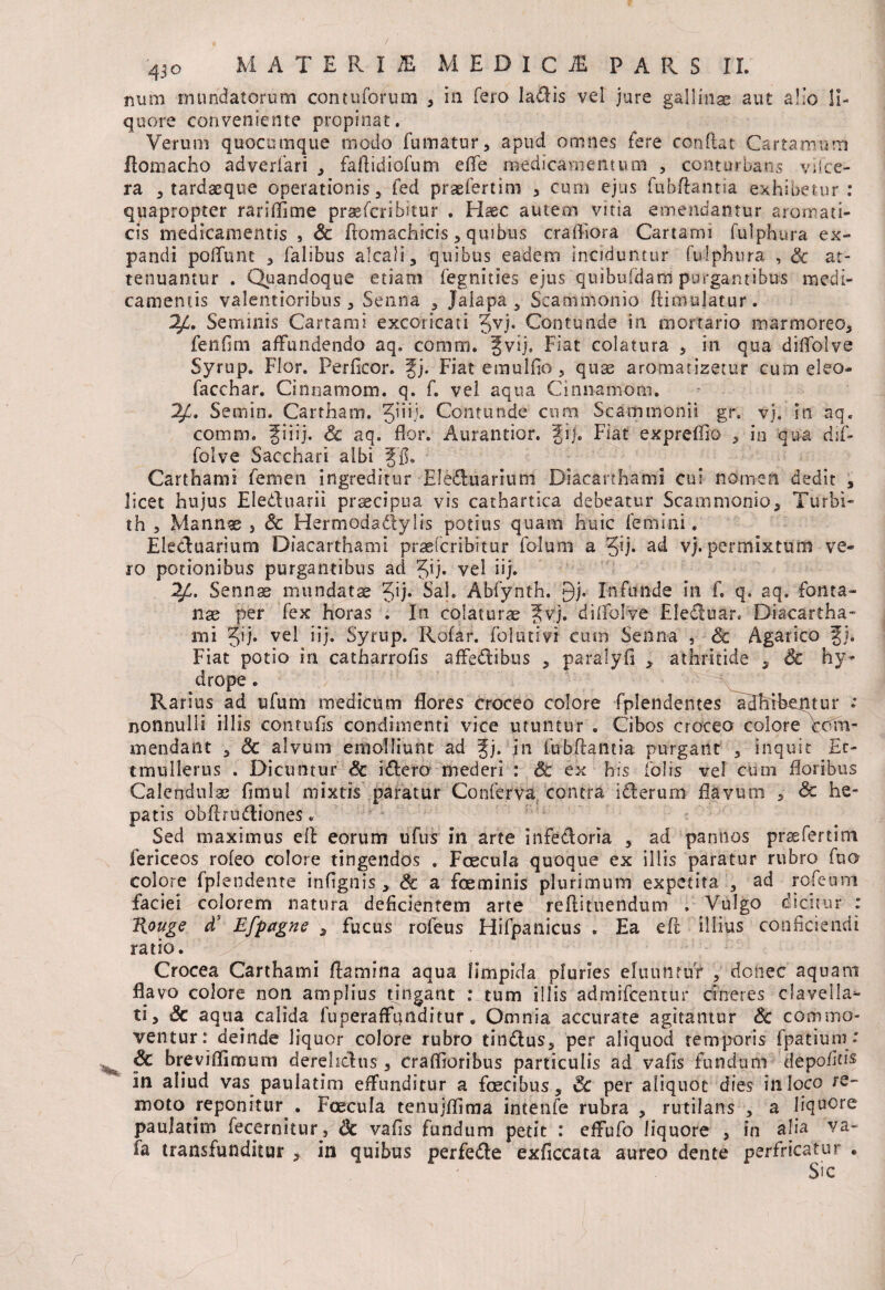 num inundatorum con tu forum , in fero ladlis vei jure gallinae aut a!’o li¬ quore conveniente propinat. Verum quocumque modo fumatur, apud omnes fere conftat Cartamum Ilomacho adverfari , faftidiofum effe medicamentum , conturbans viice- ra , tardaeque operationis, fed praefert im 3 cum ejus fubftantia exhibetur: quapropter ranfifime praefcribitur . Haec autem vitia emendantur aromati¬ cis medicamentis , Sc ftomachicis, quibus crafl-lora Cartami fulphura ex¬ pandi poliunt , falibus alcali, quibus eadem inciduntur fulphura , Sc at¬ tenuantur . Quandoque etiam fegnities ejus quibuldam purgantibus medi¬ camentis valentioribus , Senna , Jalapa 3 Scammonio ftimulatur. 2/h Seminis Cartami excoricati Jvj. Contunde in mortario marmoreo, fenflm affundendo aq. coram. Jvij. Fiat colatura , in qua diftolve Syrup. Flor. Perficor. fj. Fiat emulfio, quae aromatizetur cum eleo- facchar. Cinnamom. q. f. vel aqua Cinnamom. 2/C. Semin. Cartham. 5’R* Contunde cum Scammonii gr. vj. in aq, comoi. giiij. & aq. flor. Aurantior. gij. Fiat expreffio , in qua dif- folve Sacchari albi gfh Carthami femen ingreditur Eledluarium Diacarthami cui nomen dedit , licet hujus Eleduarii praecipua vis cathartica debeatur Scammonio, Turbi- th , Mannae 3 Sc Hermodadtylis potius quam huic femini. Elecluarium Diacarthami praefcribitur fo-lum a Q). ad vj. permixtum ve¬ ro potionibus purgantibus ad Jij* vel iij. 2£. Sennae mundatae Jij. Sal. Abfynth. 9j. Infunde in f. q. aq. fonta¬ nae per fex horas . In colaturae gvj. diffolve FJecluar, Diacartha¬ mi Jij. vel iij. Syrup. Rofar. folutivi cum Senna , & Agarico gj. Fiat potio in catharrofis affedlibus , paralyfi , athritide 5 Sc hy¬ drope . Rarius ad ufum medicum flores croceo colore fplendentes adbibcptur .* nonnulli illis contufis condimenti vice utuntur . Cibos croceo colore com¬ mendant , Sc alvum emolliunt ad gj. in fubftantia purgant , inquit £c- tmullerus . Dicuntur Sc idlero mederi : Sc ex his folis vel cum floribus Calendulae flmul mixtis paratur Conferva contra i dierum flavum , Sc he¬ patis obftrudtiones. Sed maximus eft eorum ufus in arte infettoria , ad pannos pfsefertim fericeos rofeo colore tingendos . Foecula quoque ex illis paratur rubro fuo colore fplendente infignis, Sc a fceminis plurimum expetita , ad rofeum faciei colorem natura deficientem arte reftituendum . Vulgo dicitur : Rouge d5 Efpagne , fucus rofeus Hifpanicus . Ea eft illius conficiendi ratio. ! ’ Crocea Carthami flamina aqua limpida pluries eluuntur , donec aquam flavo colore non amplius tingant : tum illis admifcentur cineres clavella- ti, & aqua calida fuperaffunditur. Omnia accurate agitantur & commo¬ ventur: deinde liquor colore rubro tindlus, per aliquod temporis fpatium •' Sc breviflimurn derelictus 3 craflioribus particulis ad vafis fundum depolitis in aliud vas paulatim effunditur a fcecibus, & per aliquot dies in loco re¬ moto reponitur^. Foecula tenujflima intenfe rubra , rutilans , a liquore paulatim fecernitur, Sc vafis fundum petit : effufo liquore , in alia va- fa transfunditur , in quibus perfedle exficcata aureo dente perfricatur .