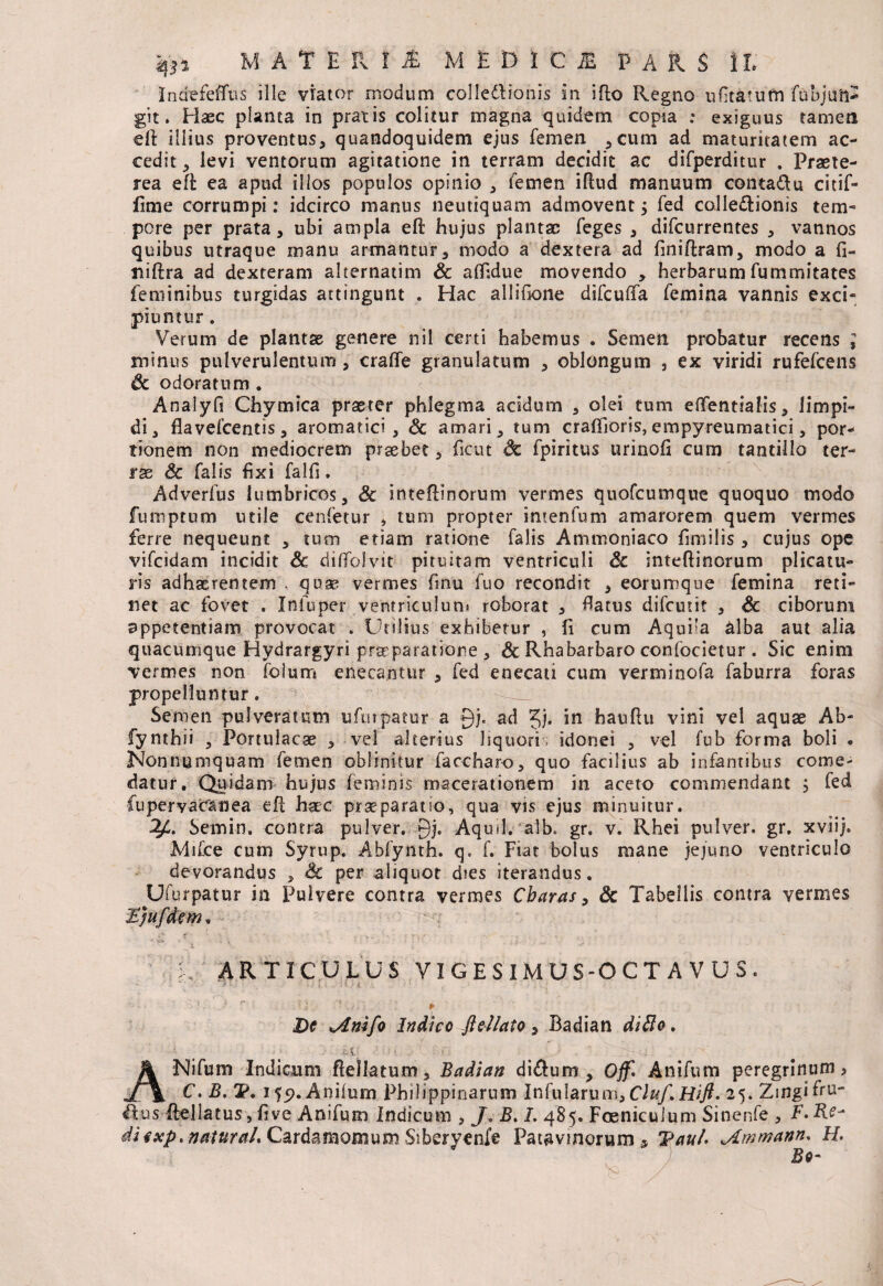 Indefeflus ille viator modum colledlionis in ifto Regno ufitatum fubjuft* git. Haec planta in pratis colitur magna quidem copia .* exiguus tamen eft illius proventus, quandoquidem ejus femen ,cum ad maturitatem ac¬ cedit, levi ventorum agitatione in terram decidit ac difperditur . Praete¬ rea eft ea apud illos populos opinio , femen iftud manuum conta&u citif- fime corrumpi: idcirco manus neutiquam admovent 5 fed collectionis tem¬ pore per prata, ubi ampla eft hujus plantae feges , difeurrentes , vannos quibus utraque manu armantur, modo a dextera ad ftniftram, modo a fi- niftra ad dexteram alternatim Sc affidue movendo , herbarum fummitates feminibus turgidas attingunt . Hac allifione difcuffa femina vannis exci¬ piuntur . Verum de plantae genere nil certi habemus . Semen probatur recens ; minus pulverulentum, craffe granulatum , oblongum , ex viridi rufefeens Sc odoratum . Analyfi Chymica praeter phlegma acidum , olei tum eflfentialis, limpi¬ di, flavefcentis, aromatici, <5c amari, tum craifioris, empyreumatici, por¬ tionem non mediocrem praebet, ficut Sc fpiritus urinofi cum tantillo ter¬ rae Sc falis fixi falfi. Adverfus lumbricos, 3c inteftinorum vermes quofeumque quoquo modo fumptum utile cenfetur , tum propter imenfum amarorem quem vermes ferre nequeunt , tum etiam ratione falis Ammoniaco fimilis, cujus ope vifeidam incidit Sc diffolvit pituitam ventriculi Sc inteftinorum plicatu¬ ris adhaerentem , quae vermes finu fuo recondit , eorumque femina reti¬ net ac fovet . Infuper .ventriculum roborat , flatus difeutit , Sc ciborum appetentiam provocat . Utilius exhibetur , fi cum Aqui’a alba aut alia quacumque Hvdrargyri praeparatione , & Rhabarbaro confocietur . Sic enim vermes non folum enecantur , fed enecati cum verminofa faburra foras propelluntur. Semen pulveratutn ufurpatur a 0j. ad Jj. in hauftu vini vel aquse Ab- fynthii , Portulacae , vel alterius liquori, idonei , vel fub forma boli . Nonnumquam femen oblinitur faccharo, quo facilius ab infantibus come¬ datur. Quidam hujus feminis macerationem in aceto commendant , fed fupervacanea eft hac praeparatio, qua vis ejus minuitur. 2p. Semin, contra pulver. Qj. Aquil. alb. gr. v. Rhei pulver, gr. xviij. Mifce cum Syrup. Abfynth. q, f. Fiat bolus mane jejuno ventriculo devorandus , Sc per aliquot dies iterandus. Ufurpatur in Pulvere contra vermes Cbaras, Sc Tabellis contra vermes HJufdem* ARTICULUS VIGESIMUS-OCTAVUS. - - i \ • ; ■ ? r ' J. ' r De tAmfo Indice Jlel/ato, Badian diSlo. - . i; Eii; ■ t - ANifum Indicum ftellatum, Badian di&um , Off. Anifum peregrinum? C. B. V, 155). Anifum Philippinarum Infularum, Hifi. 25. Zingiftn- tlus ftellatus, five Anifum Indicum , J. JS.1. 485. Foenicuium Sinenfe , F.Re- ii exponatur ah Cardamomum Siberyenfe Patavinorum 9 Tau/. jLmmann. H. Bo-