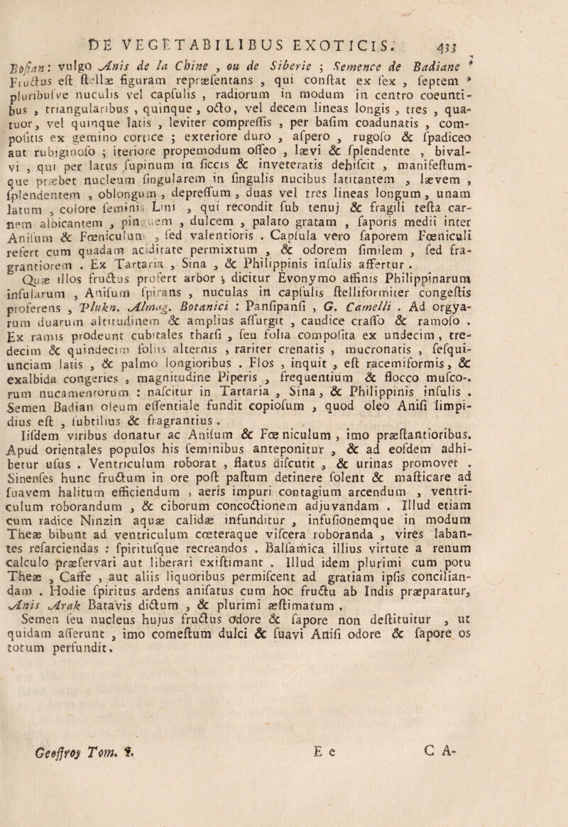 Bojtan: vulgo yLnis de la Chine , ou de Siberie ; Semence de Badiane Ftudius eft ftfilae figuram reprasfentans , qui confiat ex fex , feptem * plunbulVe nuculis vel capfulis , radiorum in modum in centro coeunti¬ bus , triangularibus , quinque, odio, vel decem lineas longis , tres , qua- tuor, vel quinque latis , leviter comprefiis , per bafim coadunatis , com¬ potitis ex gemino conice ; exteriore duro , afpero , rugofo Sc fpadiceo aut ru bigi nolo ; iteriore propetnodum ofifeo , laevi Sc fplendente , bival- que probet nucleum lingularem in fingulis nucibus latitantem , laevem , fplendentem , oblongum, depreflfum , duas vel tres lineas longum , unam latum 3 colore ietmtns Lini , qui recondit fub tenuj Sc fragili tefia car¬ nem albicantem , psn. em , dulcem , palato gratam , faporis medii inter Anitum Sc Fceniculun , fed valentioris . Capfula vero faporem FoeniculI refert cum quadam acidhate permixtum , Ac odorem firmlem , fed fra- grantiorem . Ex Tartaria , Sma , Sc Philippinis infulis affertur . Quae illos frudtus profert arbor '5 dicitur Evonymo affinis Philippinarum infularum , Anifum fpimns , nuculas in capfulis ftelliformiter congefiis proferens , Vlukn. ^Almag. Botanici : Panfipanfi , G. Camelli . Ad orgya- runi duarum altitudinem oc amplius afiurgit , caudice craffo Sc ramofo . Ex ramis prodeunt cubitales tharfi , feu folia compofita ex undecim , tre- decim Sc quindecim foliis alternis , rariter crenatis s mucronatis , fefqui- unciam latis , Sc palmo longioribus . Flos , inquit , eft racemiformis, Sc exalbida congeries , magnitudine Piperis , frequentium Sc flocco mufco-. rum nucamentorum : nafcitur in Tartaria , Sina, Sc Philippinis infulis * Semen Badian oieum effentiale fundit copiofum , quod oleo Anifi limpi¬ dius efi , fubtilius Sc fragrantius.. < Iifdem viribus donatur ac Anifum & Fceniculunrij imo prsefiantioribus. Apud orientales populos his feminibus anteponitur , & ad eofdem adhi¬ betur ufus . Ventriculum roborat , flatus difcutic , Sc urinas promovet • Sinenfes hunc frudum in ore poft paftum detinere folent Sc mafiicare ad fuavem halitum efficiendum > aeris impuri contagium arcendum , ventri¬ culum roborandum , & ciborum concodionem adjuvandam . Illud etiam cum radice Winzin aquae calidae infunditur , infufionemque in modum These bibunt ad ventriculum coeteraque vifcera roboranda , vires laban¬ tes refarciendas : fpiritufque recreandos . Balfamica illius virtute a renum calculo prssfervari aut liberari exiftimant . Illud idem plurimi cum potu The as 3 Caffe , aut aliis liquoribus permifcent ad gratiam ipfis concilian¬ dam . Hodie fpiritus ardens anifatus cum hoc frudu ab Indis praeparatur, \Anis jLrak Batavis didum , & plurimi aeftitnatum . Semen feu nucleus huius frudus adore & fapore non deftituitur , ut quidam afferunt , imo co mellum dulci Sc fuavi Anifi odore & fapore os totum perfundit. *»*