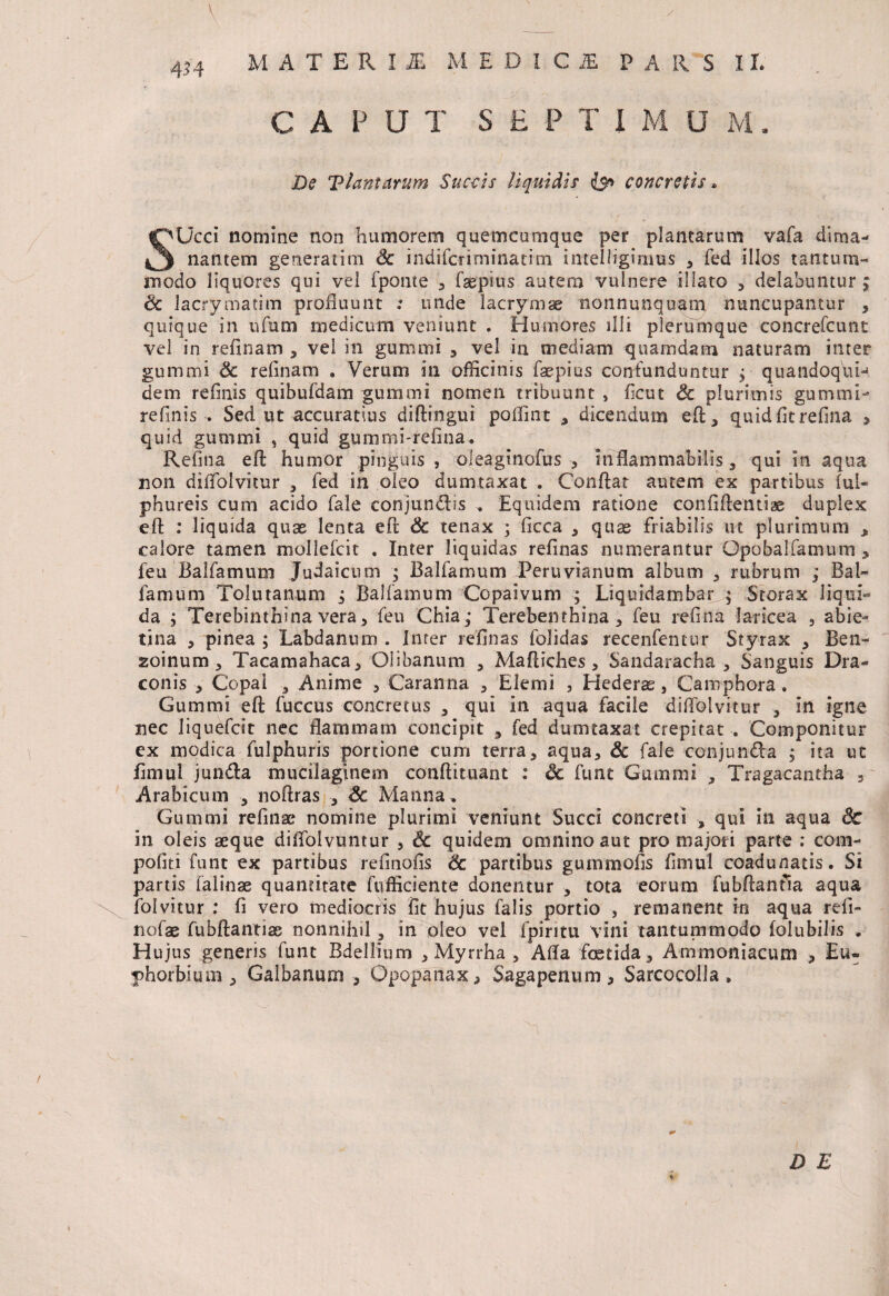 \ 4?4 M A T E R I 1 MEDI CiE PARS I L CAPUT SEPTI M U M. De Viam arum Succis liquidis concretis * Ucci nomine non humorem quemcumque per plantarum vafa dima- nantem generatim Sc indifcriminatim intelligimus , fed illos tantum¬ modo liquores qui vel fpome , faepius autem vulnere illato , delabuntur; Sc lacrymatim profluunt .* unde lacrymae nonnunquam nuncupantur , quique in ufum medicum veniunt . Humores illi plerumque concrefcunt vel in reflnam , vel in gumrni , vel in mediam quamdam naturam inter gummi Sc reflnam . Verum in officinis faepius contunduntur ; quandoqtiH dem reflnis quibufdam gummi nomen tribuunt , flcut Sc plurimis gummi- refinis . Sed ut accuratius diftingui poflint , dicendum efl, quid fit refina * quid gummi , quid gummi-refina. Refina efi humor pinguis, oleaginofus , mflammabilis , qui in aqua non diflblvitur , led in oleo dumtaxat . Conflat autem ex partibus lul- phureis cum acido Tale conjundis . Equidem ratione confiftentiae duplex efl : liquida quae lenta efl Sc tenax ; ficca , quas friabilis m plurimum „ calore tamen mollefcit . Inter liquidas refinas numerantur Opobalfamum , feu Ballamum Judaicum ; Ballamum Peru vi anum album , rubrum ; Bal- famum Tolmanum ; Ballamum Copaivum ; Liquidambar q Storax liqui¬ da ; Terebinthina vera, feu Chia; Terebenthina , feu refina lar ice a , abie- tina 5 pinea ; Labdanum . Inter refinas folidas recenfentur Styrax , Ben- zoinum, Tacamahaca, Olibanum , Mafliches, Sandaracha , Sanguis Dra¬ conis 5 Copai ? Anime , Caranna , Elemi , Hederae, Camphora. Gummi efl fuccus concretus , qui in aqua facile diflblvitur , in igne nec liquefcit nec flammam concipit , fed dumtaxat crepitat . Componitur ex modica fulphuris portione cum terra, aqua, Sc fale conjunda ; ita ut fimui junda mucilaginem conftituant : Sc funt Gummi , Tragacantha , Arabicum , noftras , Sc Manna . Gummi refinae nomine plurimi veniunt Succi concreti qui in aqua <3c in oleis aeque diflolvuntur , Sc quidem omnino aut pro majori parte ; com- politi funt ex partibus refinofis Sc partibus gummofis fimui coadunatis. Si partis ialinae quantitate fufficiente donentur , tota eorum fubflanfia aqua folvitur : fi vero mediocris fit hujus falis portio , remanent in aqua reli- nofae fubftantias nonnihil, in oleo vel fpiritu vini tantummodo folubilis . Hujus generis funt Bdellium , Myrrha , Afla fetida, Ammoniacum , Eu¬ phorbi um , Galbanum , Opopanax, Sagapenum, Sarcocolla *