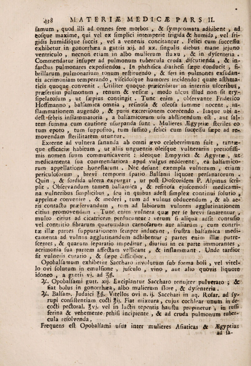 farnum , quod illi ad omnes fere morbos * & fymp;ornata adhibent , ad fcofque maxime, qui vel ex fimplici intemperie frigida & humida, vel fri¬ gidis humidifque fuccis , vel a venenis concitantur . Felici cum fncceftu exhibetur in gonorrhaea a guttis xij. ad xx. Angulis diebus map£ jejuno ventriculo , necnon etiam in albo mulierum fluxu , & in dylenteria • Commendatur infuper ad pulmonum tubercula cruda difcutiehda , & in- farftus pulmonares expediendos . In phthifica diathefi facpe donducit , fi¬ brillarum pulmonarium tonum reftituendo , & feri in pulmones exfudan- tis acrimoniam temperando, vifcidofque humores incidendo: quare afthma- ticis quoque convenit . Utiliter quoque prarfcribitur in internis ulceribus, praefertim pulmonum , renum Sc vefics , modo ulcus illud non fit ery- fipelatofum ut facpius contingit . Tunc enim , obfervante Friderico Hoffmanno , balfamica omnia , reflnofa Sc oleofa lumme nocent , in¬ flammationem augendo , & puris excretionem coercendo . Itaque ubi a- defUfebris inflammatoria , a balfamicorum ufu abftinendum efl: , aut fal- tem fumma cum cautione ufurpanda funt . Mulieres. iEgyptia; fteriles co tum epoto , tum fuppoflto, tum fuffito, felici cum fuceeflu faspe ad re», movendam fterilitatdm utuntur. Externe ad vulnera fananda ab omni aevo celeberrimum fuit , tantae- que efficaci# habitum , ut aliis unguentis oleifque vulnerariis pretiofiffi- mis nomen fuum communicaverit : ideoque Empyrici Sc Agyrtae , ut medicamenta fua commendatiora apud vulgus redderent , ea balfamico¬ rum appellatione honeftarunt . Nec defunt exempla vulnerum , etiam periculoforum , brevi temporis fpatio Balfami liquore perfanatorum . Quin , Sc fordida ulcera expurgat , ur poft Diofcoridem P. Alpinus fcri- pfit . Obfervandum tamen balfamica , Sc reflnofa ejufcemodi medicami¬ na vulneribus fimplicibus , feu in quibus adefl fimplex continui foiutio , apprime convenire , Sc mederi , tum ad vulnus obducendum , Sc ab ae¬ ris conta&u pracfervandum , tum ad labiorum vulneris agglutinationem citius promovendam . Tunc enim vulnera quae per ie brevi fanarentur , multo citius ad cicatricem perducuntur : verum fi aliqua adfit contuflo vel contritio fibrarum quarumdam carnofarum aut aliarum , cum contri¬ tae illae partes fuppurationem femper inducant , fruftra balfamica medi¬ camenta ad vulnus agglutinandum adhibentur ; partes enim illae putre- fcentes, Sc quarum leparatio impeditur , diutius in ea parte immorantes , acrimonia fua partem affe&am vellicant , Sc inflammant . Unde tardior fit vulneris curatio , Sc faepe difficilior. Opobal/amum exhibetur Saccharo involutum fub forma boli , vel vitel¬ lo ovi folutum in emulfione , jufculo , vino , aut alio quovis liquore idoneo , a guttis vj. ad ^4. Opobalfami gutt. xij. Excipiantur Saccharo tenujter pulverato ; Sc fiat bolus in gonorrhaea, albo mulierum flore, Sc dyfenteria . Balfam. Judaici Vitellos ovi n. ij. Sacchari in aq. Rofar. ad fy- rupi confidentiam codti Jii. Fiat mixtura, cujus cochlear Tinum in de- cofti pe&oral. Jvj. vel in la&is tepentis hauftu propinetur\ in tuffi ferina Sc vehemente pthifl incipiente , Sc ad cruda pulmonum tuber¬ cula 1 efolvenda. Frequens eft Opobalfami uto inter mulieres Afiaticas Sc ^sgyptias ad fa-