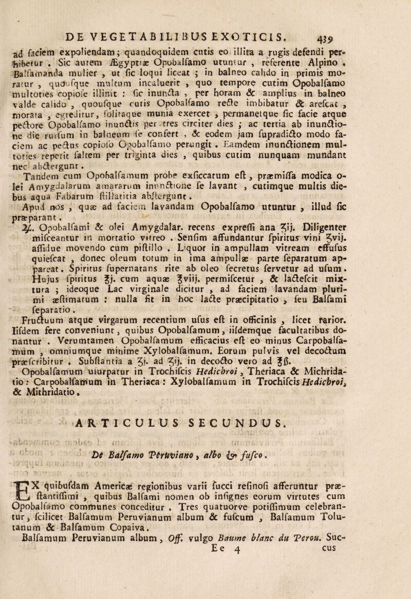 ad faciem expoliendam; quandoquidem entis eo illita a jugis defendi per¬ hibetur . Sic aurem JEgyptiae Opobalfamo utuntur , referente Alpino • Balfamancla mulier , ut fic loqui liceat ; in balneo calido in primis mo¬ ratur 3 quaufque multum incaluerit 9 quo tempore cutim Opobalfamo multoties copiofe illinit ; fic inunda , per horam & amplius in balneo valde calido 5 quoufque curis Opobalfamo rede imbibatur St arefeat , morata , egreditur, folitaque munia exercet , permaneique fic facie atque pedore Opobalsamo inundis per tres circiter dies ; ac tertia ab inundio- ne die ruidum in balneum fe confert , £c eodem jam fupradido modo fa¬ ciem ac pedus copiofo Opobalfamo perungit ♦ Eamdem inundionem mul¬ toties repetit faltem per triginta dies , quibus cutim nunquam mundant nec abdergunt . Tandem cum Opobalfamum probe exficcatum efl, prasmiffa modica 0- lei Amygdalarum amararum inundione fe lavant , cutimque multis die¬ bus aqua Fabarum Biliatitia abdergunt. Apud nos 3 quae ad faciem lavandam Opobalfamo utuntur , illud fic praeparant. Opobalfami & olei Amygdalar. recens expreffi ana ^ij. Diligenter mifceantur in mortatio vitreo . Senfim affundantur fpiritus vini 5VB* afiidue movendo cum piflillo . Liquor in ampullam vitream effufus quiefeat , donec oleum totum in ima ampullae parte feparatum ap¬ pareat, Spiritus fupernatans rite ab oleo fecretus fervetur ad ufum, Hujus fpiritus gj. cum aquas ?viij. permifeetur , & ladefcit mix¬ tura ; ideoque Lac virginale dicitur , ad faciem lavandam pluri¬ mi aeftimatum : nulla fit in hoc lade praecipitatio , feu Balfami feparatio. Fruduum atque virgarum recentium ufus efl in officinis , licet farior. Iifdem fere conveniunt, quibus Opobalfamum, iifdemque facultatibus do¬ nantur . Verumtamen Opobalfamum efficacius efl eo minus Carpobatlfa- mum , omniumque minime Xylobalfamum. Eorum pulvis vel decodlum praeferibirur . Subftantia a 5i* ad 5’i» *n decodo vero ad ffi. Opobalfamum uiurpatur in Trochifcis Hedichrot, Theriaca & Michrida» tio: Carpobalfamum in Theriaca: Xylobalfamum in TrochifcisHedichroi> & Mithridatio. ARTICULUS SECUNDUS, De Balfamo TetUviano * albo fufeo. Ex q uibufdam Americae regionibus varii fucci refinofi afferuntur prae- flantiffimi * quibus Balfami nomen ob infignes eorum virtutes cum Opobalfamo communes conceditur ♦ Tres quatuorve potiffinxum celebran¬ tur , fcilicet Balfamum Peruvianum album & fufeum , Balfamum Tolu- tanum & Balfamum Copaiva. Balfamum Peruvianum album, Offl vulgo Baume blanc du Terou. Suc- E e 4 cus