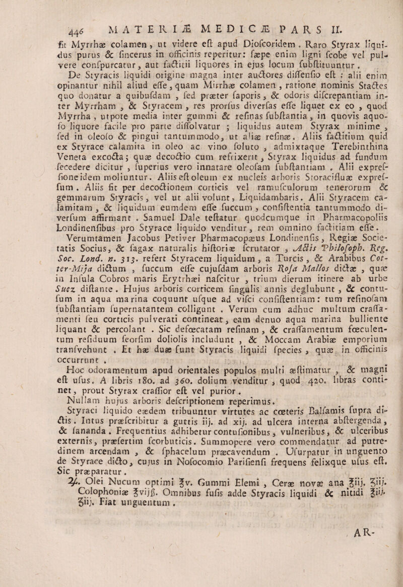 fit Myrrhae colamen , ut videre eft apud DiofGOridem * Raro Styrax liqui¬ dus purus Sc (Incertis in officinis repemur: faepe enim ligni fcobe vel pul¬ vere confpurcatur, aut faditii liquores in ejus locum fubdituuntur . De Styracis liquidi origine magna inter audores diffenfio eft : alii enim opinantur nihil aliud effe , quam Mhrhae colamen , ratione nominis Stades quo donatur a quibufdam , fed praeter faporis , Sc odoris difcrepantiam in¬ ter Myrrham , & Styracem , res prorfus diverfas effe liquet ex eo , quod Myrrha, utpote media inter gummi Sc refinas fubdantia, in quovis aquo- fo liquore facile pro parte diffolvatur ; liquidus autem Styrax minime , fed in oleolo Sc pingui tantummodo, ut aliae refinas. Aliis faditium quid ex Styrace calamita in oleo ac vino foluto , admixtaque Terebinthina Veneta excoda, quae decodio cum refrixerit. Styrax liquidus ad fundum fecedere dicitur , fuperius vero innatare oleofam fubdamiam * Alii ex pief- fione idem moliuntur. Aliis eft oleum ex nucleis arboris Storacifluse expref- fum . Aliis Iit per decodionem corticis vel ramufculorum tenerorum Sc gemmarum Styracis, vel ut alii volunt, Liquidambaris. Alii Styracem ca- lamitam , Sc liquidum eumdem effe fuccum 3 confidentia tantummodo di~ verfum affirmant . Samuel Dale teftatur quodcumque in Pharmacopoliis Londinenfibus pro Styrace liquido venditur, rem omnino faditiam effe. Verumtamen Jacobus Petiver Pharmacopasus Londinenfis, Regiae Socie¬ tatis Socius, Sc fagax naturalis hidoriae imitator , Mftis Vbilofopb. Keg* Soc. Lond. n. 515. refert Styracem liquidum, a Tureis, Sc Arabibus Cot- ter-MiJa didum , fuccum effe cujufdam arboris Roja Mallos didae , quae in Infula Cobros maris Erytrhaei nafeitur , trium dierum itinere ab urbe Sue z di flante . Hujus arboris corticem fingulis annis deglubunt , Sc con ru¬ fum in aqua marina coquunt ufque ad vifei confidentiam: tum refinofam fubdantiam fupernatantem colligunt . Verum cum adhuc multum craffa» menti feu corticis pufverati contineat, eam denuo aqua marina bulliente liquant Sc percolant . Sic defaecatam refinam , Sc craffamentum faeculen¬ tum refiduum feorfim doliolis includunt , Sc Moccam Arabiae emporium tranfvehunt • Et hse dux funt Styracis liquidi fpecies , quae in officinis occurrunt * Hoc odoramentum apud orientales populos multi aeftimatur , Sc magni ed ufuSe A libris 180. ad 3S0. dolium venditur * quod 420, hbras conti¬ net, prout Styrax craffior ed vei purior. Nullam hujus arboris deferiptionem reperimus. Styraci liquido esedem tribuuntur virtutes ac cceteris Balfamis fupra di¬ dis. Intus praeferibitur a guttis iij. ad xij. ad ulcera interna abdergenda, Sc fananda » Frequentius adhibetur contufionibus, vulneribus, Sc ulceribus externis, praefertim fcorbuticis. Summopere vero commendatur ad putre¬ dinem arcendam , Sc fphacelum praecavendum . Ufurpatur in unguento de Styrace dido, cujus in Nofocomio Parifienfi frequens felixque ufus ed. Sic praeparatur. 2/*. Olei Nucum optimi fv. Gummi Elemi , Cerae novae ana |iij. ?>iij. Colophoniae Jvijfi. Omnibus fufis adde Styracis liquidi Sc nitidi %iR giij. Fiat unguentum . AR- 1