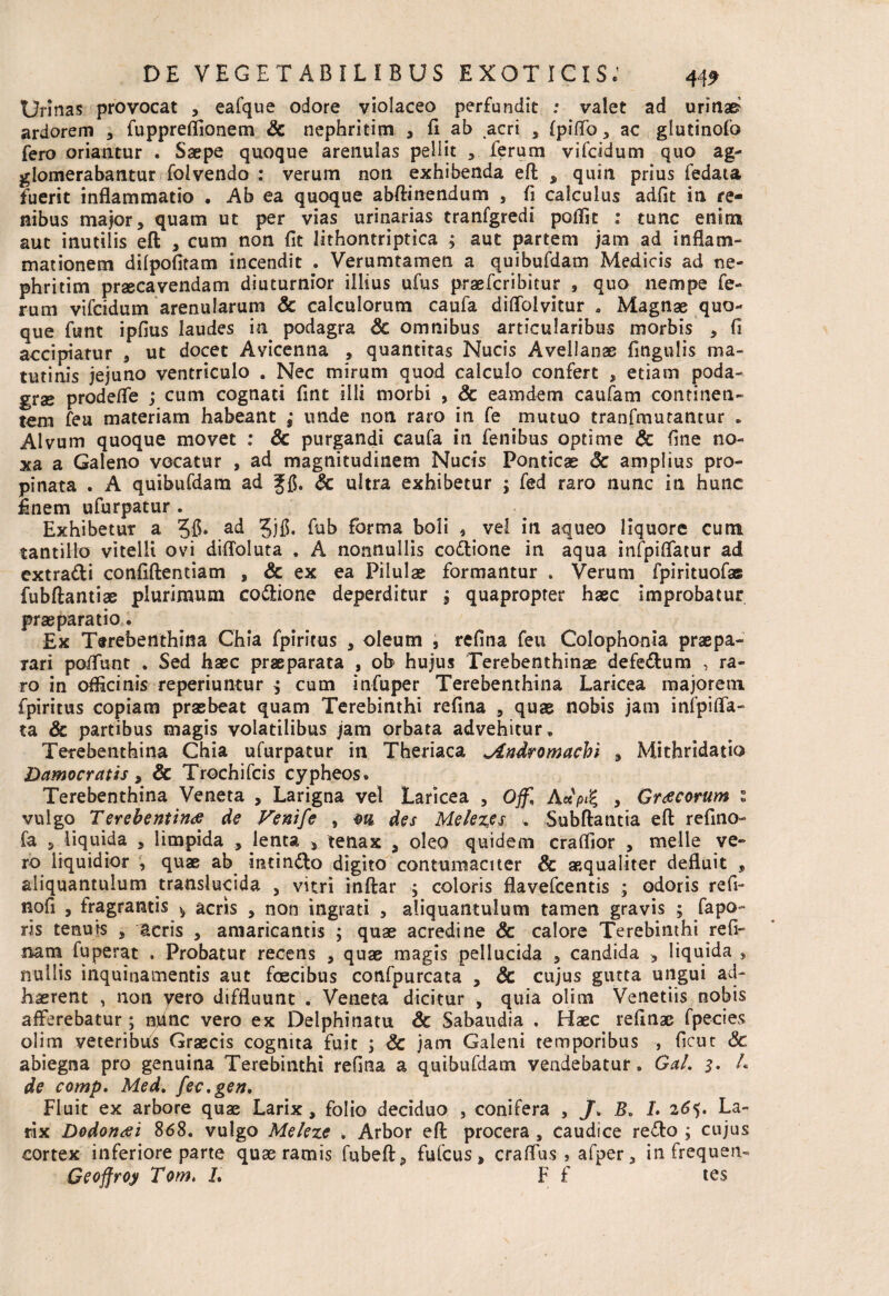 Urinas provocat , eafque odore violaceo perfundit .* valet ad urinat ardorem , fupprefiionem Sc nephritim , fi ab acri , fpififo, ac glutinofo fero oriantur . Saepe quoque arenulas pellit , ferum vifcidum quo ag¬ glomerabantur folvendo : verum non exhibenda eft , quin prius fedata fuerit inflammatio * Ab ea quoque abftinendum , fi calculus adfit in re¬ nibus major, quam ut per vias urinarias tranfgredi poflit : tunc enim aut inutilis eft , cum non fit lithontriptica ; aut partem jam ad inflam¬ mationem dilpofitam incendit . Verumtamen a quibufdam Medicis ad ne¬ phritim praecavendam diuturnior illius ufus praefcribitur , quo nempe fe¬ rum vifcidum arenularum & calculorum caufa diflblvitur » Magnae quo¬ que funt ipfius laudes in podagra Sc omnibus articularibus morbis , fi accipiatur , ut docet Avicenna , quantitas Nucis Avellanae fingulis ma¬ tutinis jejuno ventriculo . Nec mirum quod calculo confert , etiam poda¬ grae prodeflfe ; cum cognati fint illi morbi , & eamdem caufam continen¬ tem fea materiam habeant ; unde non raro in fe mutuo tranfmutantur „ Alvum quoque movet : Sc purgandi caufa in fenibus optime Sc fine no¬ xa a Galeno vocatur , ad magnitudinem Nucis Ponticae Sc amplius pro¬ pinata . A quibufdam ad Sc ultra exhibetur ; fed raro nunc in hunc finem ufurpatur . Exhibetur a 36» ac* 5jfi. fab forma boli , vel in aqueo liquore cum tantillo vitelli ovi diftoluta . A nonnullis co&ione in aqua infpiflatur ad extra&i confiftentiam , & ex ea Pilulae formantur . Verum fpirituofas fubftantiae plurimum coftione deperditur , quapropter haec improbatur praeparatio. Ex Terebenthina Chia fpiritus , oleum , refina feu Colophonia praepa¬ rari po/Tunt . Sed haec praeparata , ob hujus Terebenthinae defe&um , ra¬ ro in oflicinis reperiuntur 3 cum infuper Terebenthina Laricea majorem fpiritus copiam praebeat quam Terebinthi refina , quae nobis jam infpifla- ta & partibus magis volatilibus jam orbata advehitur. Terebenthina Chia ufurpatur in Theriaca ^indromacbi , Mithridatio Damocratis, & Trochifcis cypheos. Terebenthina Veneta , Larigna vel Laricea , Offl Axp% , Graecorum \ vulgo Terebenttntf de Venife , m des Melezcs » -Subitatitia eft refino- fa , liquida , limpida , Jenta , tenax , oleo quidem craftior , meile ve¬ ro liquidior , quae ab incincto digito contumaciter & aequaliter defluit , aliquantulum translucida , vitri inftar ; coloris flavefcentis ; odoris refi- nofi , fragrantis * acris , non ingrati , aliquantulum tamen gravis ; fapo- ris tenuis , acris , amaricantis ; quae acredine Sc calore Terebinthi refl¬ uam fuperat . Probatur recens , quae magis pellucida , candida , liquida , nullis inquinamentis aut foecibus confpurcata , Sc cujus gutta ungui ad¬ haerent , non yero diffluunt . Veneta dicitur , quia olim Venetiis nobis afferebatur; ndnc vero ex Delphi natu Sc Sabaudia . Haec refinae fpecies olim veteribus Graecis cognita fuit ; Sc jam Galeni temporibus , ficut Sc abiegna pro genuina Terebinthi refina a quibufdam vendebatur, Gal. 3. L de comp. Med. fec.gen. Fluit ex arbore quae Larix , folio deciduo , conifera , J. B. L 265. La¬ rix Dodonai 868. vulgo Meleze . Arbor eft procera , caudice re<fto ; cujus cortex inferiore parte quae ramis fubeft, fufcus, craflus s afper, in frequen- Geoffroy Tom. 1 F f tes