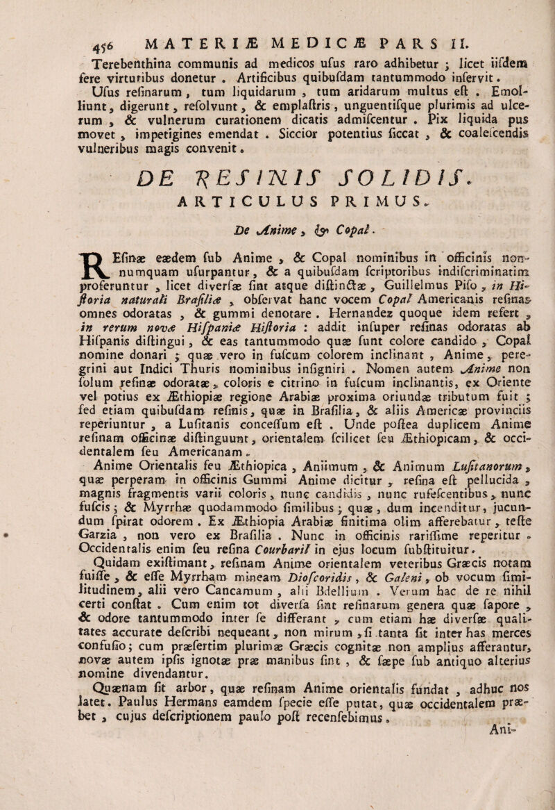 Terebenthina communis ad medicos ufus raro adhibetur ; licet iifdetn fere virtutibus donetur . Artificibus quibufdam tantummodo infervit. Ufus retinarum , tum liquidarum * tum aridarum multus eft . Emol¬ liunt, digerunt, refolvunt, & emplaftris , unguentifque plurimis ad ulce¬ rum , & vulnerum curationem dicatis admifcentur . Pix liquida pus movet , impetigines emendat . Siccior potentius ficcat , & coalefcendis vulneribus magis convenit * DE 'RES IISLIS SOLIDIS. ARTICULUS PRIMUS. De Anime , & Copa! * RBfinae eaedem fub Anime * & Copal nominibus in officinis non¬ numquam ufurpantur, & a quibufdam fcriptoribus indifcriminatiin proferuntur , licet diverfae fint atque diftin&ae , Guillelmus Pifo , in Hi~ ftoria naturali Rrajilide , obfeivat hanc vocem Copal Americanis refinas* omnes odoratas , & gummi denotare . Hernandez quoque idem refert , in rerum novae Hifpamae Hifloria : addit infuper refinas odoratas ab Hifpanis diftingui, & eas tantummodo quae funt eoiore candido , Copal nomine donari ; quae vero in fufcum colorem inclinant , Anime, pere¬ grini aut Indici Thuris nominibus infigniri . Nomen autem Anime non folum jrefmae odoratae, coloris e citrino in futcum inclinantis, ex Oriente vel potius ex iEthiopiae regione Arabiae proxima oriundae tributum fuit ; fed etiam quibufdam retinis, quae in Brafilia, & aliis Americas provinciis reperiuntur , a Lufitanis concetfum eft . Unde poftea duplicem Anime retinam officinae diftinguunt, orientalem fcilicet feu iEthiopicam, & occi¬ dentalem feu Americanam.. Anime Orientalis feu Jithiopica , Aniimum , & Animum Lujttanorum, quae perperam in officinis Gummi Anime dicitur , retina eft pellucida , magnis fragmentis varii coloris, nunc candidis , nunc rufefcentibusnunc fufcis i Sc Myrrhae quodammodo fimilibus ; quae , dum incenditur, jucun¬ dum fpirat odorem . Ex iEthiopia Arabiae finitima olim afferebaturtefte Garzia , non vero ex Brafilia . Nunc in officinis rariffime reperitur . Occidentalis enim feu retina Courbaril in ejus locum fubftituitur. Quidam exiftimant, retinam Anime orientalem veteribus Graecis notam fuiffe , & effe Myrrham mineam Diofcoridis, §c Galeni, ob vocum fimi- litudinem, alii vero Cancamum , alii Bdellium . Verum hac de re nihil certi conftat . Cum enim tot diverfa fint retinarum genera quae fapore , & odore tantummodo inter fe differant , cum etiam hae diverfae quali¬ tates accurate defcribi nequeant* non mirum ,fi tanta fit inter has merces confufio; cum praefertim plurimae Graecis cognitae non amplius afferantur, novae autem ipfis ignotae prae manibus fint , & faepe fub antiquo alterius nomine divendantur. Quaenam fit arbor, quae retinam Anime orientalis fundat , adhuc nos latet. Paulus Hermans eamdem fpecie effe putat, qux occidentalem prae¬ bet , cujus defcriptionem paulo poft recenfebimus» Ani-