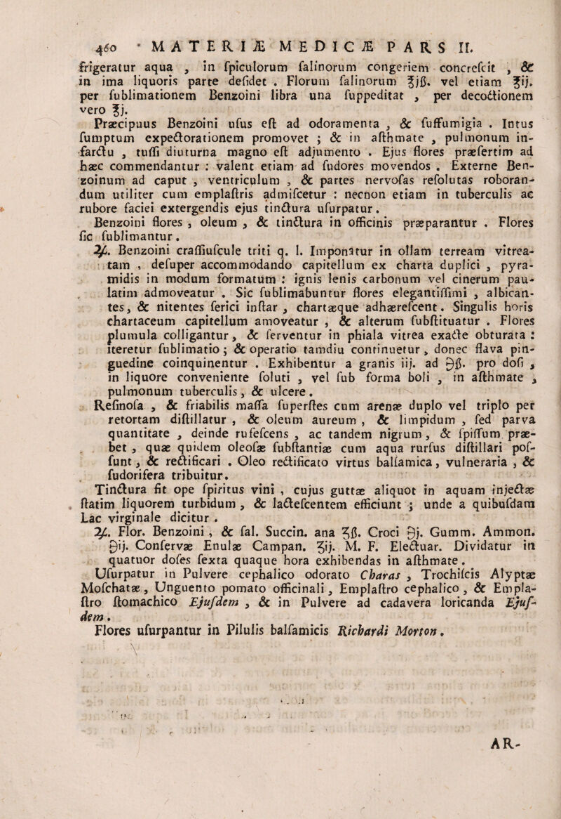 frigeratur aqua , in fpiculorum falinorum congeriem concrefcit , Sc in ima liquoris parte defidet . Florum falinorum 3;)$* vel etiam ?ij* per fublimationem Benzoini libra una fuppeditat , per decodionem vero ?j. Praecipuus Benzoini ufus eft ad odoramenta , Sc fuffumigia . Intus fumptum expedorationem promovet ; & in afthmate , pulmonum in- fardu , tufli diuturna magno eft adjumento . Ejus flores praefertim ad haec commendantur : valent etiam ad fudores movendos . Externe Ben- zoinum ad caput , ventriculum 5 Sc partes nervofas refolutas roboran¬ dum utiliter cum emplaftris admifcetur : necnon etiam in tuberculis ac rubore faciei extergendis ejus tindura ufurpatur. Benzoini flores , oleum , Sc tindura in officinis praeparantur . Flores fle fublimantur. Benzoini crafliufcule triti q. I. Imponatur in ollam terream vitrea- tam , deluper accommodando capitellum ex charta duplici , pyra¬ midis in modum formatum : ignis lenis carbonum vel cinerum pau- latim admoveatur . Sic fublimabuntur flores elegantifflmi , albican¬ tes, Sc nitentes ferici inftar , chartaeque adhaerefeent. Singulis horis chartaceum capitellum amoveatur , Sc alterum fubftituatur . Flores plumula colligantur, Sc ferventur in phiala vitrea exade obturata: iteretur fublimatio; & operatio tamdiu continuetur» donec flava pin¬ guedine coinquinentur . Exhibentur a granis iij. ad Pr0 dofi , in liquore conveniente foluti , vel fub forma boli , in afthmate , pulmonum tuberculis, & ulcere. Refinofa , Sc friabilis rnafla fuperfles cum arenae duplo vel triplo per retortam diftillatur , & oleum aureum , & limpidum , fed parva quantitate , deinde rufefeens , ac tandem nigrum, Sc fpiflum prae¬ bet , quae quidem oleofas fubftantiae cum aqua rurfus diftillari pof- funt, Sc redificari • Oleo redificato virtus ballamica, vulneraria , & fudorifera tribuitur. Tindura fit ope fpiritus vini , cujus guttae aliquot in aquam injedae flatim liquorem turbidum, Sc ladefcentem efficiunt ; unde a quibufdam Lac virginale dicitur . ^4. Flor. Benzoini , Sc fal. Succin. ana 56* Croci gj. Gumm. Ammon. £)ij. Confervae Enulae Campan. 5!i* M. F. Eleduar. Dividatur iti quatuor dofes fexta quaque hora exhibendas in afthmate. Ufurpatur in Pulvere cephalico odorato Charas , Trochileis Alyptac Mofchatae, Unguento pomato officinali, Emplaftro cephalico, & Empla- ftro ftomachico Ejufdem , Sc in Pulvere ad cadavera loricanda Ejuf* dem. Flores ufurpantur in Pilulis balfamicis Ricbardi Morton.