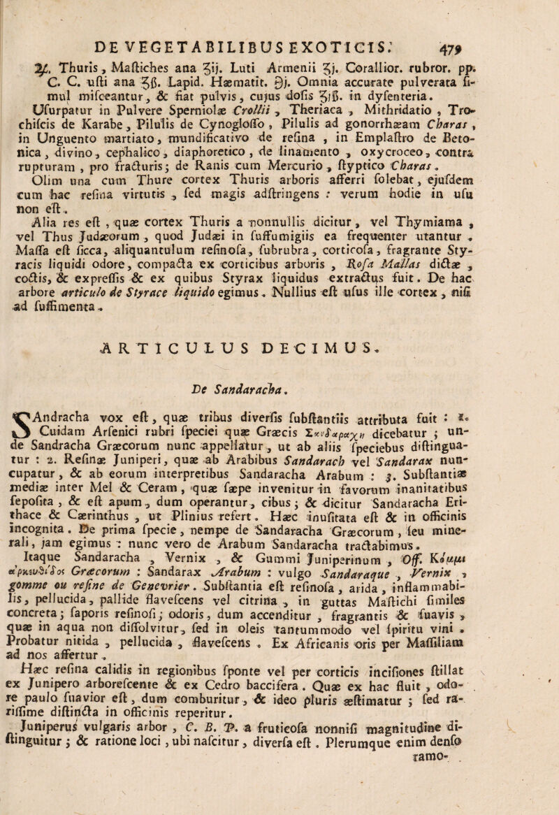 Thuris, Maftkhes ana Q). Luti Arrnenii Jj. Corallior. rubror. pp. C. C. ufti ana 5C» Lapid. Haematit. £)j. Omnia accurate pulverata 11- mnl mifceantur, Sc fiat pulvis, cujus dolis gjfi* in dyfenteria. Ufurpatur in Pulvere Sperniolae Crollii , Theriaca , Mithridatio , Tro¬ chileis de Karabe, Pilulis de Cynogloffo , Pilulis ad gonorrhsam Charas, in Unguento martiato, nrundificativo de rellna , in Emplaftro de Beto¬ nica, divino, cephalico, diaphoretico , de linamento , oxycroceo, contra rupturam , pro fraduris; de Ranis cum Mercurio , ftyptico Charas .. Ohm una cum Thure cortex Thuris arboris afferri folebat, ejufdem cum hac rellna virtutis , fed magis adftringens : verum hodie in ufu non eft. Alia res eft , quas cortex Thuris a nonnullis dicitur, vel Thymiama , vel Thus Judaeorum , quod Judaei in fuffumigiis ea frequenter utantur .. Malfa eft ficca, aliquantulum refinofa, fubrubra, corticofa, fragrante Sty¬ racis liquidi odore, compada ex corticibus arboris , Rofa Molias didae , codis, Sc expreffis & ex quibus Styrax liquidus extradus fuit. De hac arbore articulo de Styrace liquido egimus. Nullius eft ufus ille cortex , nili ad fuffimenta. ARTICULUS DECIMUS. De Sandaracha. SAndracha vox eft, quae tribus diverfis fubftantiis attributa fuit • Cuidam Arfenici rubri fpeciei qu$e Graecis Xxvf#p*xtt dicebatur ; un¬ de Sandracha Graecorum nunc appellatur, ut ab aliis fpeciebus diftingua- tur : 2. Refinae Juniperi, quae ab Arabibus Sandarach vel Sandarax nun¬ cupatur, & ab eorum interpretibus Sandaracha Arabum : $. Subftantiae mediae inter Mei & Ceram , quae faepe invenitur in favorum inanitatibus fepofita 3 & eft apum , dum operantur , cibus; Sc dicitur Sandaracha Eri¬ thace Sc Caerinthus , ut Plinius refert. Haec inufitata eft & in officinis incognita. E5e prima fpecie, nempe de Sandaracha Graecorum , (eu mine¬ rali, jam egimus : nunc vero de Arabum Sandaracha tradabimus. Itaque Sandaracha , Vernix , & Gummi Juniperinum , Off» K/juptt *PKw$ifo< Gracorum : Sandarax Mrahum : vulgo Sandaraque , Vernix , gomme ou refine de Genevrier. Subftantia eft refinofa, arida , inflammabi- lis, pellucida, pallide ftavefcens vel citri na in guttas Maftichi fimiles concreta; faporis refinofi; odoris, dum accenditur , fragrantis Sc fuavis , quae in aqua non dilfolvirur, fed in oleis tantummodo vel fpiritu vini . Probatur nitida , pellucida , ftavefcens . Ex Africanis oris per Maffiliam ad nos affertur . Haec rellna calidis in regionibus fponte vel per corticis incifiones ftillat ex Junipero arborefeeme Sc ex Cedro baccifera. Quae ex hac fluit , odo¬ re paulo fuavior eft, dum comburitur, Ac ideo pluris seftimatur ; fed ra- riffime diftinda in officinis reperitur. Juniperus vulgaris arbor , C. B. P. a fruticofa nonnifi magnitudine di- ftmguitur ; Ac ratione loci 5 ubi nafeitur, diverfa eft . Plerumque enim denfo ramo- .