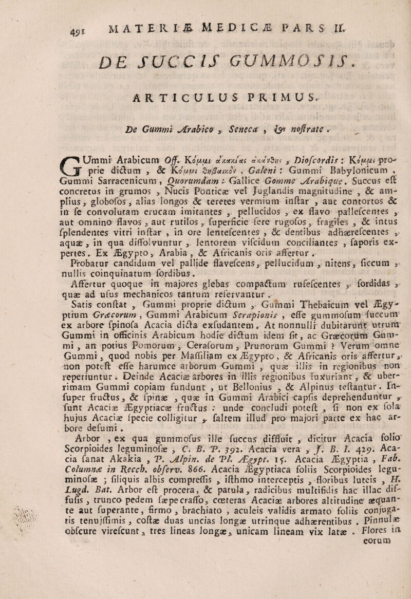 DE. SUCCIS GUMMO S IS. ARTICUL U S PRIMU S.- Z><? Gummi .Arabico y Seneca , {5* noftrate » GUmmr Arabicum Ojf. Ko^/ui- cI/lot/Jas «WnSi/f , Diofcordis: Koppi pro^ prie ditlu nr , & KoViw* Sv/Zamoh , Galeni : Gummi Babylonicum , Gumini Sarracenicum , Quorumdam: Gallice Gomme■' jlrabique. Succus ed concretus in grurnos ,, Nucis Ponticae vel Juglandis magnitudine 5 & am¬ plius,- globofos, alias longos <3e teretes vermium indar , aut contortos <3e in fe convolutam erucam imitantes , pellucidos , ex flavo pallefcentes , aut omnino flavos , aut rutilos , fuperficie fere rugofos, fragiles , Sc intus fplendentes vitri indar , in ore lentefcentes , 6c dentibus adhaerefcentes , aquae, in qua diflblvuntur'lentorem vifcidurn conciliantes , faporis ex¬ pertes. Ex iEgypto, Arabia Sc Africanis oris affertur . Probatur candidum vel pallide flavefcens, pellucidumnitens, flccum , nullis coinquinatum fordibus. Affertur quoque in majores glebas compadlum rufefcentes r fordidas , quae ad ufus mechanicos tantum refervantur „ Satis condat , Gummi proprie didum , Gummi Thebaicum vel iEgy- ptrum Graecorum , Gummi Arabicum Serapionis , efle gummofum fuccum ex arbore fpinofa Acacia dida exfndantem * At nonnullr dubitarunt utrum Gummi in officinis Arabicum hodie diflum idem fit, ac Graecorum Gum¬ ini , an potius Pomorum , Ceraforum , Prunorum Gummi X Verum omne Gummiquod nobis per Maffiliam ex iEgypto, Sc Africanis oris affertur,* non poted efle harumce arborum Gummi , quae iliis in regionibus non reperiuntur. Deinde Acacia arbores in illis regionibus luxuriant, Sc uber¬ rimam Gummi copiam fundunt , ut Bellonius , & Alpinus tefianfur'. In- fuper frudus, Sc ipinae , quae in Gummi Arabici capfis deprehenduntur r funt Acacias ^Egyptiacae fruflus : unde concludi poted , fi non ex iola hujus Acaciae fpecie colligitur faltem illud pro majori parte ex hac ar¬ bore defu mi . Arbor , ex qua gummofus ille fuccus diffluit , dicitur Acacia folio Scorpioides leguminofae , C. B. V. 391. Acacia vera , J. B. I. 425?. Aca¬ cia fanat Akakia , V. lAlpin. de VI. ALgypt. if. Acacia iEgyptia , Fabc Columna: in Reccb. obferv. 866. Acacia iBgyptiaca foliis Scorpioides legu¬ minofae ; filiquis albis eompreffis , idhmo interceptis , floribus luteis , £T. Lugd. Bat. Arbor ed procera, Sc patula, radicibus multifidis hac illae dif- fufis, trunco pedem faepecraflb, cceteras Acaciae arbores altitudine aequan¬ te aut fuperante, firmo, brachiato , aculeis validis armato foliis conj«ga¬ ris tenujffimis , codae duas uncias longae utrinque adhaerentibus . Pinnulae obfcure virefeunt, tres lineas longae, unicam lineam vix latae * Flores m 1 eorum