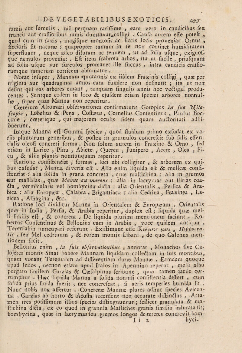 farilis aut furcillis , ni fi perquam rariftime 3 eam vero in caudicibus feu truncis aut craffioribus ramis dum taxarecolligi . Caufa aurem ede poteft , quod cum in fanis , magifque montofis ac ficcis locis proveniat Ornus , ficcioris fit naturae : quapropter tantam in fe non continet humiditatem fuperfiuam 3 neque adeo dilutam ac tenuem 3 ut ad folia ufque ,■ exiguof- que ramulos proveniat . Eft item fcabrofa arbos, ita ut facile , priufquam ad folia ufque aut furculos promanet ille fuccus 5 intra caudicis craflio- rumque ramorum corticem ablumatur. Notat infuper 3 Mannam quotannis ex iifdem Fraxinis colligi , quae per triginta aut quadraginta annos eam fundere non delinunt ; ita ut non defint qui eas arbores emant f tanquam lingulis annis hoc vedigai produ¬ centes « Suntque eodem in loco Sc ejufdem etiam fpecrei arbores nonnul¬ lae , fuper quas Manna non repetitur. Coeterum AI tornari obfervationes confirmarunt Goropius in fuo NJfo- fcopio j Lobelius & Pena , Coftaeus, Cornelius Confentinus 3 Paulus Boc- cone 3 cceterique y qui majorem oculis fidem quam auctoritati adhi¬ buerunt. Itaque Manna e fi Gummi fpecies 5 quod fluidum primo exfudat ex va¬ riis plantarum generibus, Sc pofiea in grumulos concrefcit fub falis effen- tialis oleoft concreti forma . Non folum amem in Fraxino & Orno , fed etiam in Larice , Pinu 3 Abiete 5 Quercu , Junipero y Acere Olea 3 Fi¬ cu 3 Sc aliis plantis nonnunquam repentur» Ratione confidentiae > formae , loci ubi colligitur , Sc arborum ex qui¬ bus exfudat 3 Manna diverfa eft . Alia enim liquida eft Sc melleas confi¬ dentiae : alia folida in grana concreta , quae maftichina : alia in grumos «ut malfulas , quas Manne en marons : alia in lacrymas aut ftirias coa- Cia 3 vermicularis vel bombycina dida : alia Orientalis , Perfica Sc Ara¬ bica : alia Europaea 5 Calabra , Brigantiaca : alia Cedrina,, Fraxinea , La- ticea 3 Alhagina 5 &c. Ratione loci dividitur Manna in Orientalem Sc Europaeam . Orientalis quae in India , Perfia, Sc Arabia reperitur 5 duplex eft ; liquida quas mel¬ li fimilts eft , Sc concreta . De liquida plurimi mentionem faciunt . Ro- herfus Confentinus Sc Bellonius eam in Arabia , voce quidem antiqua , Terefliabin nuncupari referunt * Exiftimant e (Te Ksfpitor s Hippocra¬ tis 3 feu Mei cedrinum 3 Sc rorem montis Libani > de quo Galenus men¬ tionem facit* Bellonius enim 3 in fuis obfervationibus annotat , Monachos five Ca- lojeres montis Sinai habere Mannam liquidam coi ledam in fuis montibus, quam vocant Tereniabin ad differentiam durse Mannas . Eamdern quoque apud Indos , necnon etiam apud Italos in Apennino reperiri s melli albo purgato fimilem Garzias Sc Caefalpinus fcribunt 5 quas tamen facile cor¬ rumpimur . Flaec liquida Manna a folida non ni fi confidentia differt 5 cum folida prius fluida fuerit , nec concrefcat , fi aeris temperies humida fit . Nunc nobis non affertur . Concretae Mannas plures adhuc fpecies Avicen- na j Garzias ab horto Sc Acofta recenfent non accurate diftindas . Atta¬ men tres pouflimum illius fpecies diftinguuntur ; fcilicet granulata ma¬ ftichina dida , ex eo quod in granula Maftiches granis fimilia indurata fit; bomfyycina 3 quas in lacrymas feu grumos longos & teretes concrevit bom-