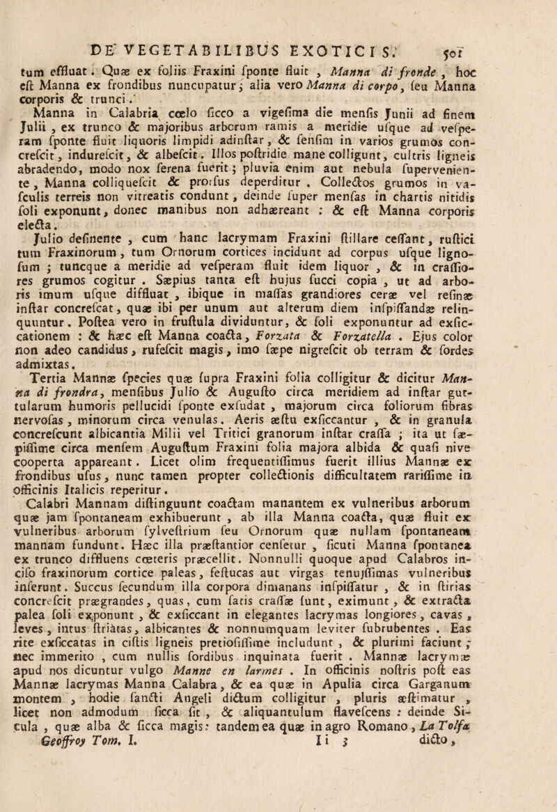 tum effluat. Quae ex foliis Fraxini fponte fluit , Manna di fronde , hoc eft Manna ex frondibus nuncupatur j aiia veto Manna di corpo , feu Manna corporis Sc trunci / Manna in Calabria ccelo ficco a vigefima die menfis Junii ad finem Julii , ex trunco Sc majoribus arbcrum ramis a meridie ufque ad vefpe- ram fponte fluit liquoris limpidi adinftar, <5c fenfim in varios grumos con- crefcit, indurefcit, Sc albefcit. Illos poftridie mane colligunt, cultris ligneis abradendo, modo nox ferena fuerit; pluvia enim aut nebula fupervenien¬ te , Manna colliquefrit Sc prorfus deperditur , Colledos grumos in va- fculis terreis non vitreatis condunt, deinde fuper menfas in chartis nitidis foli exponunt, donec manibus non adhaereant ; Sc eft Manna corporis eleda. Julio definente , cum hanc iacrymam Fraxini ftiiiare ceflant, ruftict. tum Fraxinorum , tum Ornorum cortices incidunt ad corpus ufque ligno- fum ; tuncque a meridie ad vefperam fluit idem liquor , Sc in craffio- res grumos cogitur . Saepius tanta eft hujus fucci copia , ut ad arbo¬ ris imum ufque diffluat , ibique in maffas grandiores cerae vel relinas inftar concrefcat, quae ibi per unum aut alterum diem infpiflfandae relin¬ quuntur. Poftea vero in fruftula dividuntur, Sc foli exponuntur ad exfic- cationem : Sc haec eft Manna coada, Forzata Sc Forzatella . Ejus color non adeo candidus , rufefcit magis, imo faepe nigrefcit ob terram Sc fordes admixtas. Tertia Mannae fpecies quae fupra Fraxini folia colligitur & dicitur Man¬ na di frondra, menfibus Julio Sc Augufto circa meridiem ad inftar gut¬ tularum humoris pellucidi fponte exfudat , majorum circa foliorum fibras tiervofas , minorum circa venulas. Aeris aeftu exficcantur , Sc in granula coticrefcunt albicantia Milii vel Tritici granorum inftar crafifa ; ita ut fae- pififime circa menfern Auguftum Fraxini folia majora albida Sc quafi nive cooperta appareant, Licet olim frequentitamus fuerit illius Mannae ex frondibus ufus, nunc tamen propter colledionis difficultatem rariffime ia officinis Italicis reperitur. Calabri Mannam diftinguunt coadam manantem ex vulneribus arborum quae jam fpontaneam exhibuerunt , ab illa Mantia coada, quae fluit ex vulneribus arborum fyiveftrium feu Ornorum quae nullam fpontaneam mannam fundunt. Haec illa praeftantior cenfetur , ficuti Manna fpontanea ex trunco diffluens coeteris praecellit. Nonnulli quoque apud Calabros i-n- cifo fraxinorum cortice paleas, feftucas aut virgas tenujffimas vulneribus inferunt. Succus fecundum illa corpora dimanans infpififatur , Sc in ftirias concrefcit praegrandes, quas, cum fatis craflae funt, eximunt, Sc extrada palea foli exponunt , & exficcant in elegantes lacrymas longiores, cavas, leves, intus ftriiitas, albicantes Sc nonnumquam leviter fubrubentes . Eas: rite exficcatas in cillis ligneis pretiofiffime includunt , Sc plurimi faciunt ; nec immerito , cum nullis Cordibus inquinata fuerit . Mannae lacrymse apud nos dicuntur vulgo Manne en larmes . In officinis noftris poft eas Mannae lacrymas Manna Calabra, Sc ea quas in Apulia circa Garganum montem , hodie fandi Angeli didum colligitur , pluris aeftSmatur , licet non admodum ficca fit , Sc aliquantulum flavefcens : deinde Si^ cula , quae alba Sc ficca magis: tandem ea quae in agro Romano, La Tolfa Geoffroy Tom, L 1 i 3 dido, /