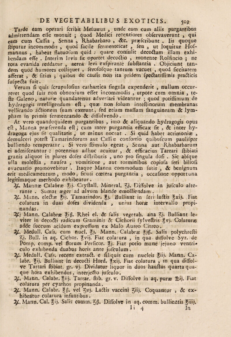 Tarde eam operari fcribit Mef ussus , unde eam cum aliis purgantibus admittendam elfe monuit ; quod Mediet receutiores obfervaverunt > qui eam cum Caflia , Senna * Rhabarbaro , praeferibunt . Iis quoque /iipatur incommodis , quod facile fermentefeat , lea * ut loquitur Hof- mannus , habeat flatuofum quid .* quare coniulit decoram illam exhi¬ bendam eflfe . Interim levis fic oportet decoitio , monente Rolfincio $ ne tota evanida reddatur , aerea levi exfpirante fubftantia . Objiciunt tan¬ dem quod humores coli i q net , ferofofque tantum vacuet , quod ficcitatem afferat > & fitim ; quibus de caulis non ita pridem fpe&atiffimis pra&icis fulpe&a fuit. Verum fi quis fcrupulofius cathartica lingula expenderit , nullum occur¬ reret quod fuis non obnoxium effet incommodis , utpote cum omnia a te* fle Galeno> naturae quandatenus adverfari videantur ; quod potiflimum de hydragogis intelligendum efl , quae non folum inteffinorum membranas vellicando asionem fuam exerunt, fed etiam maffam fanguineam Sc lym¬ pham in primis fermentando & diflblvendo. At vero quandoquidem purgantibus , imo Sc aliquando hydragogis opus efl, Manna praeferenda eft; cum inter purgantia efficax fit , Sc inter hy- dragoga ejus fit qualitatis , ut minus noceat . Si quid habet acrimoniae , demulceri potefl Tamarindorum aut Caffie confortio quibiifcum paulifper bulliendo temperatur . Si vero ftimulo egeat , Senna aut Rhabarbarum ei admifeeantur : potentius adhuc acuitur , Sc efficacius Tartari flibiati granis aliquot in plures dofes diflributis , uno pro lingula dofi * Sic ablque ulla moleftia , naufea , vomitione , aut torminibus copiofa feri biliofi evacuatio promovebitur . Itaque Manna commodum fatis , Sc benignum erit medicamentum, modo, ficuti coetera purgantia 3 occafione opportuna legitimaque methodo exhibeatur. ^C. Mannas Calabras fij. Cryftall. Mineral. Jj* Diflolve in jufculo alce- rante . Sumat asger ad alvum blande emolliendam . 2£. Mann. eleflas fi/. Tamarindor. fj. Bulliant in feri laftis fxij- Fiat colatura in duas dofes dividenda , unius horas intervallo propi¬ nandas. ^Cj Mann. Calabras fi fi. Rhei el. Sc falis vegetab. ana 5)* Bulliant le¬ viter in deco&i radicum Graminis Sc Cichorii fylveftris fvj. Colaturas adde fuccum acidum exprelfum ex Malo Aureo Citreo. Meduli. Cafs. cum nuci. fj. Mann. Calabras fjfi. Salis polychreffi ?j. Bull. in aq. Cichor. fvij. Fiat colatura , in qua diffolve Syr. de Pomp. comp. vel florum I^erficor. fj. Fiat potio mane jejuno ventri* culo exhibenda duabus horis ante jufculum . Meduli. Cafs* recens extraft. e filiquis cum nucleis fiij. Mann. Ca- labr. fij. Bulliant in decotli Hord. fxij. Fiat colatura , in qua diffol- ve Tartari flibiat. gr* vj. Dividatur liquor in duos hauftus quarta qua¬ que hora exhibendos, interje^o jufculo. Mann. Calabr. fiij. Tartar, ftib. gr. v. Diflbive in aq. purae Ifcij. Fiat colatura per cyathos propinanda. Mann. Calabr. f fi. vel Jvj. Ladlis vaccini Jiij. Coquantur , Sc ex¬ hibeatur colatura infantibus. 2/:. Mann. Cal. fij. Salis comm.Jfi. Diflolve in aq. comm. bullientis fiiij.