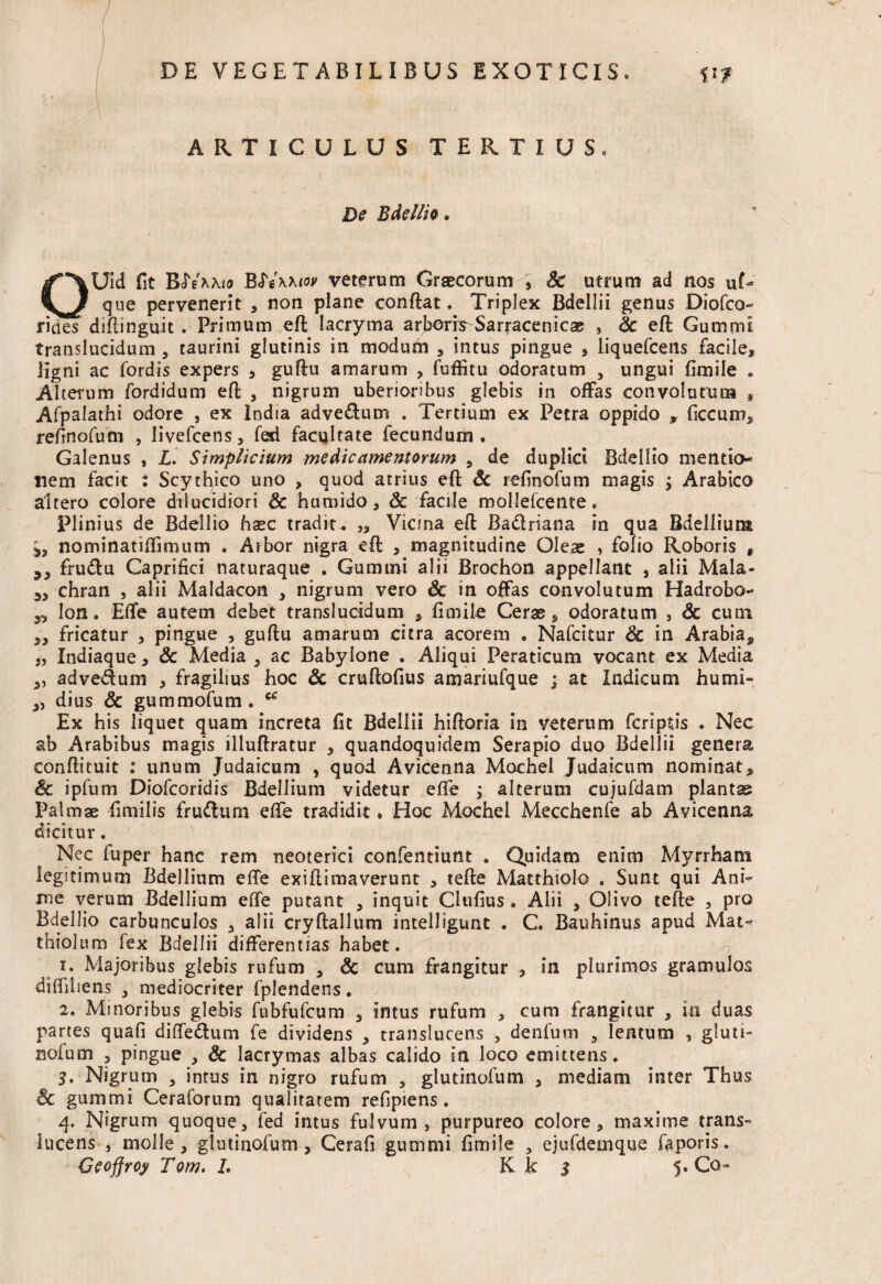 ARTICULUS TERTIUS De Bdellia. OUid fit BftMtoy veterum Graecorum » Sc utrum ad nos uG que pervenerit , non plane conflat. Triplex Bdellii genus Diofco» rides diflinguit . Primum efl lacryma arberis-Sarracenicae , Sc efl Gummi translucidum , taurini glutinis in modum , intus pingue » liquefcens facile» ligni ac fordis expers » guflu amarum , fuffitu odoratum , ungui fimile . Alterum fordidum efl , nigrum uberioribus glebis in offas convolutum » Afpalathi odore , ex India advedum . Tertium ex Petra oppido » ficcum» refmofum , livefcens, feri facultate fecundum . Galenus , L. Simplicium medicamentorum , de duplici Bdellio mentio¬ nem facit : Scythico uno , quod atrius efl & refinofum magis » Arabico altero colore dilucidiori Sc humido, & facile mollefcente. Plinius de Bdellio haec tradit. „ Vicina efl Badriana in qua Bdellium 5, nominatiffimum . Arbor nigra efl , magnitudine Oleas , folio Roboris , frudu Caprifici naturaque . Gummi alii Brochon appellant » alii Mala- chran , alii Maldacon , nigrum vero & in offas convolutum Hadrobo- 5, Ion. Effe autem debet translucidum » fimile Ceras» odoratum , Sc cum fricatur » pingue » guflu amarum citra acorem . Nafcitur & in Arabia» 5, Indiaque, Sc Media , ac Babylone . Aliqui Peraticum vocant ex Media », advedum » fragilius hoc Sc cruftofius amariufque ; at Indicum humi- », dius Sc gummofum . a Ex his liquet quam increta fit Bdellii hifloria in veterum fcriptis . Nec ab Arabibus magis illuflratur » quandoquidem Serapio duo Bdellii genera conflituit : unum Judaicum , quod Avicenna Mochel Judaicum nominat» Sc ipfum Diofcoridis Bdellium videtur effe » alterum cujufdam plantas Palmae fimilis frudum effe tradidit. Hoc Mochel Mecchenfe ab Avicenna dicitur. Nec fuper hanc rem neoterici confentiunt . Quidam enim Myrrham legitimum Bdellium effe exiflimaverunt » tefle Matthiolo . Sunt qui Ani¬ me verum Bdellium effe putant , inquit Cltifius. Alii » Olivo tefle , pro Bdellio carbunculos , alii cryflallum intelligunt . C. Bauhinus apud Mat-> thiolum fex Bdellii differentias habet. i. Majoribus glebis rufum » Sc cum frangitur , in plurimos gramuJos diffiliens , mediocriter fplendens. 2. Minoribus glebis fubfufcum » intus rufum , cum frangitur » in duas partes quafi diffedum fe dividens 3 transluceas , denfum 5 lentum , gluti- nofum » pingue , Sc lacrymas albas calido in loco emittens. 3. Nigrum , intus in nigro rufum » glutinofum » mediam inter Thus & gummi Ceraforum qualitatem refipiens. 4. Nigrum quoque» fed intus fulvum, purpureo colore» maxime trans- lucens , molle» glutinofum, Cerafi gummi fimile , ejufdemque faporis.