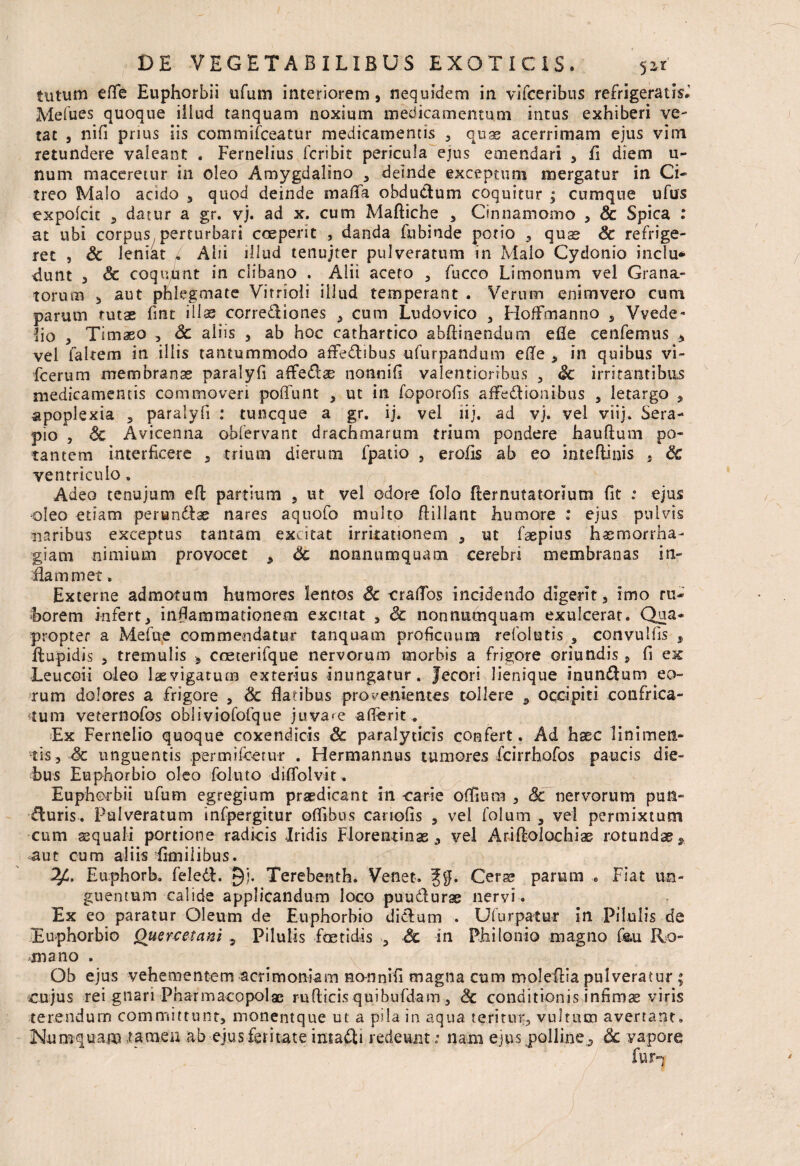 tutum efle Euphorbii ufum interiorem, nequidem in vlfceribus refrigeratis.’ Mefues quoque iilud tanquam noxium medicamentum intus exhiberi ve¬ tat 5 nifi prius iis commifceatur medicamentis , quas acerrimam ejus vim retundere valeant . Fernelius fcribit pericula ejus emendari , fi diem u- num maceretur in oleo Amygdalino , deinde exceptum mergatur in Ci¬ treo Malo acido , quod deinde mafla obductum coquitur ; cumque ufus expolcit 3 datur a gr. vj. ad x. cum Maftiche , Cinnamomo 5 Sc Spica : at ubi corpus perturbari coeperit , danda fubinde potio , quas Sc refrige¬ ret , Sc leniat „ Ahi illud tenujter pulveratum in Maio Cydonio inclu* dunt 3 & coquunt in clibano . Alii aceto , fncco Limonum vel Grana¬ torum 3 aut phlegmate Vitrioli iilud temperant . Verum enimvero cum parum tutae fint illas correctiones 3 cum Ludovico , HofFmanno , Vvede- ho 3 Timaeo , Sc aliis , ab hoc cathartico abftinendum efle cenfemus 3 vel faltem in illis tantummodo affedibus ufurpandum ede 3 in quibus vi- fcerum membranas paralyfi affedse nonnifi valentiorrbus , Sc irritantibus medicamentis commoveri poffunt , m in foporofis afFedionibus , letargo 3 apoplexia , paralyfi : tuncque a gr. ij. vel lij. ad vj. vel viij. Sera¬ pio , Sc Avicenna oblervant drachmarum trium pondere hauftum po¬ tantem interficere , trium dierum fpatio , erofis ab eo inteflinis . Sc ventriculo, Adeo tenujum efl partium , ut vel odore folo fler nuta tori um fit : ejus oleo etiam perundlae nares aquofo multo flillant humore : ejus pulvis naribus exceptus tantam excitat irritationem , ut faepius haemorrha¬ giam nimium provocet 3 Sc nonnumquam cerebri membranas in- diam met, Externe admotum humores lentos Sc craflos incidendo digerit, imo ru¬ borem infert, inflammationem excitat , <3c nonnumquam exulcerat. Qua¬ propter a Mefue commendatur tanquam proficuum refolutis , convulfis , ftupidis 3 tremulis coeterifque nervorum morbis a frigore oriundis , fi ex Leucoii oleo laevigatum exterius inungatur. Jecori lienique inundum eo¬ rum dolores a frigore a Sc flatibus provenientes tollere , occipiti confrica¬ tum veternofos obliviofofque juvare afferit. Ex Fernelio quoque coxendicis Sc paralyticis confert. Ad haec linimen¬ tis, Sc unguentis permifcerur . Hermannus tumores fcirrhofos paucis die¬ bus Euphorbio oleo foluto diffolvit. Euphorbii ufum egregium praedicant in carie offiura , Sc nervorum pun- duris. Pulveratum infpergitur ofllbus canofis , vel folum , vel permixtum cum aequali portione radicis Iridis Florentinas, vel Arifloiochiae rotundas9 aut cum aliis jfimiiibus. Eaphorb. feled. §j. Terebenth. Venet. Ceras parum e Fiat un¬ guentum calide applicandum loco puudurae nervi . Ex eo paratur Oleum de Euphorbio didum . Ufurpatur in Pilulis de Euphorbio Quercetani , Pilulis foetidis 5 Sc in PhiIonio magno f&u Ro¬ mano . Ob ejus vehementem acrimoniam nomnifi magna cum molefiia pulveratur ; cujus rei gnari Pharmacopolae rufticis quibufdam , Sc conditionis infimae viris terendum committunt, monentque ut a pila in aqua teritur, vultum avertant, Humquam tamen ab ejus feritate imadi redeunt: nam ejus polline, Sc vapore ' ;/ fur-|